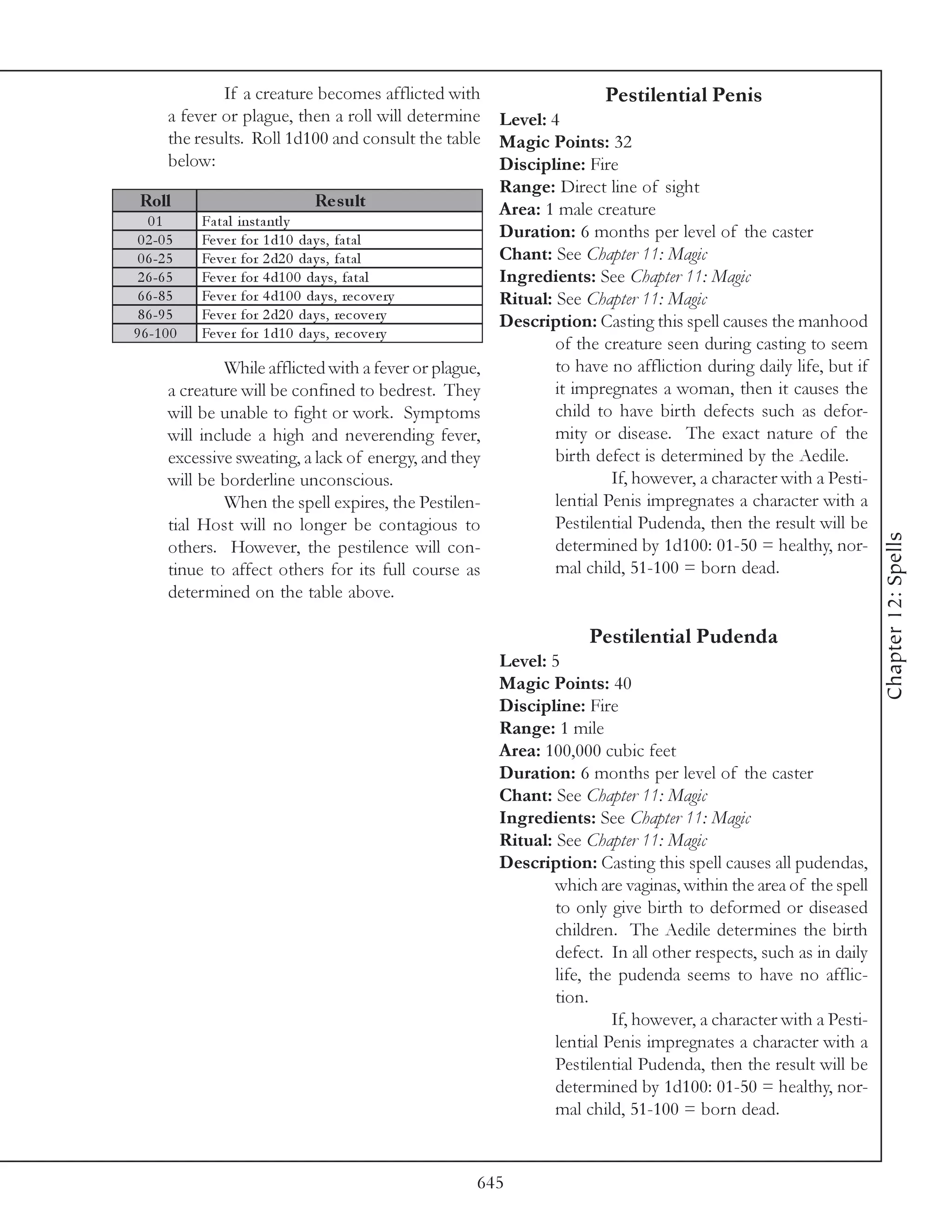 If a creature becomes afflicted with                    Pestilential Penis
        a fever or plague, then a roll will determine Level: 4
        the results. Roll 1d100 and consult the table Magic Points: 32
        below:                                             Discipline: Fire
                                                           Range: Direct line of sight
 Roll                                Re s ult              Area: 1 male creature
   01         Fa ta l i nsta ntl y
 0 2 -0 5     Fe v e r for 1 d1 0 da y s, fa ta l          Duration: 6 months per level of the caster
 0 6 -2 5     Fe v e r for 2 d2 0 da y s, fa ta l          Chant: See Chapter 11: Magic
 2 6 -6 5     Fe v e r for 4 d1 0 0 da y s, fa ta l        Ingredients: See Chapter 11: Magic
 6 6 -8 5     Fe v e r for 4 d1 0 0 da y s, re c ov e ry   Ritual: See Chapter 11: Magic
 8 6 -9 5     Fe v e r for 2 d2 0 da y s, re c ov e ry     Description: Casting this spell causes the manhood
9 6 -1 0 0    Fe v e r for 1 d1 0 da y s, re c ov e ry
                                                                   of the creature seen during casting to seem
                   While afflicted with a fever or plague,         to have no affliction during daily life, but if
        a creature will be confined to bedrest. They               it impregnates a woman, then it causes the
        will be unable to fight or work. Symptoms                  child to have birth defects such as defor-
        will include a high and neverending fever,                 mity or disease. The exact nature of the
        excessive sweating, a lack of energy, and they             birth defect is determined by the Aedile.
        will be borderline unconscious.                                     If, however, a character with a Pesti-
                   When the spell expires, the Pestilen-           lential Penis impregnates a character with a
        tial Host will no longer be contagious to                  Pestilential Pudenda, then the result will be




                                                                                                                     Chapter 12: Spells
        others. However, the pestilence will con-                  determined by 1d100: 01-50 = healthy, nor-
        tinue to affect others for its full course as              mal child, 51-100 = born dead.
        determined on the table above.

                                                                      Pestilential Pudenda
                                                        Level: 5
                                                        Magic Points: 40
                                                        Discipline: Fire
                                                        Range: 1 mile
                                                        Area: 100,000 cubic feet
                                                        Duration: 6 months per level of the caster
                                                        Chant: See Chapter 11: Magic
                                                        Ingredients: See Chapter 11: Magic
                                                        Ritual: See Chapter 11: Magic
                                                        Description: Casting this spell causes all pudendas,
                                                                which are vaginas, within the area of the spell
                                                                to only give birth to deformed or diseased
                                                                children. The Aedile determines the birth
                                                                defect. In all other respects, such as in daily
                                                                life, the pudenda seems to have no afflic-
                                                                tion.
                                                                         If, however, a character with a Pesti-
                                                                lential Penis impregnates a character with a
                                                                Pestilential Pudenda, then the result will be
                                                                determined by 1d100: 01-50 = healthy, nor-
                                                                mal child, 51-100 = born dead.


                                                     645
 