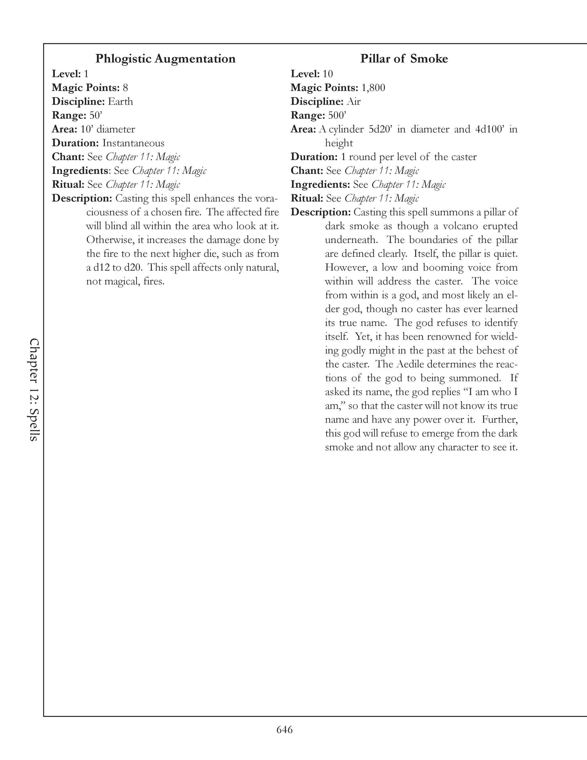 Phlogistic Augmentation                                         Pillar of Smoke
                     Level: 1                                                 Level: 10
                     Magic Points: 8                                          Magic Points: 1,800
                     Discipline: Earth                                        Discipline: Air
                     Range: 50’                                               Range: 500’
                     Area: 10’ diameter                                       Area: A cylinder 5d20’ in diameter and 4d100’ in
                     Duration: Instantaneous                                          height
                     Chant: See Chapter 11: Magic                             Duration: 1 round per level of the caster
                     Ingredients: See Chapter 11: Magic                       Chant: See Chapter 11: Magic
                     Ritual: See Chapter 11: Magic                            Ingredients: See Chapter 11: Magic
                     Description: Casting this spell enhances the vora-       Ritual: See Chapter 11: Magic
                             ciousness of a chosen fire. The affected fire    Description: Casting this spell summons a pillar of
                             will blind all within the area who look at it.           dark smoke as though a volcano erupted
                             Otherwise, it increases the damage done by               underneath. The boundaries of the pillar
                             the fire to the next higher die, such as from            are defined clearly. Itself, the pillar is quiet.
                             a d12 to d20. This spell affects only natural,           However, a low and booming voice from
                             not magical, fires.                                      within will address the caster. The voice
                                                                                      from within is a god, and most likely an el-
                                                                                      der god, though no caster has ever learned
                                                                                      its true name. The god refuses to identify
                                                                                      itself. Yet, it has been renowned for wield-
Chapter 12: Spells




                                                                                      ing godly might in the past at the behest of
                                                                                      the caster. The Aedile determines the reac-
                                                                                      tions of the god to being summoned. If
                                                                                      asked its name, the god replies “I am who I
                                                                                      am,” so that the caster will not know its true
                                                                                      name and have any power over it. Further,
                                                                                      this god will refuse to emerge from the dark
                                                                                      smoke and not allow any character to see it.




                                                                          646
 