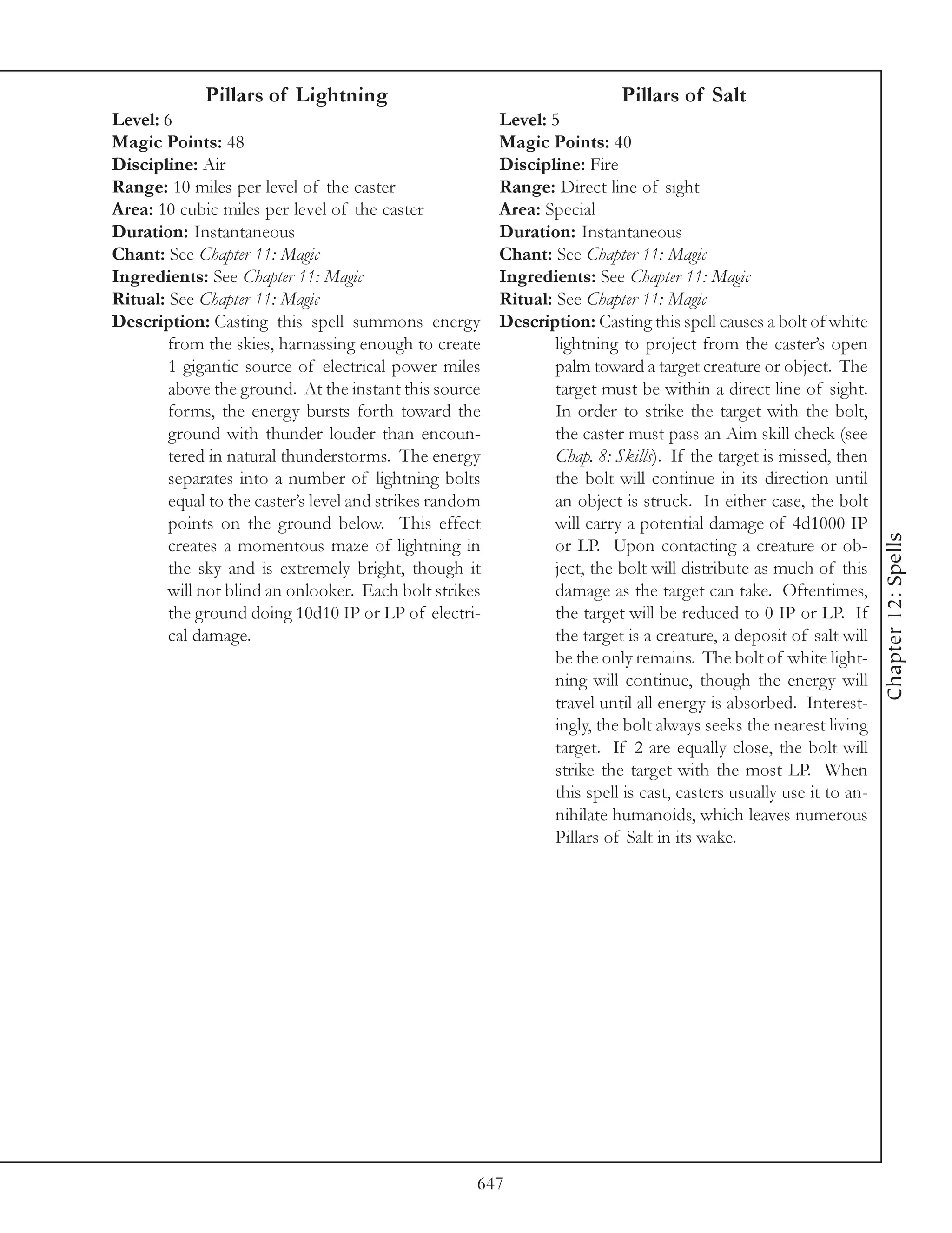 Pillars of Lightning                                          Pillars of Salt
Level: 6                                                 Level: 5
Magic Points: 48                                         Magic Points: 40
Discipline: Air                                          Discipline: Fire
Range: 10 miles per level of the caster                  Range: Direct line of sight
Area: 10 cubic miles per level of the caster             Area: Special
Duration: Instantaneous                                  Duration: Instantaneous
Chant: See Chapter 11: Magic                             Chant: See Chapter 11: Magic
Ingredients: See Chapter 11: Magic                       Ingredients: See Chapter 11: Magic
Ritual: See Chapter 11: Magic                            Ritual: See Chapter 11: Magic
Description: Casting this spell summons energy           Description: Casting this spell causes a bolt of white
        from the skies, harnassing enough to create              lightning to project from the caster’s open
        1 gigantic source of electrical power miles              palm toward a target creature or object. The
        above the ground. At the instant this source             target must be within a direct line of sight.
        forms, the energy bursts forth toward the                In order to strike the target with the bolt,
        ground with thunder louder than encoun-                  the caster must pass an Aim skill check (see
        tered in natural thunderstorms. The energy               Chap. 8: Skills). If the target is missed, then
        separates into a number of lightning bolts               the bolt will continue in its direction until
        equal to the caster’s level and strikes random           an object is struck. In either case, the bolt
        points on the ground below. This effect                  will carry a potential damage of 4d1000 IP




                                                                                                                     Chapter 12: Spells
        creates a momentous maze of lightning in                 or LP. Upon contacting a creature or ob-
        the sky and is extremely bright, though it               ject, the bolt will distribute as much of this
        will not blind an onlooker. Each bolt strikes            damage as the target can take. Oftentimes,
        the ground doing 10d10 IP or LP of electri-              the target will be reduced to 0 IP or LP. If
        cal damage.                                              the target is a creature, a deposit of salt will
                                                                 be the only remains. The bolt of white light-
                                                                 ning will continue, though the energy will
                                                                 travel until all energy is absorbed. Interest-
                                                                 ingly, the bolt always seeks the nearest living
                                                                 target. If 2 are equally close, the bolt will
                                                                 strike the target with the most LP. When
                                                                 this spell is cast, casters usually use it to an-
                                                                 nihilate humanoids, which leaves numerous
                                                                 Pillars of Salt in its wake.




                                                     647
 