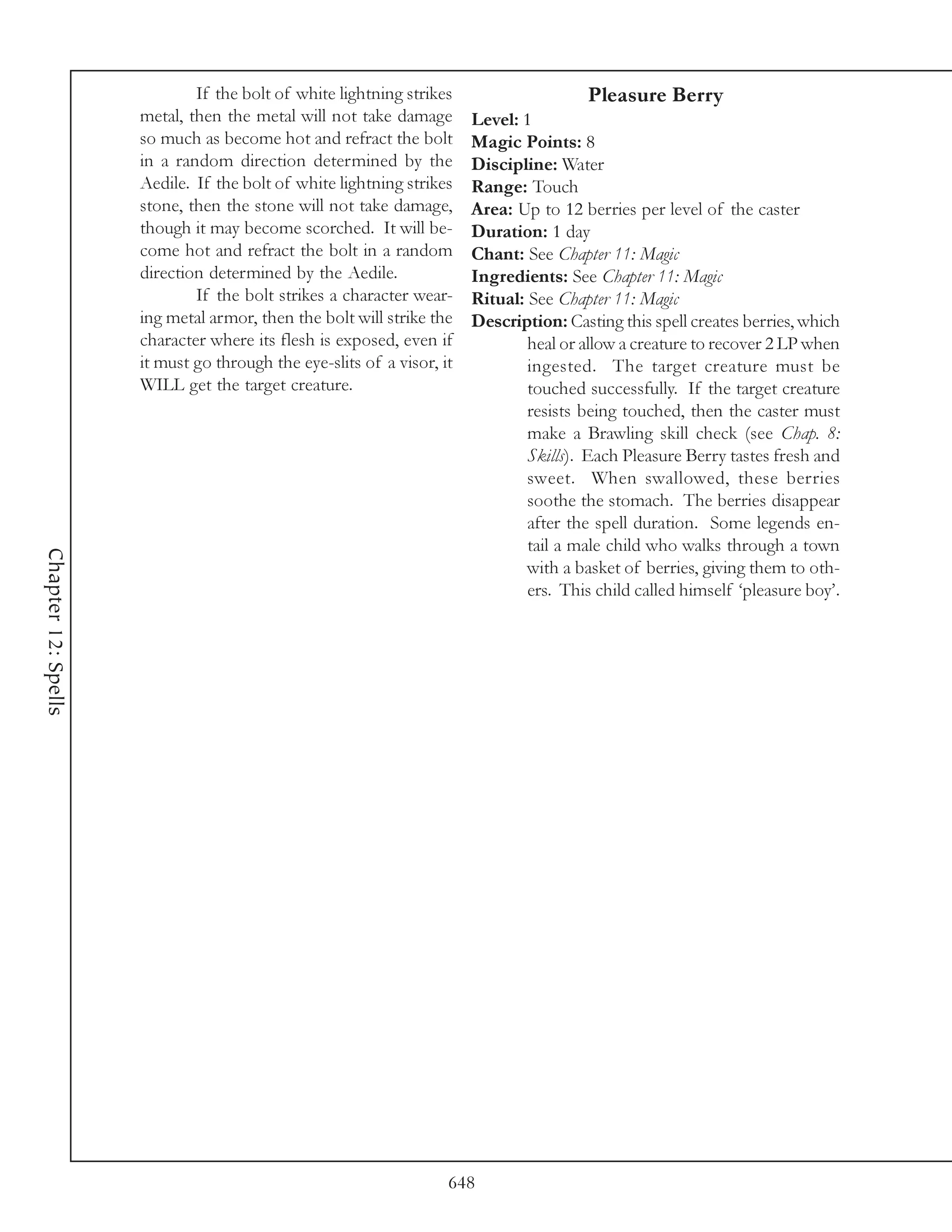 If the bolt of white lightning strikes                     Pleasure Berry
                     metal, then the metal will not take damage        Level: 1
                     so much as become hot and refract the bolt        Magic Points: 8
                     in a random direction determined by the           Discipline: Water
                     Aedile. If the bolt of white lightning strikes    Range: Touch
                     stone, then the stone will not take damage,       Area: Up to 12 berries per level of the caster
                     though it may become scorched. It will be-        Duration: 1 day
                     come hot and refract the bolt in a random         Chant: See Chapter 11: Magic
                     direction determined by the Aedile.               Ingredients: See Chapter 11: Magic
                             If the bolt strikes a character wear-     Ritual: See Chapter 11: Magic
                     ing metal armor, then the bolt will strike the    Description: Casting this spell creates berries, which
                     character where its flesh is exposed, even if             heal or allow a creature to recover 2 LP when
                     it must go through the eye-slits of a visor, it           ingested. The target creature must be
                     WILL get the target creature.                             touched successfully. If the target creature
                                                                               resists being touched, then the caster must
                                                                               make a Brawling skill check (see Chap. 8:
                                                                               Skills). Each Pleasure Berry tastes fresh and
                                                                               sweet. When swallowed, these berries
                                                                               soothe the stomach. The berries disappear
                                                                               after the spell duration. Some legends en-
                                                                               tail a male child who walks through a town
Chapter 12: Spells




                                                                               with a basket of berries, giving them to oth-
                                                                               ers. This child called himself ‘pleasure boy’.




                                                                   648
 