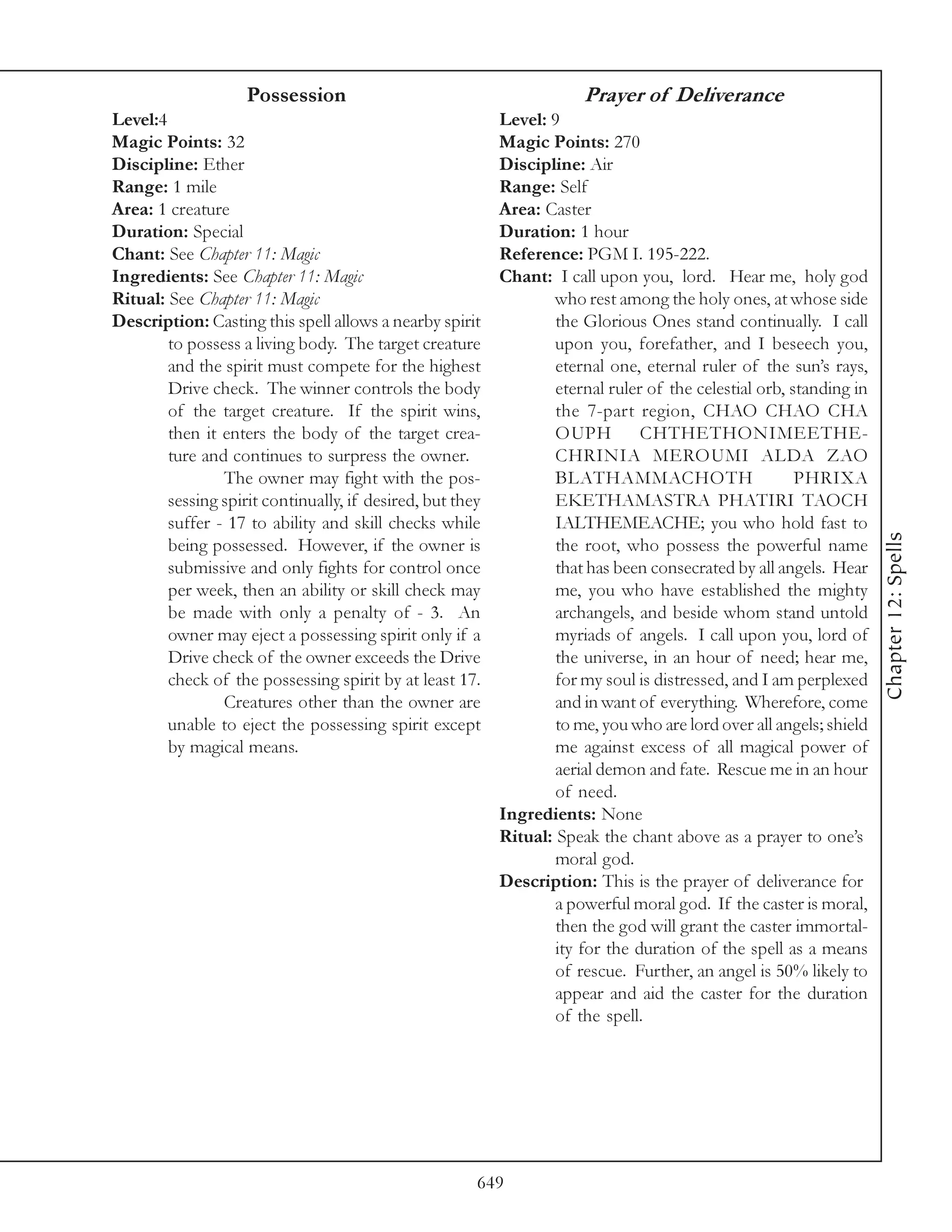 Possession                                         Prayer of Deliverance
Level:4                                                    Level: 9
Magic Points: 32                                           Magic Points: 270
Discipline: Ether                                          Discipline: Air
Range: 1 mile                                              Range: Self
Area: 1 creature                                           Area: Caster
Duration: Special                                          Duration: 1 hour
Chant: See Chapter 11: Magic                               Reference: PGM I. 195-222.
Ingredients: See Chapter 11: Magic                         Chant: I call upon you, lord. Hear me, holy god
Ritual: See Chapter 11: Magic                                      who rest among the holy ones, at whose side
Description: Casting this spell allows a nearby spirit             the Glorious Ones stand continually. I call
        to possess a living body. The target creature              upon you, forefather, and I beseech you,
        and the spirit must compete for the highest                eternal one, eternal ruler of the sun’s rays,
        Drive check. The winner controls the body                  eternal ruler of the celestial orb, standing in
        of the target creature. If the spirit wins,                the 7-part region, CHAO CHAO CHA
        then it enters the body of the target crea-                OUPH         CHTHETHONIMEETHE-
        ture and continues to surpress the owner.                  CHRINIA MEROUMI ALDA ZAO
                The owner may fight with the pos-                  BLATHAMMACHOTH                       PHRIXA
        sessing spirit continually, if desired, but they           EKETHAMASTRA PHATIRI TAOCH
        suffer - 17 to ability and skill checks while              IALTHEMEACHE; you who hold fast to




                                                                                                                     Chapter 12: Spells
        being possessed. However, if the owner is                  the root, who possess the powerful name
        submissive and only fights for control once                that has been consecrated by all angels. Hear
        per week, then an ability or skill check may               me, you who have established the mighty
        be made with only a penalty of - 3. An                     archangels, and beside whom stand untold
        owner may eject a possessing spirit only if a              myriads of angels. I call upon you, lord of
        Drive check of the owner exceeds the Drive                 the universe, in an hour of need; hear me,
        check of the possessing spirit by at least 17.             for my soul is distressed, and I am perplexed
                Creatures other than the owner are                 and in want of everything. Wherefore, come
        unable to eject the possessing spirit except               to me, you who are lord over all angels; shield
        by magical means.                                          me against excess of all magical power of
                                                                   aerial demon and fate. Rescue me in an hour
                                                                   of need.
                                                           Ingredients: None
                                                           Ritual: Speak the chant above as a prayer to one’s
                                                                   moral god.
                                                           Description: This is the prayer of deliverance for
                                                                   a powerful moral god. If the caster is moral,
                                                                   then the god will grant the caster immortal-
                                                                   ity for the duration of the spell as a means
                                                                   of rescue. Further, an angel is 50% likely to
                                                                   appear and aid the caster for the duration
                                                                   of the spell.




                                                       649
 