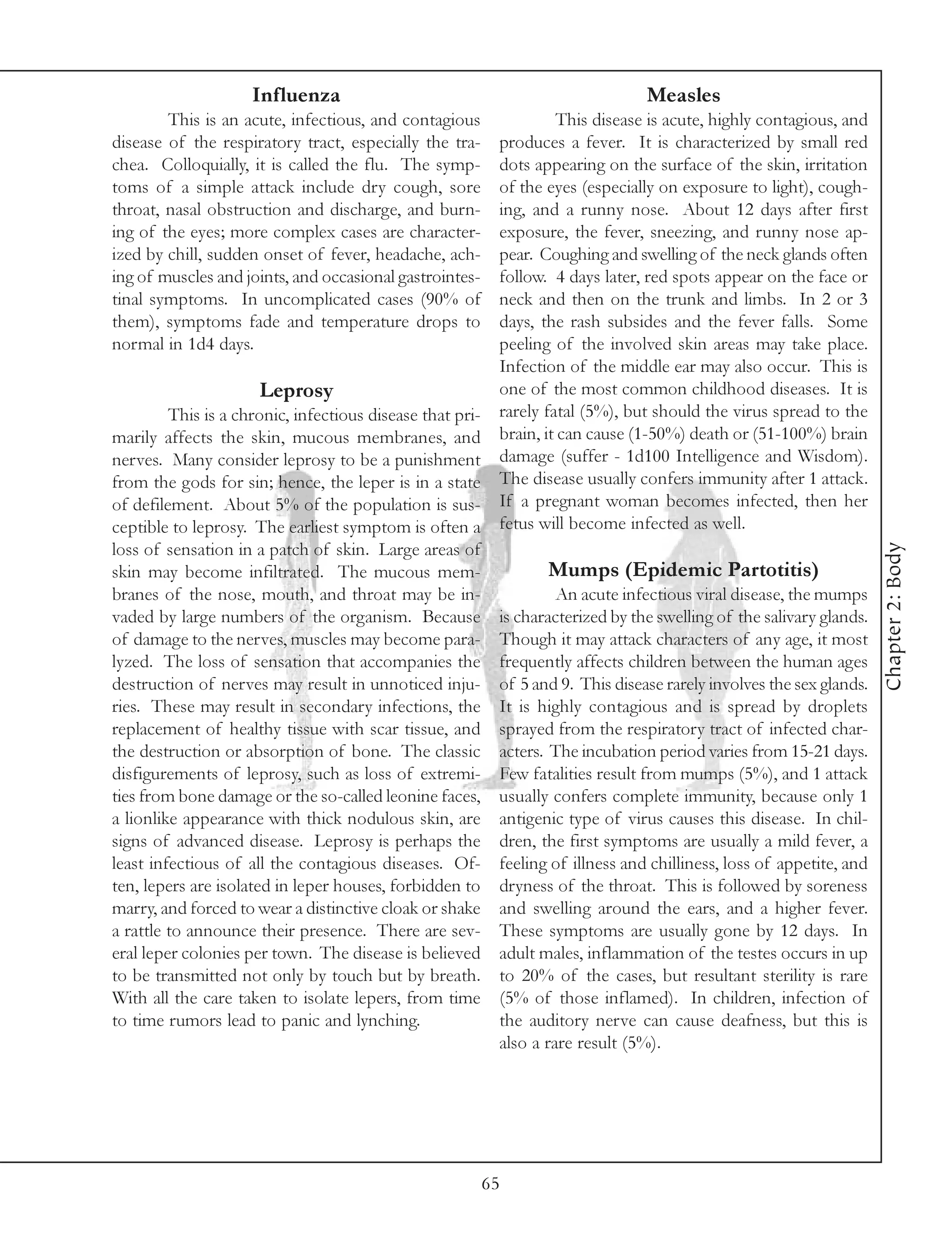 Influenza                                                 Measles
        This is an acute, infectious, and contagious              This disease is acute, highly contagious, and
disease of the respiratory tract, especially the tra-    produces a fever. It is characterized by small red
chea. Colloquially, it is called the flu. The symp-      dots appearing on the surface of the skin, irritation
toms of a simple attack include dry cough, sore          of the eyes (especially on exposure to light), cough-
throat, nasal obstruction and discharge, and burn-       ing, and a runny nose. About 12 days after first
ing of the eyes; more complex cases are character-       exposure, the fever, sneezing, and runny nose ap-
ized by chill, sudden onset of fever, headache, ach-     pear. Coughing and swelling of the neck glands often
ing of muscles and joints, and occasional gastrointes-   follow. 4 days later, red spots appear on the face or
tinal symptoms. In uncomplicated cases (90% of           neck and then on the trunk and limbs. In 2 or 3
them), symptoms fade and temperature drops to            days, the rash subsides and the fever falls. Some
normal in 1d4 days.                                      peeling of the involved skin areas may take place.
                                                         Infection of the middle ear may also occur. This is
                       Leprosy                           one of the most common childhood diseases. It is
         This is a chronic, infectious disease that pri- rarely fatal (5%), but should the virus spread to the
marily affects the skin, mucous membranes, and brain, it can cause (1-50%) death or (51-100%) brain
nerves. Many consider leprosy to be a punishment damage (suffer - 1d100 Intelligence and Wisdom).
from the gods for sin; hence, the leper is in a state The disease usually confers immunity after 1 attack.
of defilement. About 5% of the population is sus- If a pregnant woman becomes infected, then her
ceptible to leprosy. The earliest symptom is often a fetus will become infected as well.




                                                                                                                  Chapter 2: Body
loss of sensation in a patch of skin. Large areas of
skin may become infiltrated. The mucous mem-                     Mumps (Epidemic Partotitis)
branes of the nose, mouth, and throat may be in-                  An acute infectious viral disease, the mumps
vaded by large numbers of the organism. Because is characterized by the swelling of the salivary glands.
of damage to the nerves, muscles may become para- Though it may attack characters of any age, it most
lyzed. The loss of sensation that accompanies the frequently affects children between the human ages
destruction of nerves may result in unnoticed inju- of 5 and 9. This disease rarely involves the sex glands.
ries. These may result in secondary infections, the It is highly contagious and is spread by droplets
replacement of healthy tissue with scar tissue, and sprayed from the respiratory tract of infected char-
the destruction or absorption of bone. The classic acters. The incubation period varies from 15-21 days.
disfigurements of leprosy, such as loss of extremi- Few fatalities result from mumps (5%), and 1 attack
ties from bone damage or the so-called leonine faces, usually confers complete immunity, because only 1
a lionlike appearance with thick nodulous skin, are antigenic type of virus causes this disease. In chil-
signs of advanced disease. Leprosy is perhaps the dren, the first symptoms are usually a mild fever, a
least infectious of all the contagious diseases. Of- feeling of illness and chilliness, loss of appetite, and
ten, lepers are isolated in leper houses, forbidden to dryness of the throat. This is followed by soreness
marry, and forced to wear a distinctive cloak or shake and swelling around the ears, and a higher fever.
a rattle to announce their presence. There are sev- These symptoms are usually gone by 12 days. In
eral leper colonies per town. The disease is believed adult males, inflammation of the testes occurs in up
to be transmitted not only by touch but by breath. to 20% of the cases, but resultant sterility is rare
With all the care taken to isolate lepers, from time (5% of those inflamed). In children, infection of
to time rumors lead to panic and lynching.               the auditory nerve can cause deafness, but this is
                                                         also a rare result (5%).




                                                         65
 