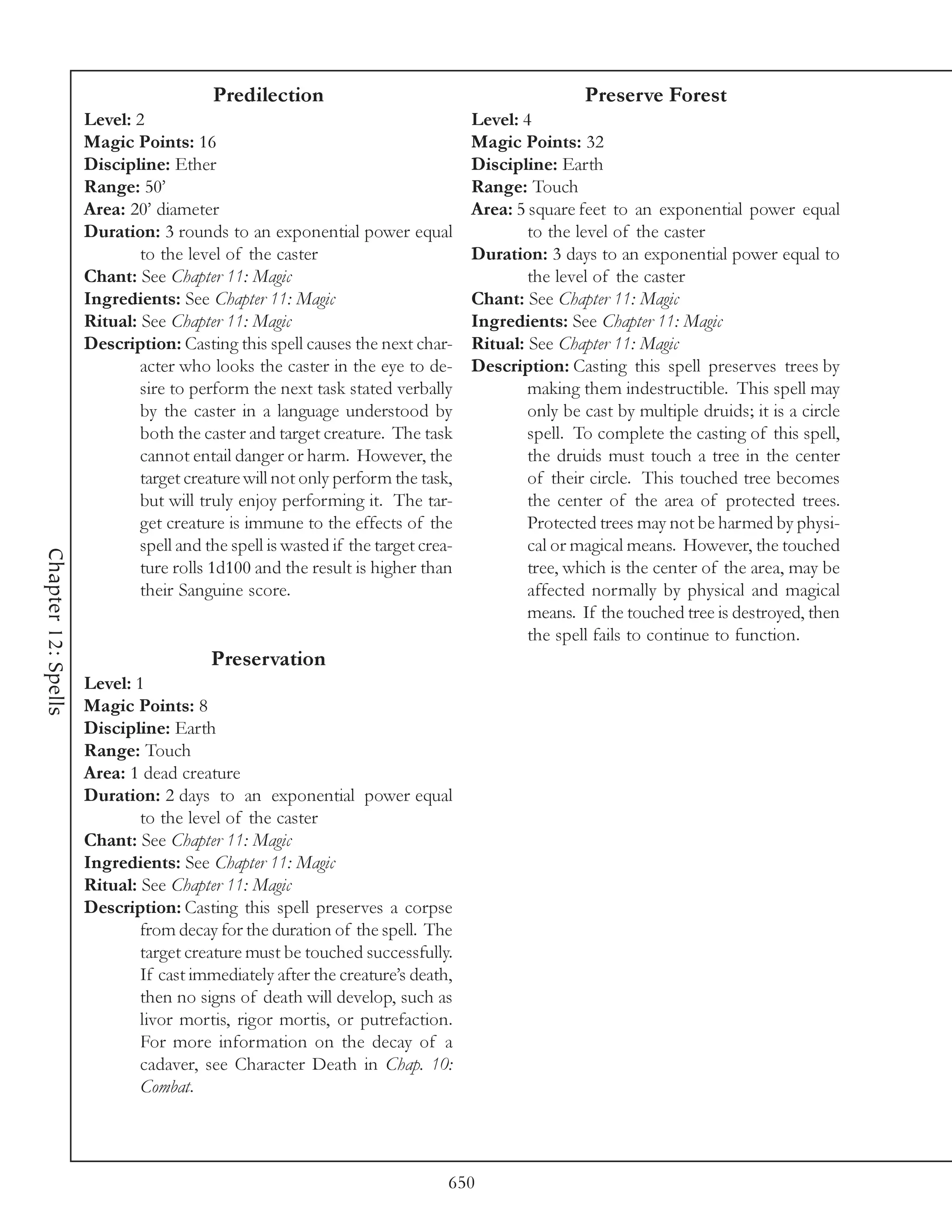 Predilection                                             Preserve Forest
                     Level: 2                                                    Level: 4
                     Magic Points: 16                                            Magic Points: 32
                     Discipline: Ether                                           Discipline: Earth
                     Range: 50’                                                  Range: Touch
                     Area: 20’ diameter                                          Area: 5 square feet to an exponential power equal
                     Duration: 3 rounds to an exponential power equal                    to the level of the caster
                             to the level of the caster                          Duration: 3 days to an exponential power equal to
                     Chant: See Chapter 11: Magic                                        the level of the caster
                     Ingredients: See Chapter 11: Magic                          Chant: See Chapter 11: Magic
                     Ritual: See Chapter 11: Magic                               Ingredients: See Chapter 11: Magic
                     Description: Casting this spell causes the next char-       Ritual: See Chapter 11: Magic
                             acter who looks the caster in the eye to de-        Description: Casting this spell preserves trees by
                             sire to perform the next task stated verbally               making them indestructible. This spell may
                             by the caster in a language understood by                   only be cast by multiple druids; it is a circle
                             both the caster and target creature. The task               spell. To complete the casting of this spell,
                             cannot entail danger or harm. However, the                  the druids must touch a tree in the center
                             target creature will not only perform the task,             of their circle. This touched tree becomes
                             but will truly enjoy performing it. The tar-                the center of the area of protected trees.
                             get creature is immune to the effects of the                Protected trees may not be harmed by physi-
                             spell and the spell is wasted if the target crea-           cal or magical means. However, the touched
Chapter 12: Spells




                             ture rolls 1d100 and the result is higher than              tree, which is the center of the area, may be
                             their Sanguine score.                                       affected normally by physical and magical
                                                                                         means. If the touched tree is destroyed, then
                                                                                         the spell fails to continue to function.
                                        Preservation
                     Level: 1
                     Magic Points: 8
                     Discipline: Earth
                     Range: Touch
                     Area: 1 dead creature
                     Duration: 2 days to an exponential power equal
                             to the level of the caster
                     Chant: See Chapter 11: Magic
                     Ingredients: See Chapter 11: Magic
                     Ritual: See Chapter 11: Magic
                     Description: Casting this spell preserves a corpse
                             from decay for the duration of the spell. The
                             target creature must be touched successfully.
                             If cast immediately after the creature’s death,
                             then no signs of death will develop, such as
                             livor mortis, rigor mortis, or putrefaction.
                             For more information on the decay of a
                             cadaver, see Character Death in Chap. 10:
                             Combat.




                                                                             650
 