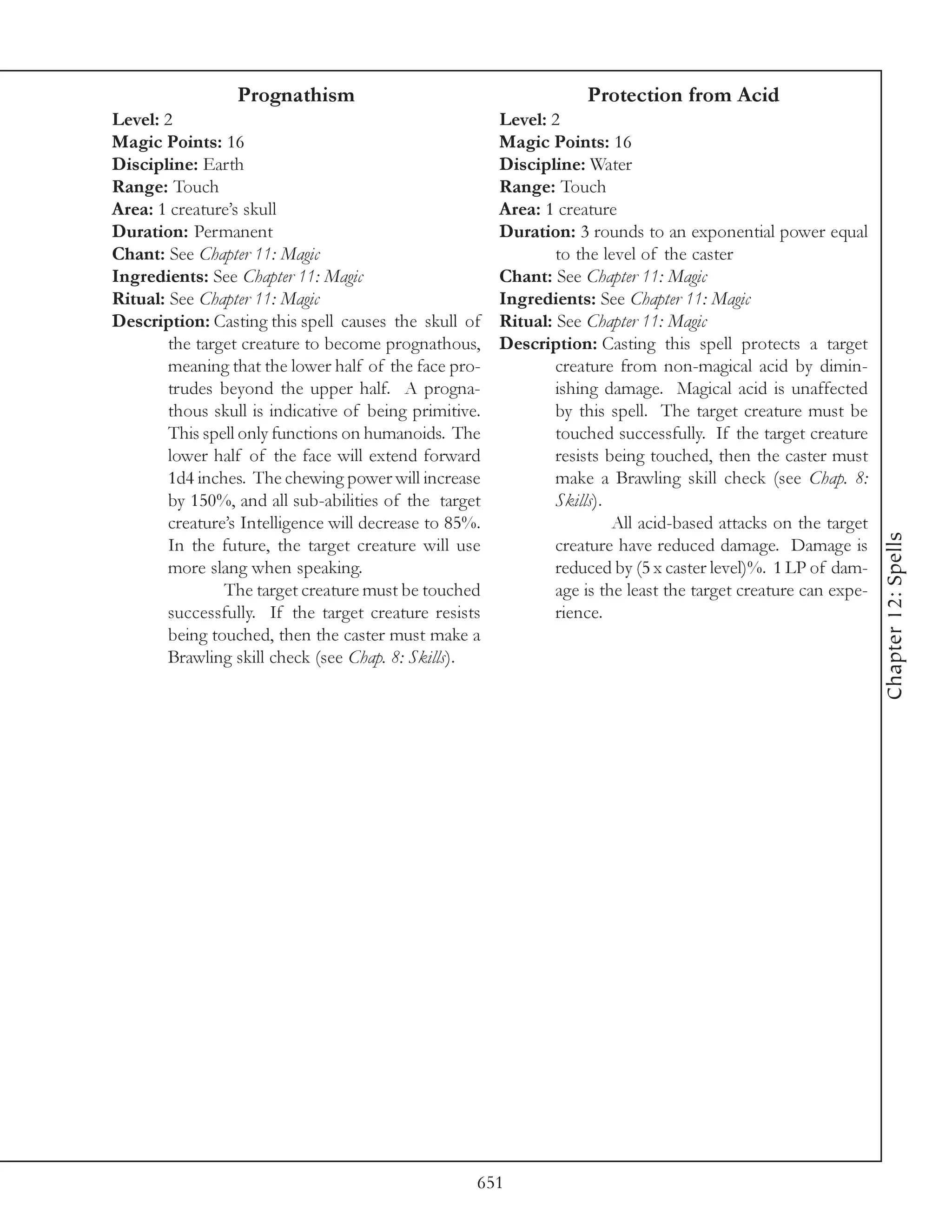 Prognathism                                       Protection from Acid
Level: 2                                                Level: 2
Magic Points: 16                                        Magic Points: 16
Discipline: Earth                                       Discipline: Water
Range: Touch                                            Range: Touch
Area: 1 creature’s skull                                Area: 1 creature
Duration: Permanent                                     Duration: 3 rounds to an exponential power equal
Chant: See Chapter 11: Magic                                    to the level of the caster
Ingredients: See Chapter 11: Magic                      Chant: See Chapter 11: Magic
Ritual: See Chapter 11: Magic                           Ingredients: See Chapter 11: Magic
Description: Casting this spell causes the skull of     Ritual: See Chapter 11: Magic
        the target creature to become prognathous,      Description: Casting this spell protects a target
        meaning that the lower half of the face pro-            creature from non-magical acid by dimin-
        trudes beyond the upper half. A progna-                 ishing damage. Magical acid is unaffected
        thous skull is indicative of being primitive.           by this spell. The target creature must be
        This spell only functions on humanoids. The             touched successfully. If the target creature
        lower half of the face will extend forward              resists being touched, then the caster must
        1d4 inches. The chewing power will increase             make a Brawling skill check (see Chap. 8:
        by 150%, and all sub-abilities of the target            Skills).
        creature’s Intelligence will decrease to 85%.                    All acid-based attacks on the target




                                                                                                                 Chapter 12: Spells
        In the future, the target creature will use             creature have reduced damage. Damage is
        more slang when speaking.                               reduced by (5 x caster level)%. 1 LP of dam-
                The target creature must be touched             age is the least the target creature can expe-
        successfully. If the target creature resists            rience.
        being touched, then the caster must make a
        Brawling skill check (see Chap. 8: Skills).




                                                    651
 