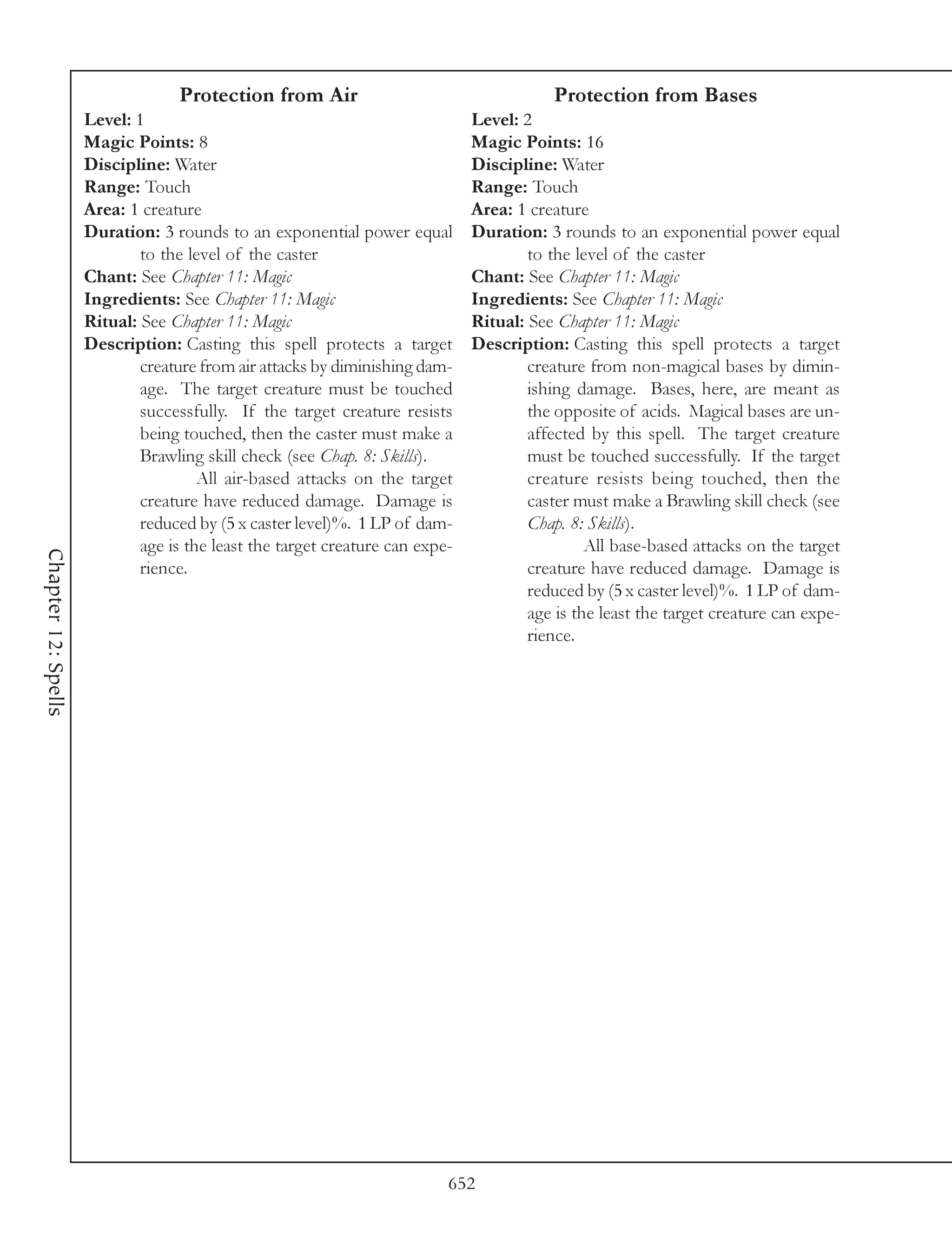Protection from Air                                     Protection from Bases
                     Level: 1                                                 Level: 2
                     Magic Points: 8                                          Magic Points: 16
                     Discipline: Water                                        Discipline: Water
                     Range: Touch                                             Range: Touch
                     Area: 1 creature                                         Area: 1 creature
                     Duration: 3 rounds to an exponential power equal         Duration: 3 rounds to an exponential power equal
                             to the level of the caster                               to the level of the caster
                     Chant: See Chapter 11: Magic                             Chant: See Chapter 11: Magic
                     Ingredients: See Chapter 11: Magic                       Ingredients: See Chapter 11: Magic
                     Ritual: See Chapter 11: Magic                            Ritual: See Chapter 11: Magic
                     Description: Casting this spell protects a target        Description: Casting this spell protects a target
                             creature from air attacks by diminishing dam-            creature from non-magical bases by dimin-
                             age. The target creature must be touched                 ishing damage. Bases, here, are meant as
                             successfully. If the target creature resists             the opposite of acids. Magical bases are un-
                             being touched, then the caster must make a               affected by this spell. The target creature
                             Brawling skill check (see Chap. 8: Skills).              must be touched successfully. If the target
                                      All air-based attacks on the target             creature resists being touched, then the
                             creature have reduced damage. Damage is                  caster must make a Brawling skill check (see
                             reduced by (5 x caster level)%. 1 LP of dam-             Chap. 8: Skills).
                             age is the least the target creature can expe-                    All base-based attacks on the target
Chapter 12: Spells




                             rience.                                                  creature have reduced damage. Damage is
                                                                                      reduced by (5 x caster level)%. 1 LP of dam-
                                                                                      age is the least the target creature can expe-
                                                                                      rience.




                                                                          652
 