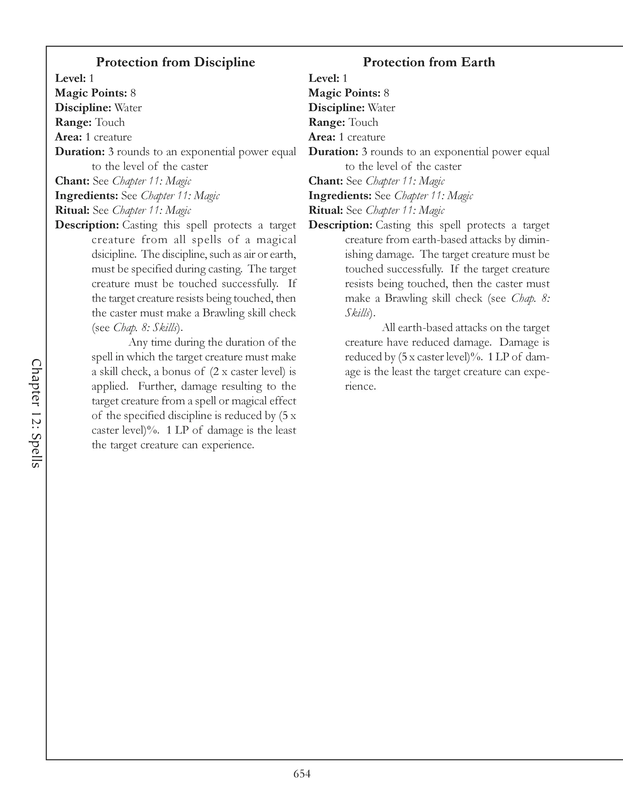 Protection from Discipline                                     Protection from Earth
                     Level: 1                                                    Level: 1
                     Magic Points: 8                                             Magic Points: 8
                     Discipline: Water                                           Discipline: Water
                     Range: Touch                                                Range: Touch
                     Area: 1 creature                                            Area: 1 creature
                     Duration: 3 rounds to an exponential power equal            Duration: 3 rounds to an exponential power equal
                             to the level of the caster                                  to the level of the caster
                     Chant: See Chapter 11: Magic                                Chant: See Chapter 11: Magic
                     Ingredients: See Chapter 11: Magic                          Ingredients: See Chapter 11: Magic
                     Ritual: See Chapter 11: Magic                               Ritual: See Chapter 11: Magic
                     Description: Casting this spell protects a target           Description: Casting this spell protects a target
                             creature from all spells of a magical                       creature from earth-based attacks by dimin-
                             dsicipline. The discipline, such as air or earth,           ishing damage. The target creature must be
                             must be specified during casting. The target                touched successfully. If the target creature
                             creature must be touched successfully. If                   resists being touched, then the caster must
                             the target creature resists being touched, then             make a Brawling skill check (see Chap. 8:
                             the caster must make a Brawling skill check                 Skills).
                             (see Chap. 8: Skills).                                               All earth-based attacks on the target
                                      Any time during the duration of the                creature have reduced damage. Damage is
                             spell in which the target creature must make                reduced by (5 x caster level)%. 1 LP of dam-
Chapter 12: Spells




                             a skill check, a bonus of (2 x caster level) is             age is the least the target creature can expe-
                             applied. Further, damage resulting to the                   rience.
                             target creature from a spell or magical effect
                             of the specified discipline is reduced by (5 x
                             caster level)%. 1 LP of damage is the least
                             the target creature can experience.




                                                                             654
 