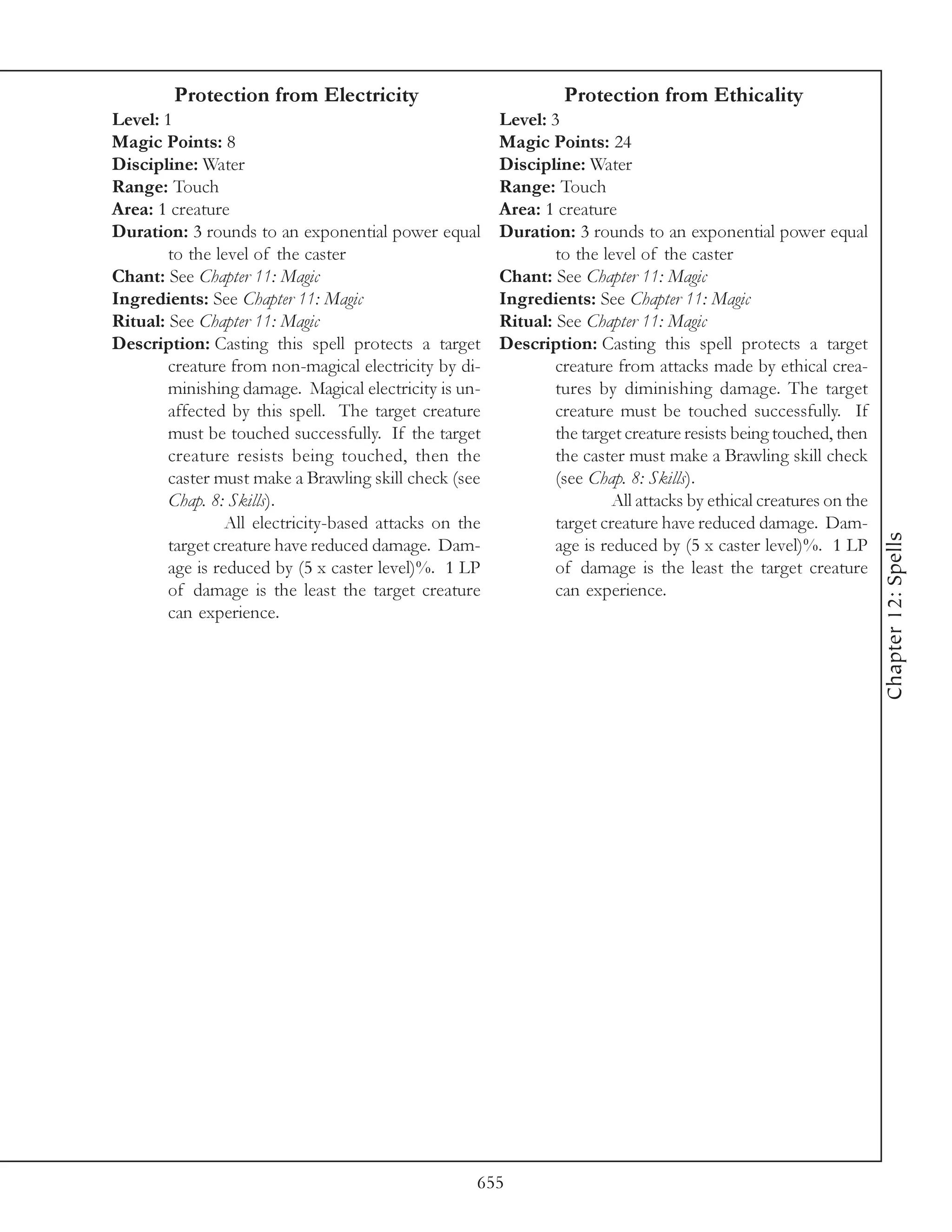 Protection from Electricity                              Protection from Ethicality
Level: 1                                                Level: 3
Magic Points: 8                                         Magic Points: 24
Discipline: Water                                       Discipline: Water
Range: Touch                                            Range: Touch
Area: 1 creature                                        Area: 1 creature
Duration: 3 rounds to an exponential power equal        Duration: 3 rounds to an exponential power equal
        to the level of the caster                              to the level of the caster
Chant: See Chapter 11: Magic                            Chant: See Chapter 11: Magic
Ingredients: See Chapter 11: Magic                      Ingredients: See Chapter 11: Magic
Ritual: See Chapter 11: Magic                           Ritual: See Chapter 11: Magic
Description: Casting this spell protects a target       Description: Casting this spell protects a target
        creature from non-magical electricity by di-            creature from attacks made by ethical crea-
        minishing damage. Magical electricity is un-            tures by diminishing damage. The target
        affected by this spell. The target creature             creature must be touched successfully. If
        must be touched successfully. If the target             the target creature resists being touched, then
        creature resists being touched, then the                the caster must make a Brawling skill check
        caster must make a Brawling skill check (see            (see Chap. 8: Skills).
        Chap. 8: Skills).                                                All attacks by ethical creatures on the
                 All electricity-based attacks on the           target creature have reduced damage. Dam-




                                                                                                                   Chapter 12: Spells
        target creature have reduced damage. Dam-               age is reduced by (5 x caster level)%. 1 LP
        age is reduced by (5 x caster level)%. 1 LP             of damage is the least the target creature
        of damage is the least the target creature              can experience.
        can experience.




                                                    655
 