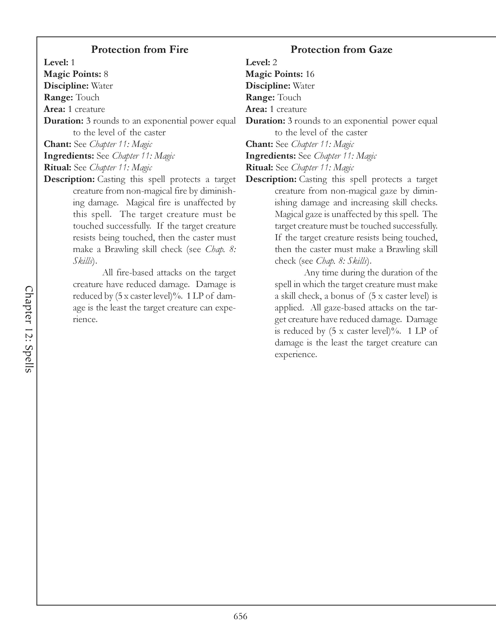 Protection from Fire                                    Protection from Gaze
                     Level: 1                                                 Level: 2
                     Magic Points: 8                                          Magic Points: 16
                     Discipline: Water                                        Discipline: Water
                     Range: Touch                                             Range: Touch
                     Area: 1 creature                                         Area: 1 creature
                     Duration: 3 rounds to an exponential power equal         Duration: 3 rounds to an exponential power equal
                             to the level of the caster                               to the level of the caster
                     Chant: See Chapter 11: Magic                             Chant: See Chapter 11: Magic
                     Ingredients: See Chapter 11: Magic                       Ingredients: See Chapter 11: Magic
                     Ritual: See Chapter 11: Magic                            Ritual: See Chapter 11: Magic
                     Description: Casting this spell protects a target        Description: Casting this spell protects a target
                             creature from non-magical fire by diminish-              creature from non-magical gaze by dimin-
                             ing damage. Magical fire is unaffected by                ishing damage and increasing skill checks.
                             this spell. The target creature must be                  Magical gaze is unaffected by this spell. The
                             touched successfully. If the target creature             target creature must be touched successfully.
                             resists being touched, then the caster must              If the target creature resists being touched,
                             make a Brawling skill check (see Chap. 8:                then the caster must make a Brawling skill
                             Skills).                                                 check (see Chap. 8: Skills).
                                      All fire-based attacks on the target                     Any time during the duration of the
                             creature have reduced damage. Damage is                  spell in which the target creature must make
Chapter 12: Spells




                             reduced by (5 x caster level)%. 1 LP of dam-             a skill check, a bonus of (5 x caster level) is
                             age is the least the target creature can expe-           applied. All gaze-based attacks on the tar-
                             rience.                                                  get creature have reduced damage. Damage
                                                                                      is reduced by (5 x caster level)%. 1 LP of
                                                                                      damage is the least the target creature can
                                                                                      experience.




                                                                          656
 