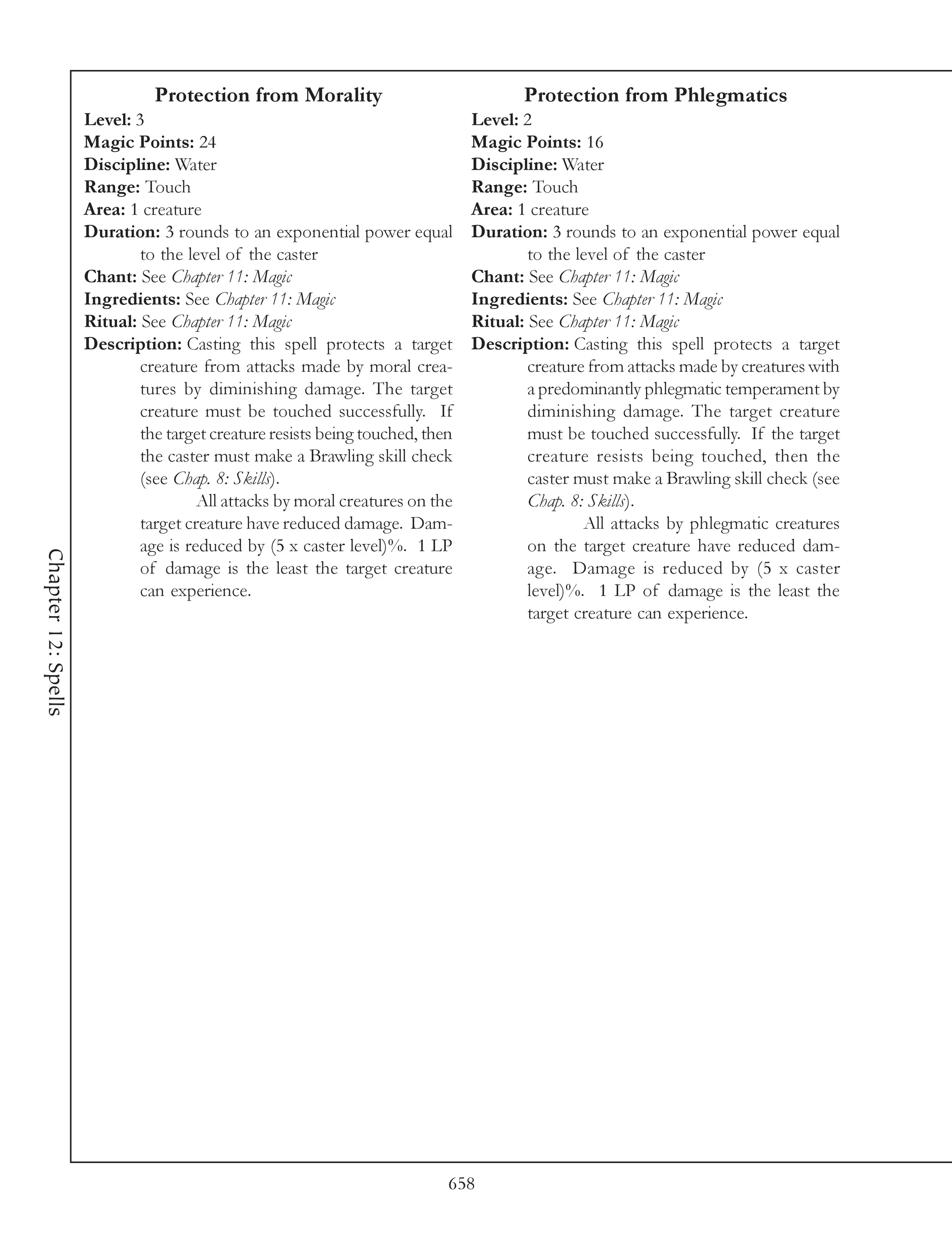 Protection from Morality                               Protection from Phlegmatics
                     Level: 3                                                  Level: 2
                     Magic Points: 24                                          Magic Points: 16
                     Discipline: Water                                         Discipline: Water
                     Range: Touch                                              Range: Touch
                     Area: 1 creature                                          Area: 1 creature
                     Duration: 3 rounds to an exponential power equal          Duration: 3 rounds to an exponential power equal
                             to the level of the caster                                to the level of the caster
                     Chant: See Chapter 11: Magic                              Chant: See Chapter 11: Magic
                     Ingredients: See Chapter 11: Magic                        Ingredients: See Chapter 11: Magic
                     Ritual: See Chapter 11: Magic                             Ritual: See Chapter 11: Magic
                     Description: Casting this spell protects a target         Description: Casting this spell protects a target
                             creature from attacks made by moral crea-                 creature from attacks made by creatures with
                             tures by diminishing damage. The target                   a predominantly phlegmatic temperament by
                             creature must be touched successfully. If                 diminishing damage. The target creature
                             the target creature resists being touched, then           must be touched successfully. If the target
                             the caster must make a Brawling skill check               creature resists being touched, then the
                             (see Chap. 8: Skills).                                    caster must make a Brawling skill check (see
                                      All attacks by moral creatures on the            Chap. 8: Skills).
                             target creature have reduced damage. Dam-                         All attacks by phlegmatic creatures
                             age is reduced by (5 x caster level)%. 1 LP               on the target creature have reduced dam-
Chapter 12: Spells




                             of damage is the least the target creature                age. Damage is reduced by (5 x caster
                             can experience.                                           level)%. 1 LP of damage is the least the
                                                                                       target creature can experience.




                                                                           658
 