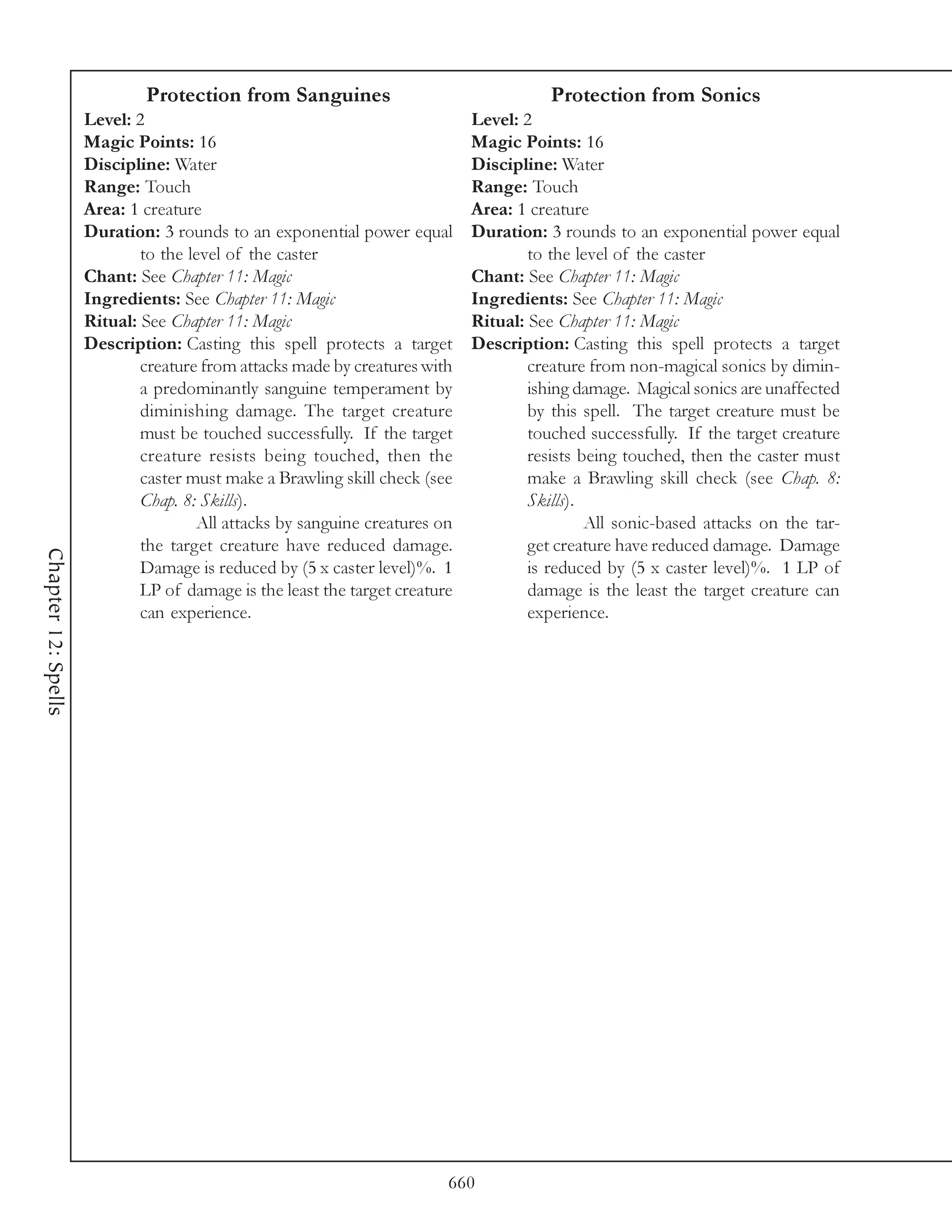 Protection from Sanguines                                  Protection from Sonics
                     Level: 2                                                Level: 2
                     Magic Points: 16                                        Magic Points: 16
                     Discipline: Water                                       Discipline: Water
                     Range: Touch                                            Range: Touch
                     Area: 1 creature                                        Area: 1 creature
                     Duration: 3 rounds to an exponential power equal        Duration: 3 rounds to an exponential power equal
                             to the level of the caster                              to the level of the caster
                     Chant: See Chapter 11: Magic                            Chant: See Chapter 11: Magic
                     Ingredients: See Chapter 11: Magic                      Ingredients: See Chapter 11: Magic
                     Ritual: See Chapter 11: Magic                           Ritual: See Chapter 11: Magic
                     Description: Casting this spell protects a target       Description: Casting this spell protects a target
                             creature from attacks made by creatures with            creature from non-magical sonics by dimin-
                             a predominantly sanguine temperament by                 ishing damage. Magical sonics are unaffected
                             diminishing damage. The target creature                 by this spell. The target creature must be
                             must be touched successfully. If the target             touched successfully. If the target creature
                             creature resists being touched, then the                resists being touched, then the caster must
                             caster must make a Brawling skill check (see            make a Brawling skill check (see Chap. 8:
                             Chap. 8: Skills).                                       Skills).
                                     All attacks by sanguine creatures on                     All sonic-based attacks on the tar-
                             the target creature have reduced damage.                get creature have reduced damage. Damage
Chapter 12: Spells




                             Damage is reduced by (5 x caster level)%. 1             is reduced by (5 x caster level)%. 1 LP of
                             LP of damage is the least the target creature           damage is the least the target creature can
                             can experience.                                         experience.




                                                                         660
 