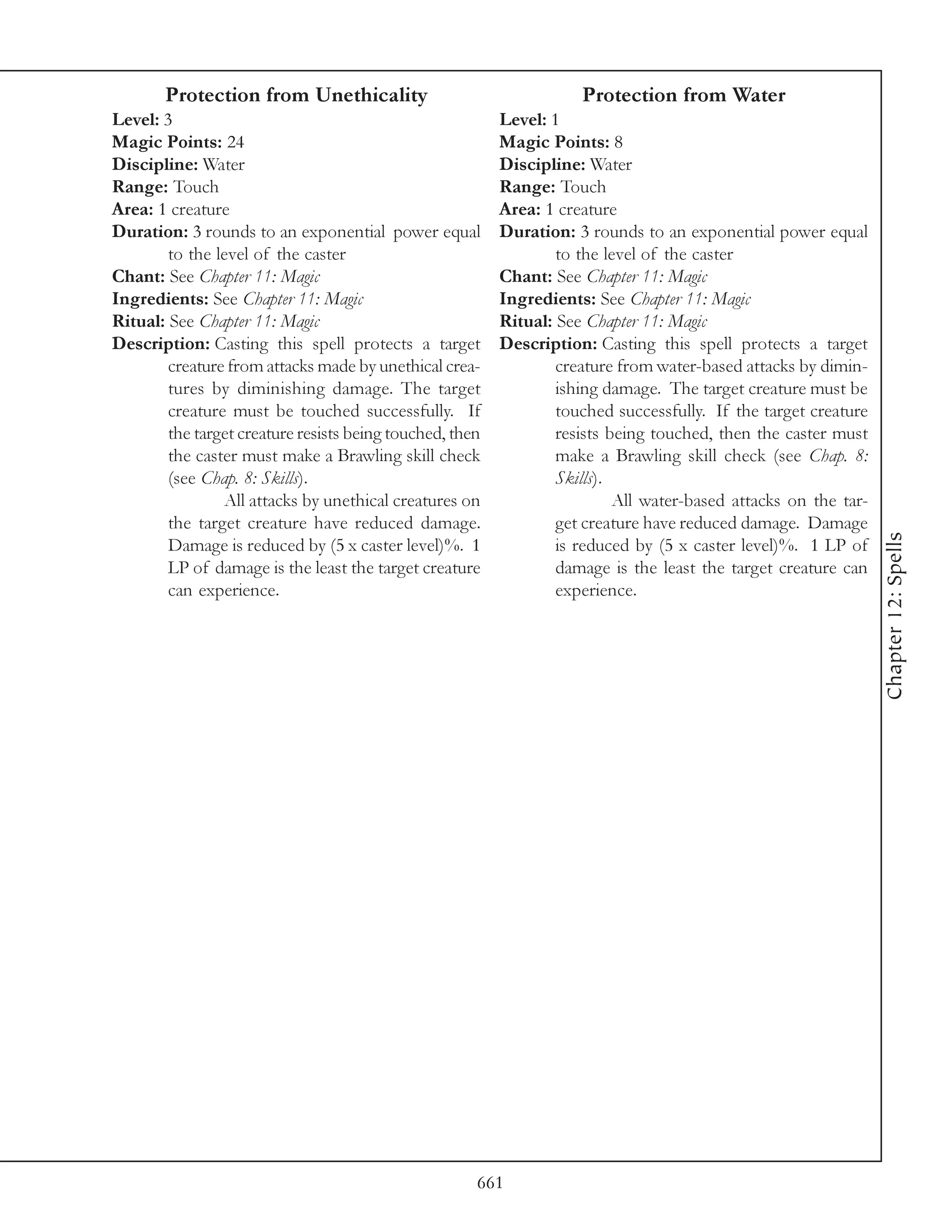 Protection from Unethicality                                  Protection from Water
Level: 3                                                  Level: 1
Magic Points: 24                                          Magic Points: 8
Discipline: Water                                         Discipline: Water
Range: Touch                                              Range: Touch
Area: 1 creature                                          Area: 1 creature
Duration: 3 rounds to an exponential power equal          Duration: 3 rounds to an exponential power equal
        to the level of the caster                                to the level of the caster
Chant: See Chapter 11: Magic                              Chant: See Chapter 11: Magic
Ingredients: See Chapter 11: Magic                        Ingredients: See Chapter 11: Magic
Ritual: See Chapter 11: Magic                             Ritual: See Chapter 11: Magic
Description: Casting this spell protects a target         Description: Casting this spell protects a target
        creature from attacks made by unethical crea-             creature from water-based attacks by dimin-
        tures by diminishing damage. The target                   ishing damage. The target creature must be
        creature must be touched successfully. If                 touched successfully. If the target creature
        the target creature resists being touched, then           resists being touched, then the caster must
        the caster must make a Brawling skill check               make a Brawling skill check (see Chap. 8:
        (see Chap. 8: Skills).                                    Skills).
                All attacks by unethical creatures on                      All water-based attacks on the tar-
        the target creature have reduced damage.                  get creature have reduced damage. Damage




                                                                                                                 Chapter 12: Spells
        Damage is reduced by (5 x caster level)%. 1               is reduced by (5 x caster level)%. 1 LP of
        LP of damage is the least the target creature             damage is the least the target creature can
        can experience.                                           experience.




                                                      661
 
