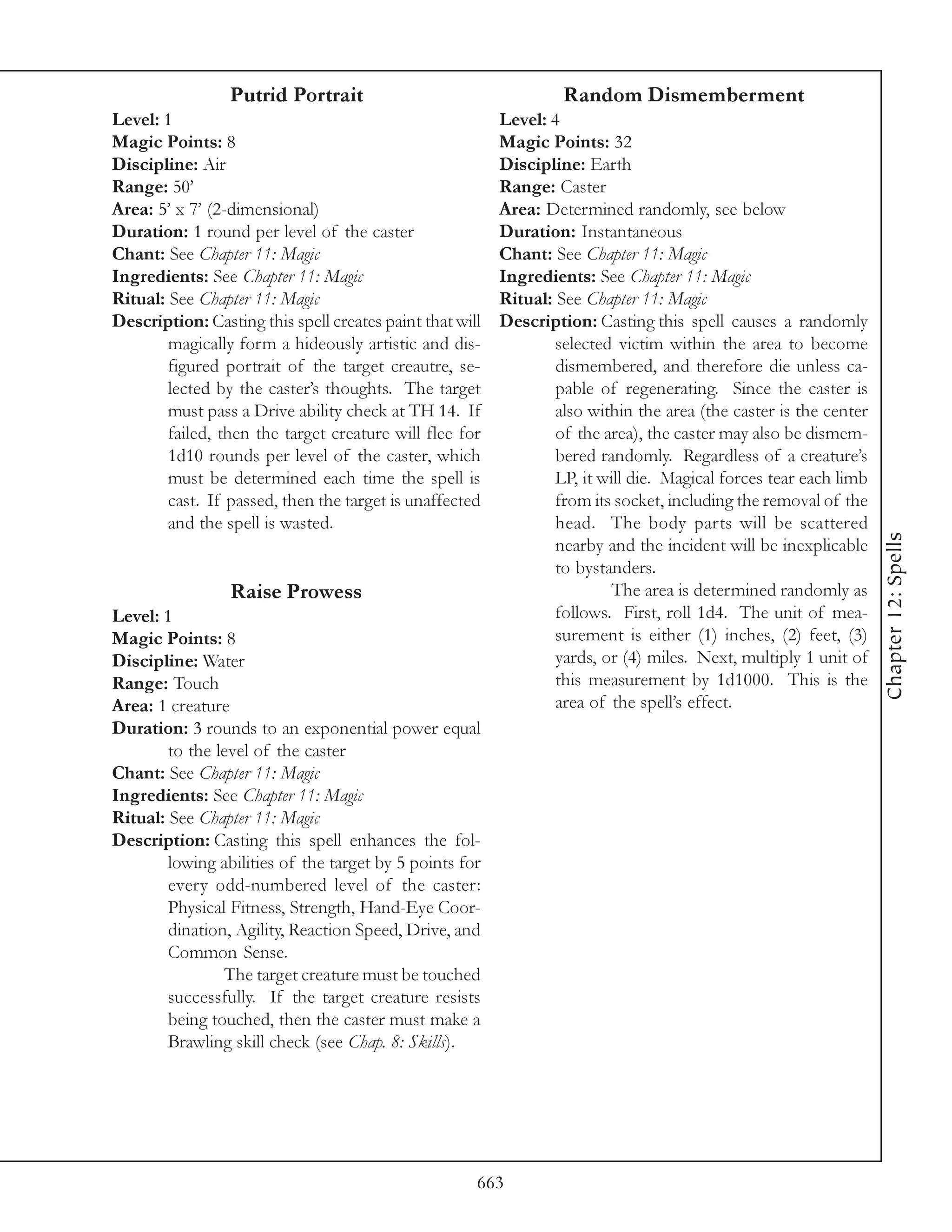 Putrid Portrait                                   Random Dismemberment
Level: 1                                                  Level: 4
Magic Points: 8                                           Magic Points: 32
Discipline: Air                                           Discipline: Earth
Range: 50’                                                Range: Caster
Area: 5’ x 7’ (2-dimensional)                             Area: Determined randomly, see below
Duration: 1 round per level of the caster                 Duration: Instantaneous
Chant: See Chapter 11: Magic                              Chant: See Chapter 11: Magic
Ingredients: See Chapter 11: Magic                        Ingredients: See Chapter 11: Magic
Ritual: See Chapter 11: Magic                             Ritual: See Chapter 11: Magic
Description: Casting this spell creates paint that will   Description: Casting this spell causes a randomly
        magically form a hideously artistic and dis-              selected victim within the area to become
        figured portrait of the target creautre, se-              dismembered, and therefore die unless ca-
        lected by the caster’s thoughts. The target               pable of regenerating. Since the caster is
        must pass a Drive ability check at TH 14. If              also within the area (the caster is the center
        failed, then the target creature will flee for            of the area), the caster may also be dismem-
        1d10 rounds per level of the caster, which                bered randomly. Regardless of a creature’s
        must be determined each time the spell is                 LP, it will die. Magical forces tear each limb
        cast. If passed, then the target is unaffected            from its socket, including the removal of the
        and the spell is wasted.                                  head. The body parts will be scattered




                                                                                                                   Chapter 12: Spells
                                                                  nearby and the incident will be inexplicable
                                                                  to bystanders.
                 Raise Prowess                                             The area is determined randomly as
Level: 1                                                          follows. First, roll 1d4. The unit of mea-
Magic Points: 8                                                   surement is either (1) inches, (2) feet, (3)
Discipline: Water                                                 yards, or (4) miles. Next, multiply 1 unit of
Range: Touch                                                      this measurement by 1d1000. This is the
Area: 1 creature                                                  area of the spell’s effect.
Duration: 3 rounds to an exponential power equal
        to the level of the caster
Chant: See Chapter 11: Magic
Ingredients: See Chapter 11: Magic
Ritual: See Chapter 11: Magic
Description: Casting this spell enhances the fol-
        lowing abilities of the target by 5 points for
        every odd-numbered level of the caster:
        Physical Fitness, Strength, Hand-Eye Coor-
        dination, Agility, Reaction Speed, Drive, and
        Common Sense.
                The target creature must be touched
        successfully. If the target creature resists
        being touched, then the caster must make a
        Brawling skill check (see Chap. 8: Skills).




                                                      663
 
