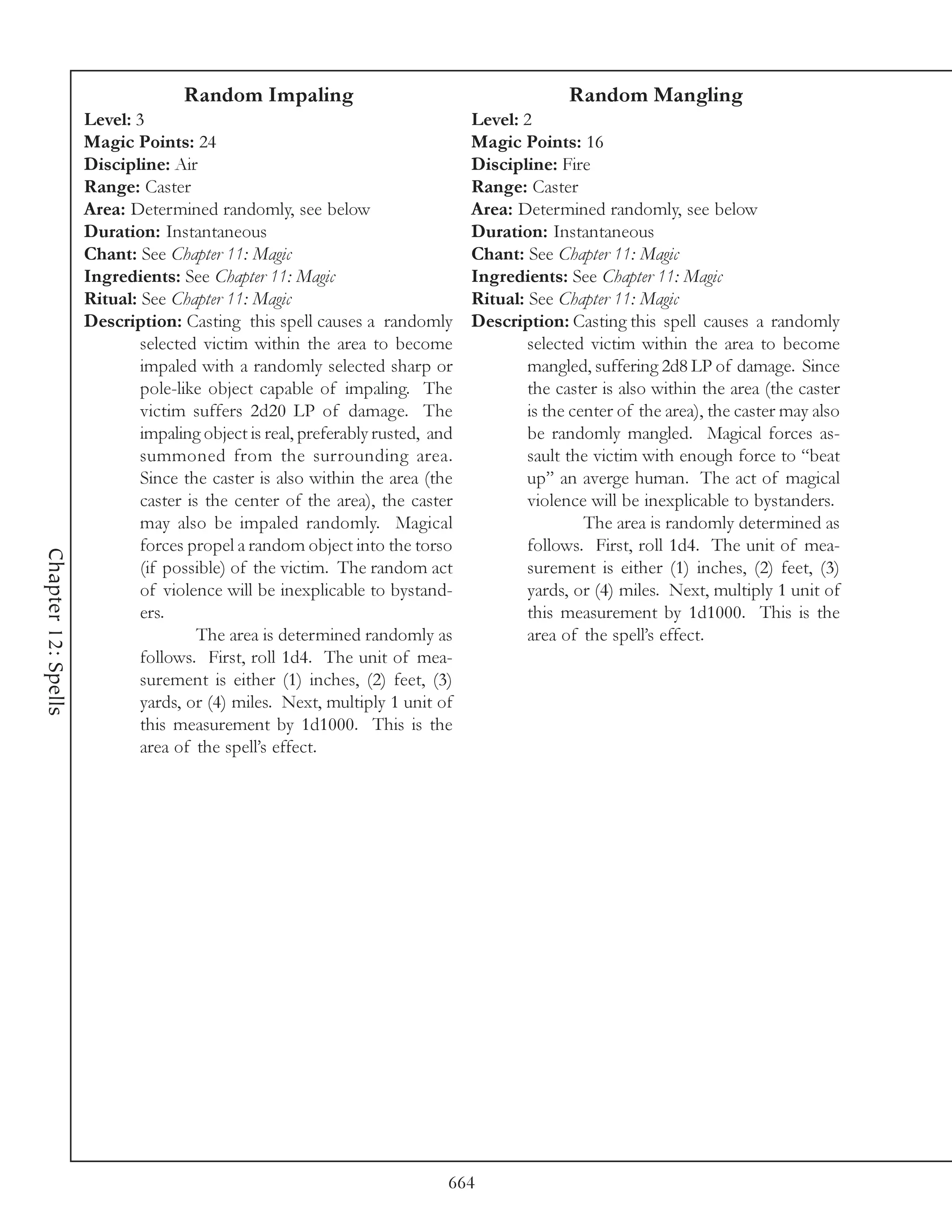 Random Impaling                                           Random Mangling
                     Level: 3                                                  Level: 2
                     Magic Points: 24                                          Magic Points: 16
                     Discipline: Air                                           Discipline: Fire
                     Range: Caster                                             Range: Caster
                     Area: Determined randomly, see below                      Area: Determined randomly, see below
                     Duration: Instantaneous                                   Duration: Instantaneous
                     Chant: See Chapter 11: Magic                              Chant: See Chapter 11: Magic
                     Ingredients: See Chapter 11: Magic                        Ingredients: See Chapter 11: Magic
                     Ritual: See Chapter 11: Magic                             Ritual: See Chapter 11: Magic
                     Description: Casting this spell causes a randomly         Description: Casting this spell causes a randomly
                             selected victim within the area to become                 selected victim within the area to become
                             impaled with a randomly selected sharp or                 mangled, suffering 2d8 LP of damage. Since
                             pole-like object capable of impaling. The                 the caster is also within the area (the caster
                             victim suffers 2d20 LP of damage. The                     is the center of the area), the caster may also
                             impaling object is real, preferably rusted, and           be randomly mangled. Magical forces as-
                             summoned from the surrounding area.                       sault the victim with enough force to “beat
                             Since the caster is also within the area (the             up” an averge human. The act of magical
                             caster is the center of the area), the caster             violence will be inexplicable to bystanders.
                             may also be impaled randomly. Magical                              The area is randomly determined as
                             forces propel a random object into the torso              follows. First, roll 1d4. The unit of mea-
Chapter 12: Spells




                             (if possible) of the victim. The random act               surement is either (1) inches, (2) feet, (3)
                             of violence will be inexplicable to bystand-              yards, or (4) miles. Next, multiply 1 unit of
                             ers.                                                      this measurement by 1d1000. This is the
                                      The area is determined randomly as               area of the spell’s effect.
                             follows. First, roll 1d4. The unit of mea-
                             surement is either (1) inches, (2) feet, (3)
                             yards, or (4) miles. Next, multiply 1 unit of
                             this measurement by 1d1000. This is the
                             area of the spell’s effect.




                                                                           664
 