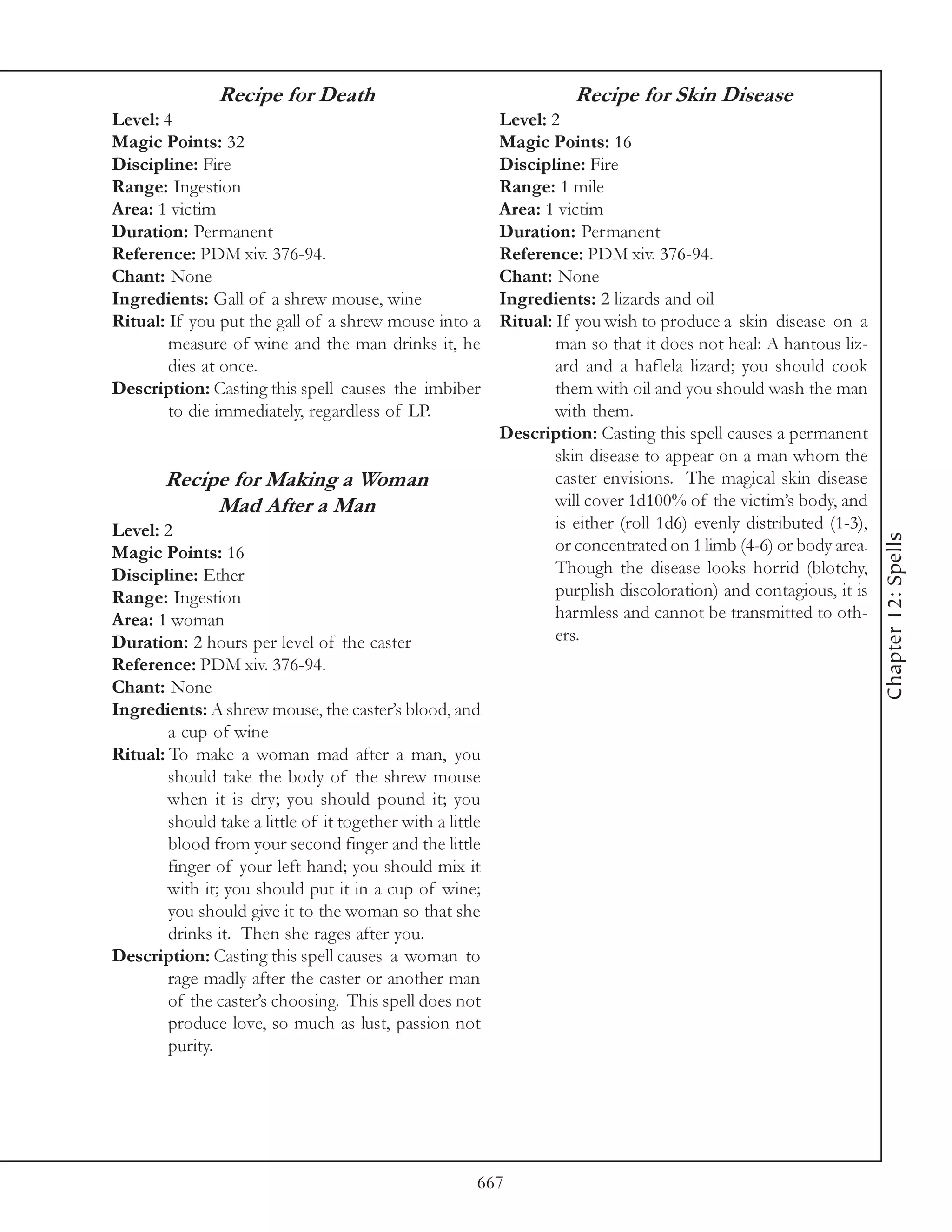 Recipe for Death                                       Recipe for Skin Disease
Level: 4                                                    Level: 2
Magic Points: 32                                            Magic Points: 16
Discipline: Fire                                            Discipline: Fire
Range: Ingestion                                            Range: 1 mile
Area: 1 victim                                              Area: 1 victim
Duration: Permanent                                         Duration: Permanent
Reference: PDM xiv. 376-94.                                 Reference: PDM xiv. 376-94.
Chant: None                                                 Chant: None
Ingredients: Gall of a shrew mouse, wine                    Ingredients: 2 lizards and oil
Ritual: If you put the gall of a shrew mouse into a         Ritual: If you wish to produce a skin disease on a
        measure of wine and the man drinks it, he                   man so that it does not heal: A hantous liz-
        dies at once.                                               ard and a haflela lizard; you should cook
Description: Casting this spell causes the imbiber                  them with oil and you should wash the man
        to die immediately, regardless of LP.                       with them.
                                                            Description: Casting this spell causes a permanent
                                                                    skin disease to appear on a man whom the
        Recipe for Making a Woman                                   caster envisions. The magical skin disease
             Mad After a Man                                        will cover 1d100% of the victim’s body, and
Level: 2                                                            is either (roll 1d6) evenly distributed (1-3),




                                                                                                                     Chapter 12: Spells
Magic Points: 16                                                    or concentrated on 1 limb (4-6) or body area.
Discipline: Ether                                                   Though the disease looks horrid (blotchy,
Range: Ingestion                                                    purplish discoloration) and contagious, it is
Area: 1 woman                                                       harmless and cannot be transmitted to oth-
Duration: 2 hours per level of the caster                           ers.
Reference: PDM xiv. 376-94.
Chant: None
Ingredients: A shrew mouse, the caster’s blood, and
        a cup of wine
Ritual: To make a woman mad after a man, you
        should take the body of the shrew mouse
        when it is dry; you should pound it; you
        should take a little of it together with a little
        blood from your second finger and the little
        finger of your left hand; you should mix it
        with it; you should put it in a cup of wine;
        you should give it to the woman so that she
        drinks it. Then she rages after you.
Description: Casting this spell causes a woman to
        rage madly after the caster or another man
        of the caster’s choosing. This spell does not
        produce love, so much as lust, passion not
        purity.




                                                        667
 