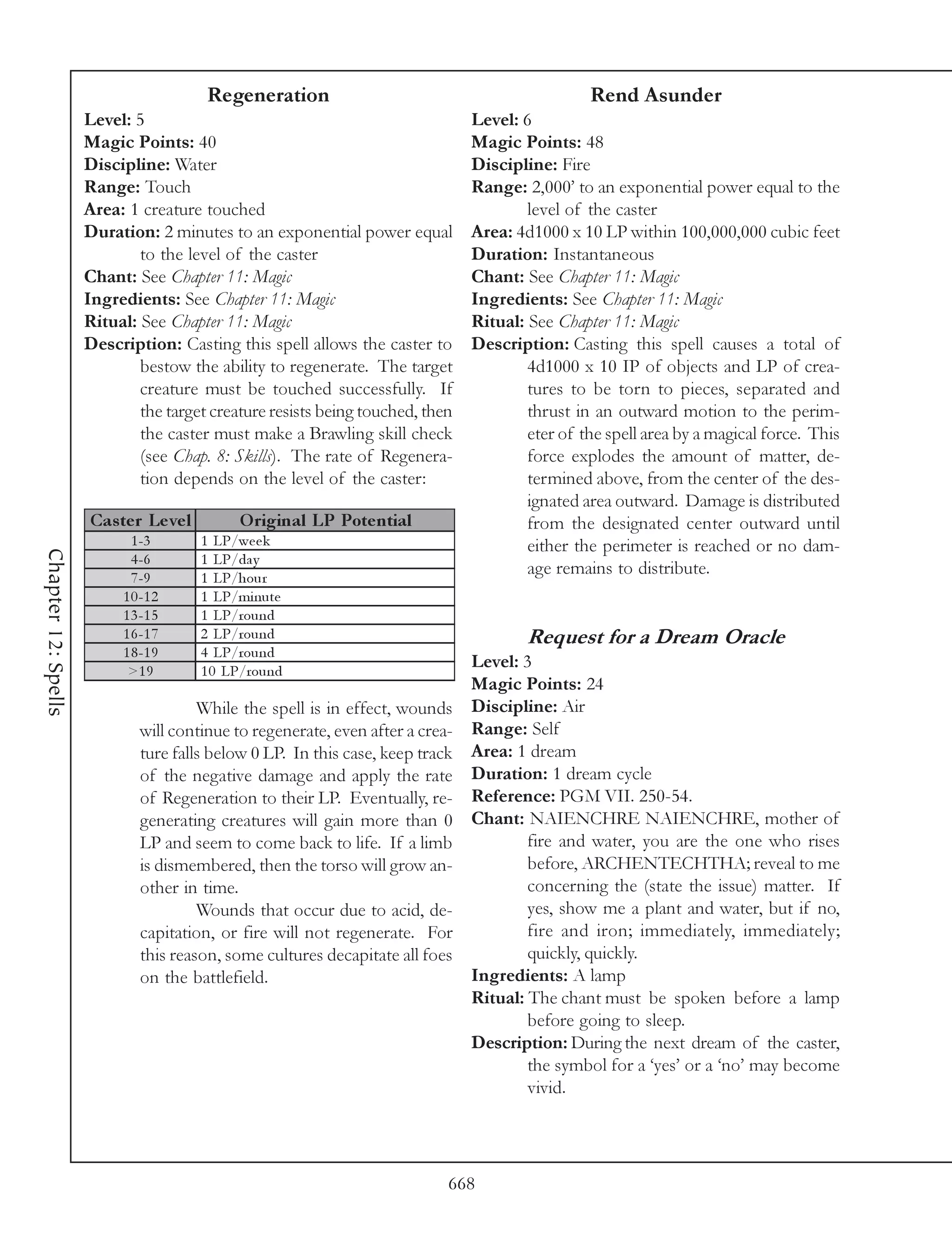 Regeneration                                            Rend Asunder
                     Level: 5                                                  Level: 6
                     Magic Points: 40                                          Magic Points: 48
                     Discipline: Water                                         Discipline: Fire
                     Range: Touch                                              Range: 2,000’ to an exponential power equal to the
                     Area: 1 creature touched                                          level of the caster
                     Duration: 2 minutes to an exponential power equal         Area: 4d1000 x 10 LP within 100,000,000 cubic feet
                             to the level of the caster                        Duration: Instantaneous
                     Chant: See Chapter 11: Magic                              Chant: See Chapter 11: Magic
                     Ingredients: See Chapter 11: Magic                        Ingredients: See Chapter 11: Magic
                     Ritual: See Chapter 11: Magic                             Ritual: See Chapter 11: Magic
                     Description: Casting this spell allows the caster to      Description: Casting this spell causes a total of
                             bestow the ability to regenerate. The target              4d1000 x 10 IP of objects and LP of crea-
                             creature must be touched successfully. If                 tures to be torn to pieces, separated and
                             the target creature resists being touched, then           thrust in an outward motion to the perim-
                             the caster must make a Brawling skill check               eter of the spell area by a magical force. This
                             (see Chap. 8: Skills). The rate of Regenera-              force explodes the amount of matter, de-
                             tion depends on the level of the caster:                  termined above, from the center of the des-
                                                                                       ignated area outward. Damage is distributed
                     Cas te r Le ve l        O riginal LP Pote ntial                   from the designated center outward until
                            1 -3        1 LP/we e k                                    either the perimeter is reached or no dam-
Chapter 12: Spells




                            4 -6        1 LP/da y
                            7 -9        1 LP/hour
                                                                                       age remains to distribute.
                          1 0 -1 2      1 LP/mi nute
                          1 3 -1 5      1 LP/round
                          1 6 -1 7      2 LP/round                                     Request for a Dream Oracle
                          1 8 -1 9      4 LP/round
                           >1 9         1 0 LP/round
                                                                             Level: 3
                                                                             Magic Points: 24
                                      While the spell is in effect, wounds Discipline: Air
                             will continue to regenerate, even after a crea- Range: Self
                             ture falls below 0 LP. In this case, keep track Area: 1 dream
                             of the negative damage and apply the rate Duration: 1 dream cycle
                             of Regeneration to their LP. Eventually, re- Reference: PGM VII. 250-54.
                             generating creatures will gain more than 0 Chant: NAIENCHRE NAIENCHRE, mother of
                             LP and seem to come back to life. If a limb             fire and water, you are the one who rises
                             is dismembered, then the torso will grow an-            before, ARCHENTECHTHA; reveal to me
                             other in time.                                          concerning the (state the issue) matter. If
                                      Wounds that occur due to acid, de-             yes, show me a plant and water, but if no,
                             capitation, or fire will not regenerate. For            fire and iron; immediately, immediately;
                             this reason, some cultures decapitate all foes          quickly, quickly.
                             on the battlefield.                             Ingredients: A lamp
                                                                             Ritual: The chant must be spoken before a lamp
                                                                                     before going to sleep.
                                                                             Description: During the next dream of the caster,
                                                                                     the symbol for a ‘yes’ or a ‘no’ may become
                                                                                     vivid.




                                                                           668
 