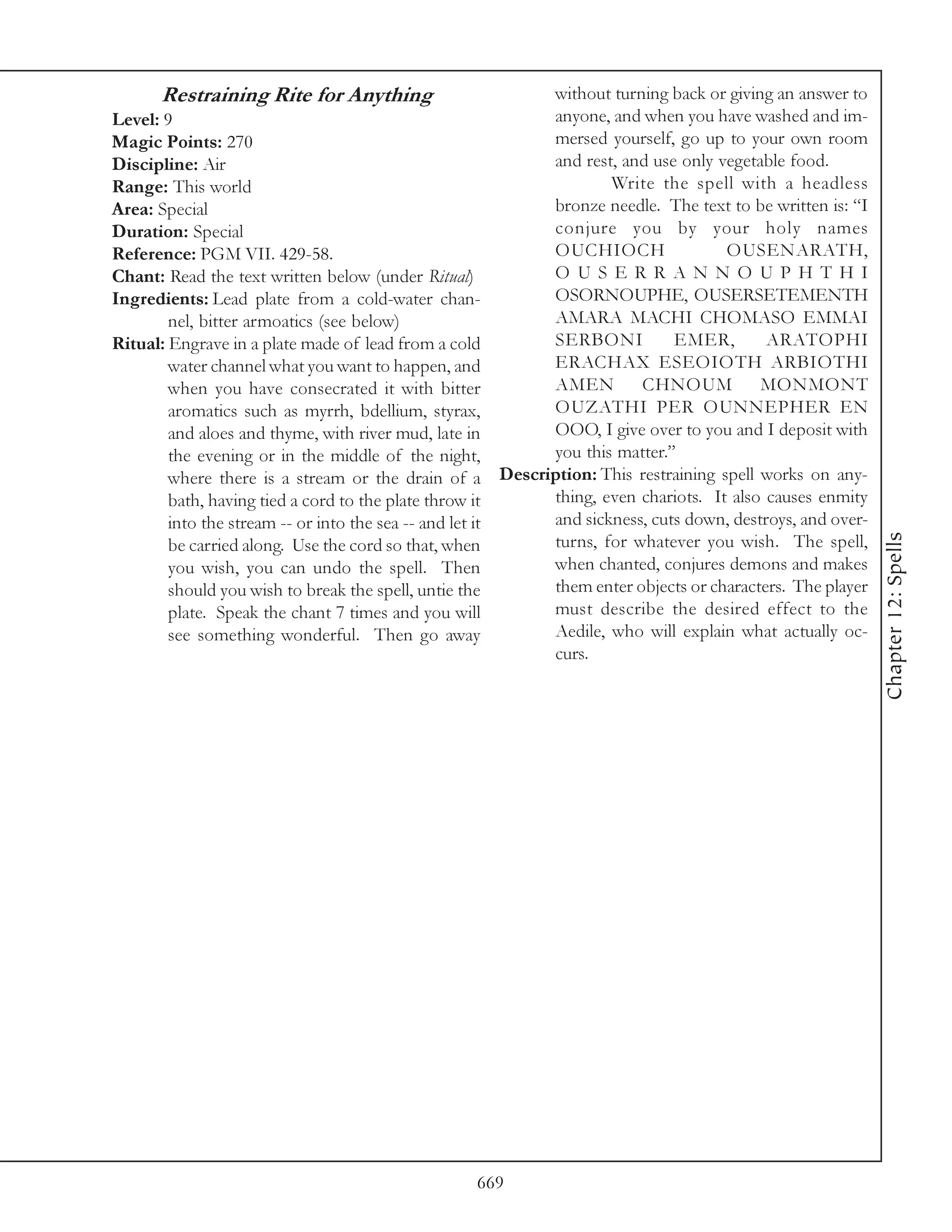 Restraining Rite for Anything                      without turning back or giving an answer to
Level: 9                                                 anyone, and when you have washed and im-
Magic Points: 270                                        mersed yourself, go up to your own room
Discipline: Air                                          and rest, and use only vegetable food.
Range: This world                                                Write the spell with a headless
Area: Special                                            bronze needle. The text to be written is: “I
Duration: Special                                        conjure you by your holy names
Reference: PGM VII. 429-58.                              OUCHIOCH                OUSENARATH,
Chant: Read the text written below (under Ritual)        O U S E R R A N N O U P H T H I
Ingredients: Lead plate from a cold-water chan-          OSORNOUPHE, OUSERSETEMENTH
        nel, bitter armoatics (see below)                AMARA MACHI CHOMASO EMMAI
Ritual: Engrave in a plate made of lead from a cold      SERBONI          EMER,        ARATOPHI
        water channel what you want to happen, and       ERACHAX ESEOIOTH ARBIOTHI
        when you have consecrated it with bitter         AMEN        CHNOUM           MONMONT
        aromatics such as myrrh, bdellium, styrax,       OUZATHI PER OUNNEPHER EN
        and aloes and thyme, with river mud, late in     OOO, I give over to you and I deposit with
        the evening or in the middle of the night,       you this matter.”
        where there is a stream or the drain of a Description: This restraining spell works on any-
        bath, having tied a cord to the plate throw it   thing, even chariots. It also causes enmity
        into the stream -- or into the sea -- and let it and sickness, cuts down, destroys, and over-




                                                                                                        Chapter 12: Spells
        be carried along. Use the cord so that, when     turns, for whatever you wish. The spell,
        you wish, you can undo the spell. Then           when chanted, conjures demons and makes
        should you wish to break the spell, untie the    them enter objects or characters. The player
        plate. Speak the chant 7 times and you will      must describe the desired effect to the
        see something wonderful. Then go away            Aedile, who will explain what actually oc-
                                                         curs.




                                                669
 