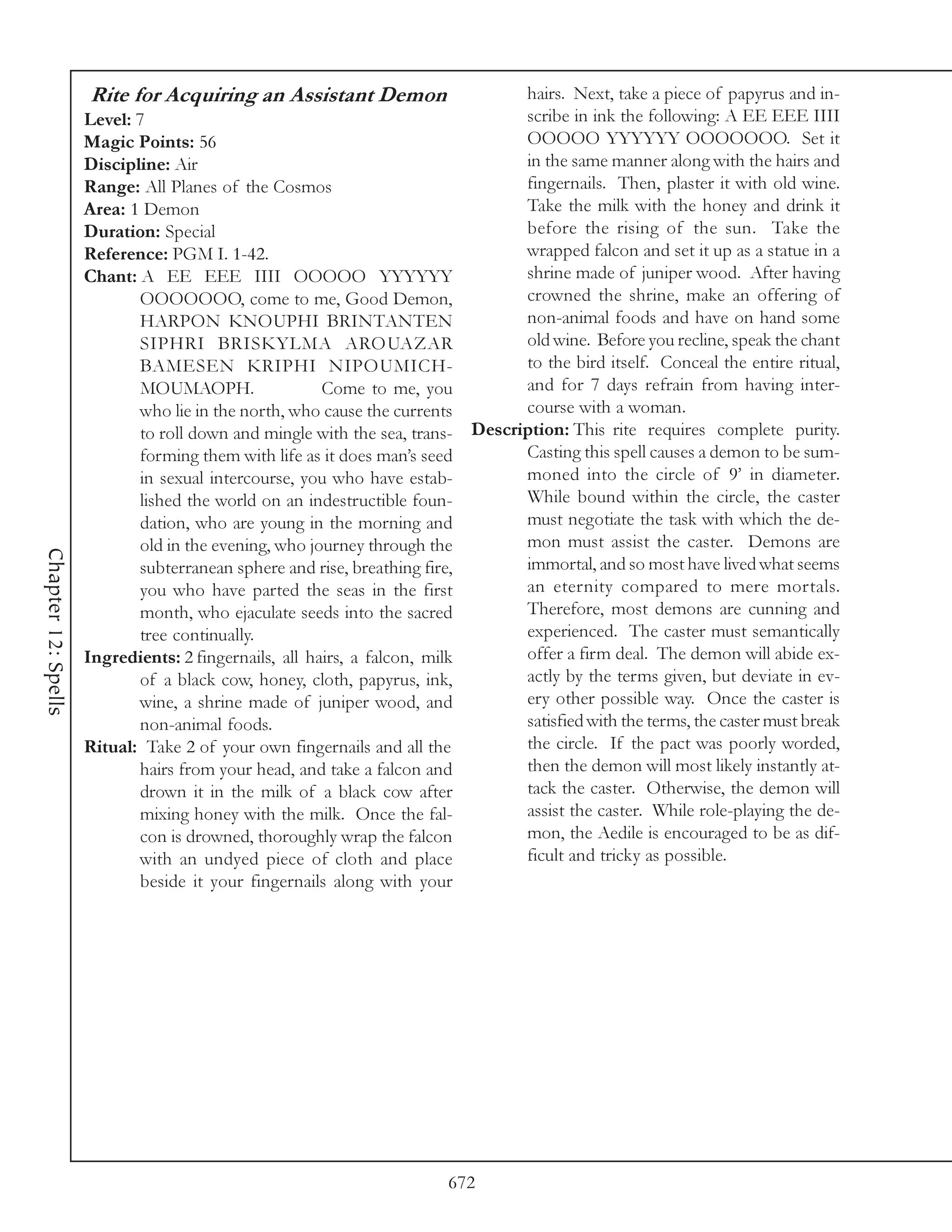 Rite for Acquiring an Assistant Demon                         hairs. Next, take a piece of papyrus and in-
                     Level: 7                                                      scribe in ink the following: A EE EEE IIII
                     Magic Points: 56                                              OOOOO YYYYYY OOOOOOO. Set it
                     Discipline: Air                                               in the same manner along with the hairs and
                     Range: All Planes of the Cosmos                               fingernails. Then, plaster it with old wine.
                     Area: 1 Demon                                                 Take the milk with the honey and drink it
                     Duration: Special                                             before the rising of the sun. Take the
                     Reference: PGM I. 1-42.                                       wrapped falcon and set it up as a statue in a
                     Chant: A EE EEE IIII OOOOO YYYYYY                             shrine made of juniper wood. After having
                             OOOOOOO, come to me, Good Demon,                      crowned the shrine, make an offering of
                             HARPON KNOUPHI BRINTANTEN                             non-animal foods and have on hand some
                             SIPHRI BRISKYLMA AROUAZAR                             old wine. Before you recline, speak the chant
                             BAMESEN KRIPHI NIPOUMICH-                             to the bird itself. Conceal the entire ritual,
                             MOUMAOPH.                 Come to me, you             and for 7 days refrain from having inter-
                             who lie in the north, who cause the currents          course with a woman.
                             to roll down and mingle with the sea, trans-    Description: This rite requires complete purity.
                             forming them with life as it does man’s seed          Casting this spell causes a demon to be sum-
                             in sexual intercourse, you who have estab-            moned into the circle of 9’ in diameter.
                             lished the world on an indestructible foun-           While bound within the circle, the caster
                             dation, who are young in the morning and              must negotiate the task with which the de-
                             old in the evening, who journey through the           mon must assist the caster. Demons are
Chapter 12: Spells




                             subterranean sphere and rise, breathing fire,         immortal, and so most have lived what seems
                             you who have parted the seas in the first             an eternity compared to mere mortals.
                             month, who ejaculate seeds into the sacred            Therefore, most demons are cunning and
                             tree continually.                                     experienced. The caster must semantically
                     Ingredients: 2 fingernails, all hairs, a falcon, milk         offer a firm deal. The demon will abide ex-
                             of a black cow, honey, cloth, papyrus, ink,           actly by the terms given, but deviate in ev-
                             wine, a shrine made of juniper wood, and              ery other possible way. Once the caster is
                             non-animal foods.                                     satisfied with the terms, the caster must break
                     Ritual: Take 2 of your own fingernails and all the            the circle. If the pact was poorly worded,
                             hairs from your head, and take a falcon and           then the demon will most likely instantly at-
                             drown it in the milk of a black cow after             tack the caster. Otherwise, the demon will
                             mixing honey with the milk. Once the fal-             assist the caster. While role-playing the de-
                             con is drowned, thoroughly wrap the falcon            mon, the Aedile is encouraged to be as dif-
                             with an undyed piece of cloth and place               ficult and tricky as possible.
                             beside it your fingernails along with your




                                                                         672
 
