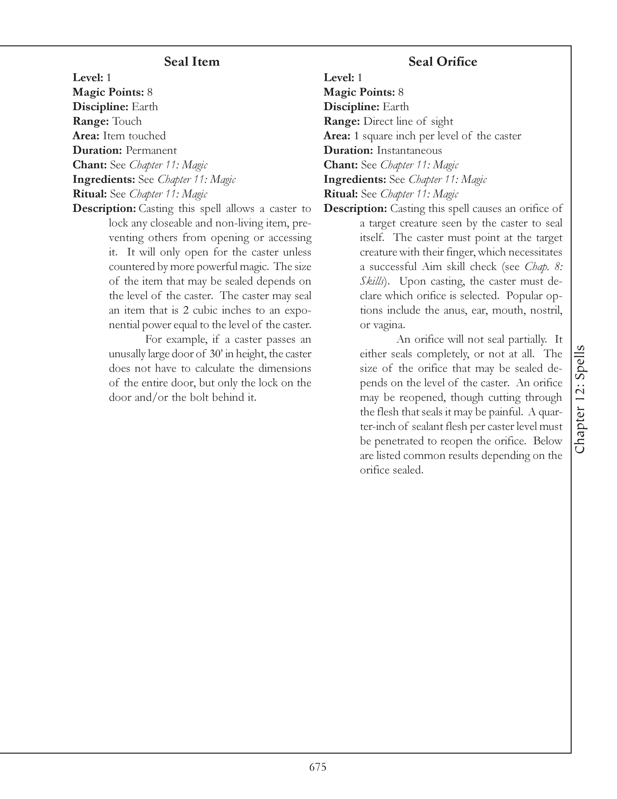 Seal Item                                                Seal Orifice
Level: 1                                                   Level: 1
Magic Points: 8                                            Magic Points: 8
Discipline: Earth                                          Discipline: Earth
Range: Touch                                               Range: Direct line of sight
Area: Item touched                                         Area: 1 square inch per level of the caster
Duration: Permanent                                        Duration: Instantaneous
Chant: See Chapter 11: Magic                               Chant: See Chapter 11: Magic
Ingredients: See Chapter 11: Magic                         Ingredients: See Chapter 11: Magic
Ritual: See Chapter 11: Magic                              Ritual: See Chapter 11: Magic
Description: Casting this spell allows a caster to         Description: Casting this spell causes an orifice of
        lock any closeable and non-living item, pre-               a target creature seen by the caster to seal
        venting others from opening or accessing                   itself. The caster must point at the target
        it. It will only open for the caster unless                creature with their finger, which necessitates
        countered by more powerful magic. The size                 a successful Aim skill check (see Chap. 8:
        of the item that may be sealed depends on                  Skills). Upon casting, the caster must de-
        the level of the caster. The caster may seal               clare which orifice is selected. Popular op-
        an item that is 2 cubic inches to an expo-                 tions include the anus, ear, mouth, nostril,
        nential power equal to the level of the caster.            or vagina.
                 For example, if a caster passes an                         An orifice will not seal partially. It




                                                                                                                     Chapter 12: Spells
        unusally large door of 30’ in height, the caster           either seals completely, or not at all. The
        does not have to calculate the dimensions                  size of the orifice that may be sealed de-
        of the entire door, but only the lock on the               pends on the level of the caster. An orifice
        door and/or the bolt behind it.                            may be reopened, though cutting through
                                                                   the flesh that seals it may be painful. A quar-
                                                                   ter-inch of sealant flesh per caster level must
                                                                   be penetrated to reopen the orifice. Below
                                                                   are listed common results depending on the
                                                                   orifice sealed.




                                                       675
 