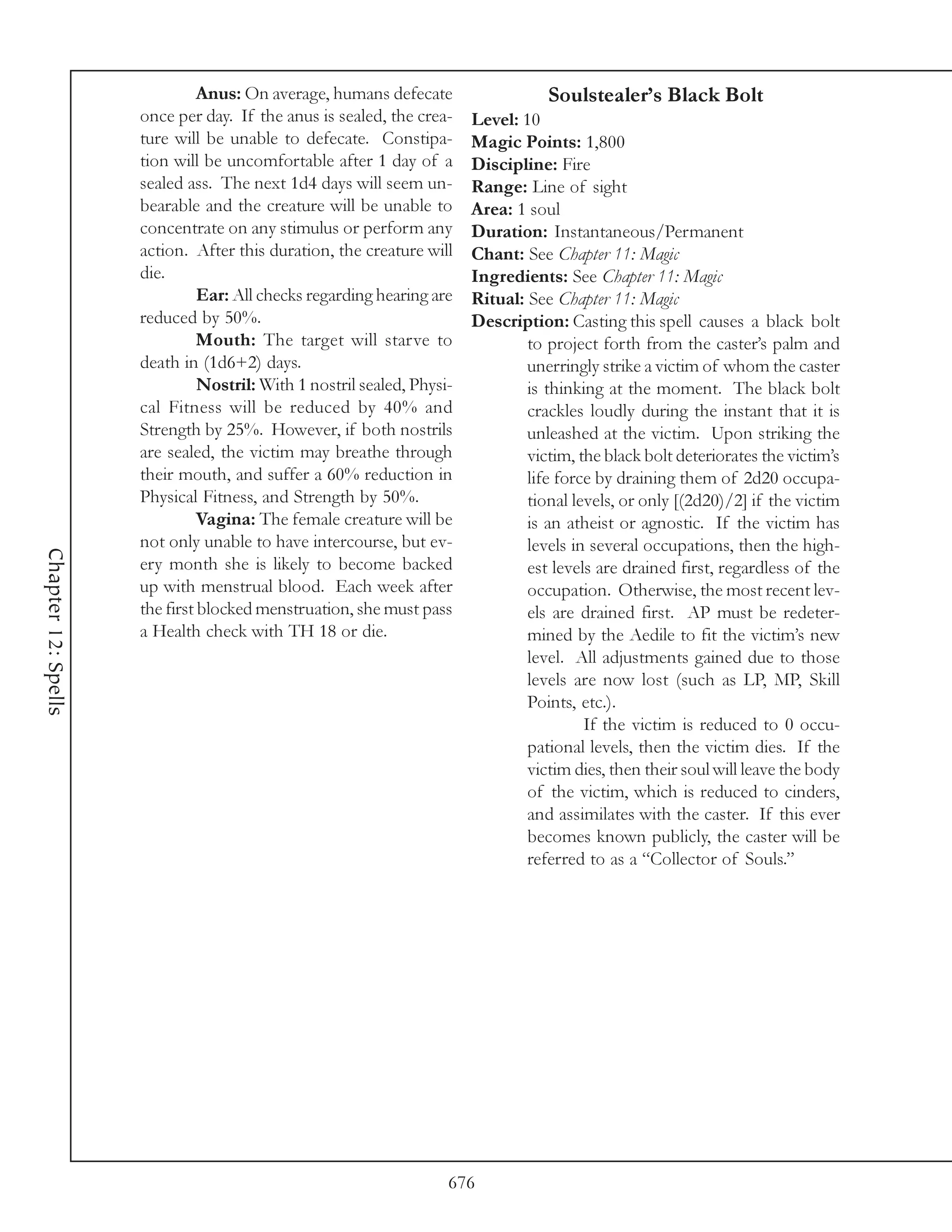 Anus: On average, humans defecate                   Soulstealer’s Black Bolt
                     once per day. If the anus is sealed, the crea-     Level: 10
                     ture will be unable to defecate. Constipa-         Magic Points: 1,800
                     tion will be uncomfortable after 1 day of a        Discipline: Fire
                     sealed ass. The next 1d4 days will seem un-        Range: Line of sight
                     bearable and the creature will be unable to        Area: 1 soul
                     concentrate on any stimulus or perform any         Duration: Instantaneous/Permanent
                     action. After this duration, the creature will     Chant: See Chapter 11: Magic
                     die.                                               Ingredients: See Chapter 11: Magic
                               Ear: All checks regarding hearing are    Ritual: See Chapter 11: Magic
                     reduced by 50%.                                    Description: Casting this spell causes a black bolt
                               Mouth: The target will starve to                 to project forth from the caster’s palm and
                     death in (1d6+2) days.                                     unerringly strike a victim of whom the caster
                               Nostril: With 1 nostril sealed, Physi-           is thinking at the moment. The black bolt
                     cal Fitness will be reduced by 40% and                     crackles loudly during the instant that it is
                     Strength by 25%. However, if both nostrils                 unleashed at the victim. Upon striking the
                     are sealed, the victim may breathe through                 victim, the black bolt deteriorates the victim’s
                     their mouth, and suffer a 60% reduction in                 life force by draining them of 2d20 occupa-
                     Physical Fitness, and Strength by 50%.                     tional levels, or only [(2d20)/2] if the victim
                               Vagina: The female creature will be              is an atheist or agnostic. If the victim has
                     not only unable to have intercourse, but ev-               levels in several occupations, then the high-
Chapter 12: Spells




                     ery month she is likely to become backed                   est levels are drained first, regardless of the
                     up with menstrual blood. Each week after                   occupation. Otherwise, the most recent lev-
                     the first blocked menstruation, she must pass              els are drained first. AP must be redeter-
                     a Health check with TH 18 or die.                          mined by the Aedile to fit the victim’s new
                                                                                level. All adjustments gained due to those
                                                                                levels are now lost (such as LP, MP, Skill
                                                                                Points, etc.).
                                                                                         If the victim is reduced to 0 occu-
                                                                                pational levels, then the victim dies. If the
                                                                                victim dies, then their soul will leave the body
                                                                                of the victim, which is reduced to cinders,
                                                                                and assimilates with the caster. If this ever
                                                                                becomes known publicly, the caster will be
                                                                                referred to as a “Collector of Souls.”




                                                                    676
 
