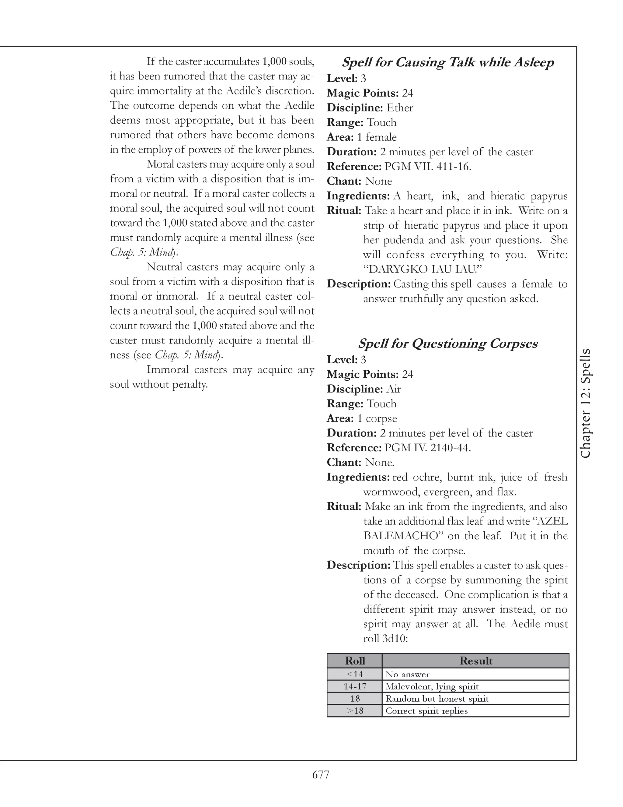 If the caster accumulates 1,000 souls,       Spell for Causing Talk while Asleep
it has been rumored that the caster may ac-        Level: 3
quire immortality at the Aedile’s discretion.      Magic Points: 24
The outcome depends on what the Aedile             Discipline: Ether
deems most appropriate, but it has been            Range: Touch
rumored that others have become demons             Area: 1 female
in the employ of powers of the lower planes.       Duration: 2 minutes per level of the caster
         Moral casters may acquire only a soul     Reference: PGM VII. 411-16.
from a victim with a disposition that is im-       Chant: None
moral or neutral. If a moral caster collects a     Ingredients: A heart, ink, and hieratic papyrus
moral soul, the acquired soul will not count       Ritual: Take a heart and place it in ink. Write on a
toward the 1,000 stated above and the caster               strip of hieratic papyrus and place it upon
must randomly acquire a mental illness (see                her pudenda and ask your questions. She
Chap. 5: Mind).                                            will confess everything to you. Write:
         Neutral casters may acquire only a                “DARYGKO IAU IAU.”
soul from a victim with a disposition that is      Description: Casting this spell causes a female to
moral or immoral. If a neutral caster col-                 answer truthfully any question asked.
lects a neutral soul, the acquired soul will not
count toward the 1,000 stated above and the
caster must randomly acquire a mental ill-                Spell for Questioning Corpses




                                                                                                           Chapter 12: Spells
ness (see Chap. 5: Mind).                          Level: 3
         Immoral casters may acquire any           Magic Points: 24
soul without penalty.                              Discipline: Air
                                                   Range: Touch
                                                   Area: 1 corpse
                                                   Duration: 2 minutes per level of the caster
                                                   Reference: PGM IV. 2140-44.
                                                   Chant: None.
                                                   Ingredients: red ochre, burnt ink, juice of fresh
                                                           wormwood, evergreen, and flax.
                                                   Ritual: Make an ink from the ingredients, and also
                                                           take an additional flax leaf and write “AZEL
                                                           BALEMACHO” on the leaf. Put it in the
                                                           mouth of the corpse.
                                                   Description: This spell enables a caster to ask ques-
                                                           tions of a corpse by summoning the spirit
                                                           of the deceased. One complication is that a
                                                           different spirit may answer instead, or no
                                                           spirit may answer at all. The Aedile must
                                                           roll 3d10:
                                                      Roll                               Re s ult
                                                       <1 4      No a nswe r
                                                      1 4 -1 7   Ma l e v ol e nt, l y i ng spi ri t
                                                        18       Ra ndom but hone st spi ri t
                                                       >1 8      Corre c t spi ri t re pl i e s




                                               677
 