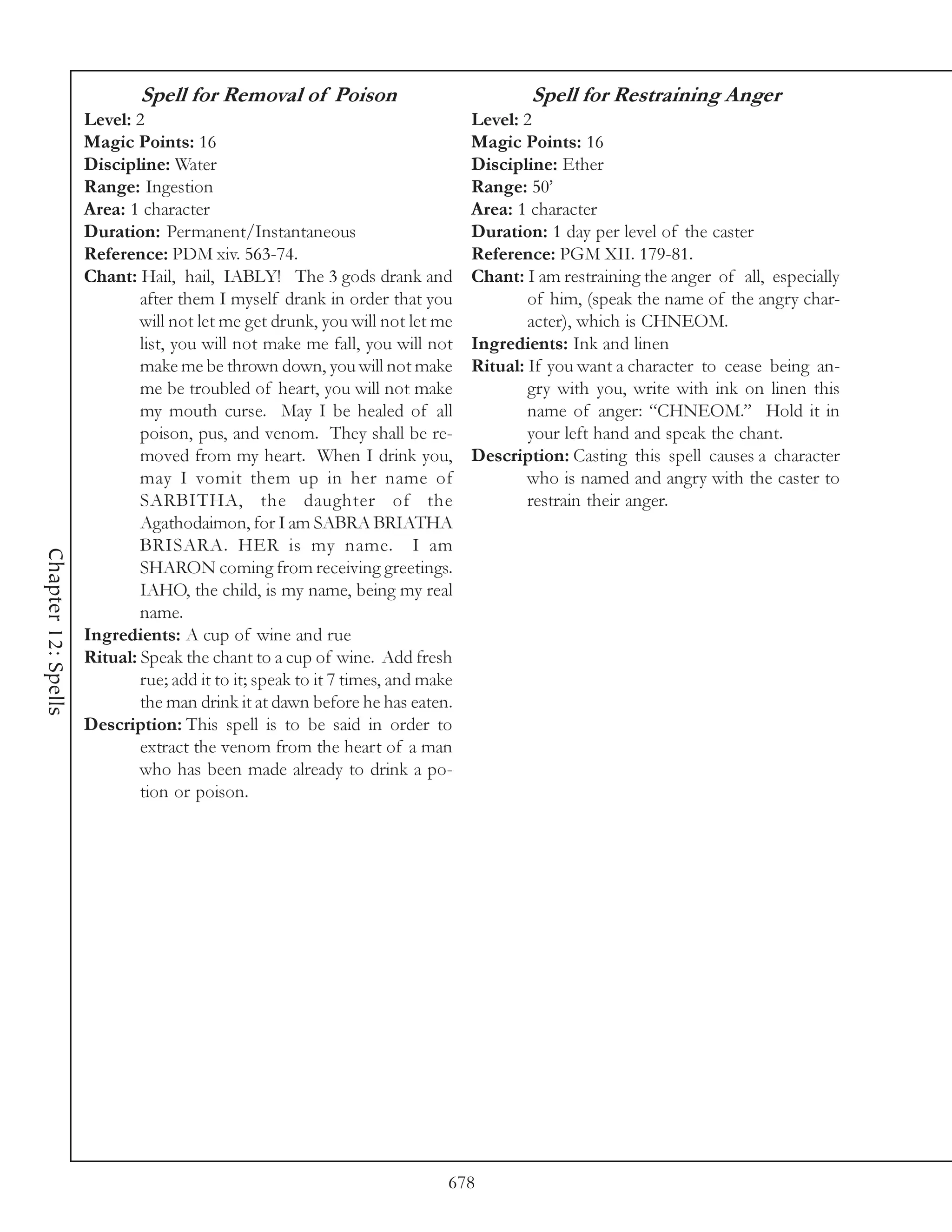 Spell for Removal of Poison                                Spell for Restraining Anger
                     Level: 2                                                   Level: 2
                     Magic Points: 16                                           Magic Points: 16
                     Discipline: Water                                          Discipline: Ether
                     Range: Ingestion                                           Range: 50’
                     Area: 1 character                                          Area: 1 character
                     Duration: Permanent/Instantaneous                          Duration: 1 day per level of the caster
                     Reference: PDM xiv. 563-74.                                Reference: PGM XII. 179-81.
                     Chant: Hail, hail, IABLY! The 3 gods drank and             Chant: I am restraining the anger of all, especially
                             after them I myself drank in order that you                of him, (speak the name of the angry char-
                             will not let me get drunk, you will not let me             acter), which is CHNEOM.
                             list, you will not make me fall, you will not      Ingredients: Ink and linen
                             make me be thrown down, you will not make          Ritual: If you want a character to cease being an-
                             me be troubled of heart, you will not make                 gry with you, write with ink on linen this
                             my mouth curse. May I be healed of all                     name of anger: “CHNEOM.” Hold it in
                             poison, pus, and venom. They shall be re-                  your left hand and speak the chant.
                             moved from my heart. When I drink you,             Description: Casting this spell causes a character
                             may I vomit them up in her name of                         who is named and angry with the caster to
                             SARBITHA, the daughter of the                              restrain their anger.
                             Agathodaimon, for I am SABRA BRIATHA
                             BRISARA. HER is my name. I am
Chapter 12: Spells




                             SHARON coming from receiving greetings.
                             IAHO, the child, is my name, being my real
                             name.
                     Ingredients: A cup of wine and rue
                     Ritual: Speak the chant to a cup of wine. Add fresh
                             rue; add it to it; speak to it 7 times, and make
                             the man drink it at dawn before he has eaten.
                     Description: This spell is to be said in order to
                             extract the venom from the heart of a man
                             who has been made already to drink a po-
                             tion or poison.




                                                                            678
 