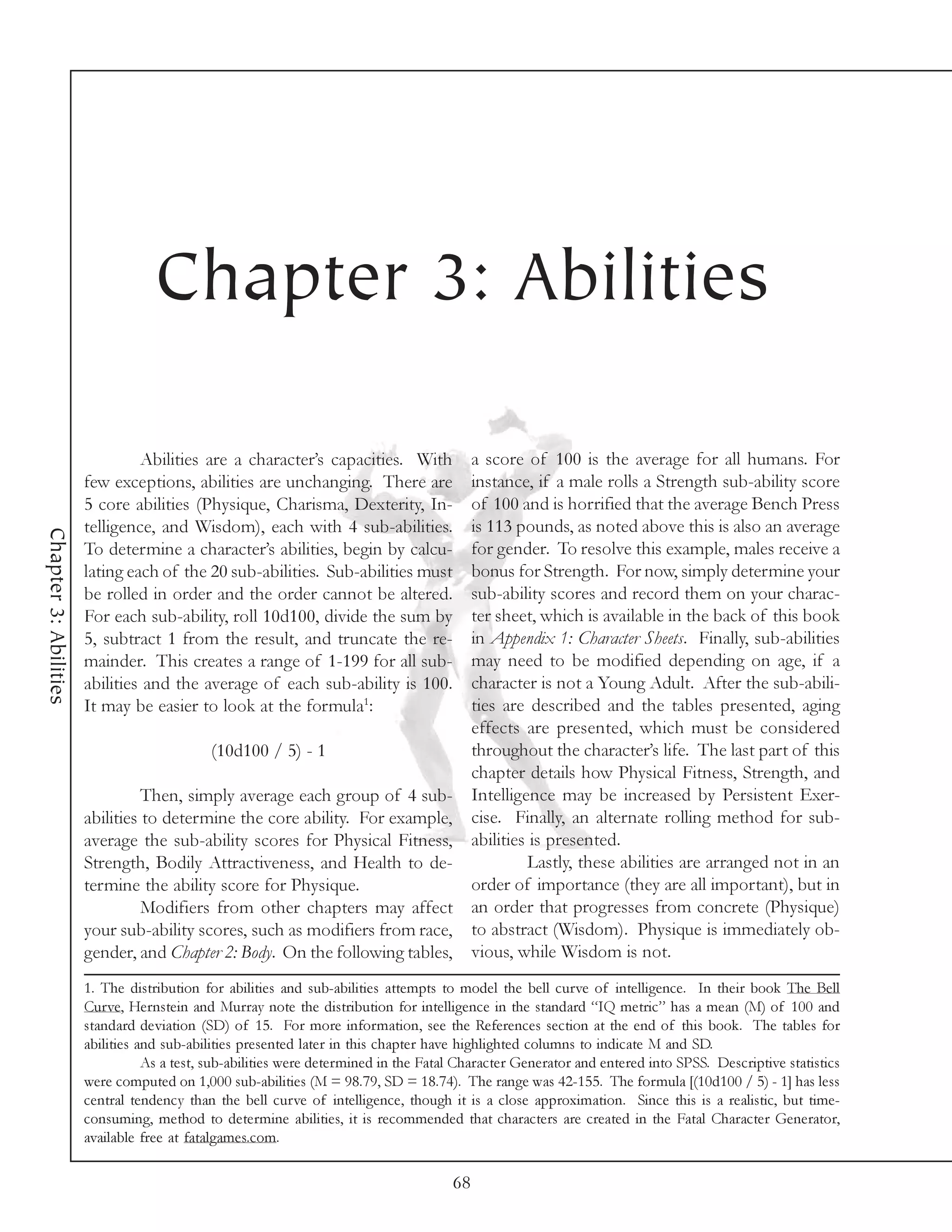 Chapter 3: Abilities

                                Abilities are a character’s capacities. With a score of 100 is the average for all humans. For
                       few exceptions, abilities are unchanging. There are   instance, if a male rolls a Strength sub-ability score
                       5 core abilities (Physique, Charisma, Dexterity, In-  of 100 and is horrified that the average Bench Press
                       telligence, and Wisdom), each with 4 sub-abilities.   is 113 pounds, as noted above this is also an average
Chapter 3: Abilities




                       To determine a character’s abilities, begin by calcu- for gender. To resolve this example, males receive a
                                                                             bonus for Strength. For now, simply determine your
                       lating each of the 20 sub-abilities. Sub-abilities must
                       be rolled in order and the order cannot be altered.   sub-ability scores and record them on your charac-
                       For each sub-ability, roll 10d100, divide the sum by  ter sheet, which is available in the back of this book
                       5, subtract 1 from the result, and truncate the re-   in Appendix 1: Character Sheets. Finally, sub-abilities
                       mainder. This creates a range of 1-199 for all sub-   may need to be modified depending on age, if a
                       abilities and the average of each sub-ability is 100. character is not a Young Adult. After the sub-abili-
                       It may be easier to look at the formula1:             ties are described and the tables presented, aging
                                                                             effects are presented, which must be considered
                                          (10d100 / 5) - 1                   throughout the character’s life. The last part of this
                                                                             chapter details how Physical Fitness, Strength, and
                                 Then, simply average each group of 4 sub- Intelligence may be increased by Persistent Exer-
                       abilities to determine the core ability. For example, cise. Finally, an alternate rolling method for sub-
                       average the sub-ability scores for Physical Fitness, abilities is presented.
                       Strength, Bodily Attractiveness, and Health to de-            Lastly, these abilities are arranged not in an
                       termine the ability score for Physique.               order of importance (they are all important), but in
                                 Modifiers from other chapters may affect an order that progresses from concrete (Physique)
                       your sub-ability scores, such as modifiers from race, to abstract (Wisdom). Physique is immediately ob-
                       gender, and Chapter 2: Body. On the following tables, vious, while Wisdom is not.
                       1. The distribution for abilities and sub-abilities attempts to model the bell curve of intelligence. In their book The Bell
                       Curve, Hernstein and Murray note the distribution for intelligence in the standard “IQ metric” has a mean (M) of 100 and
                       standard deviation (SD) of 15. For more information, see the References section at the end of this book. The tables for
                       abilities and sub-abilities presented later in this chapter have highlighted columns to indicate M and SD.
                                  As a test, sub-abilities were determined in the Fatal Character Generator and entered into SPSS. Descriptive statistics
                       were computed on 1,000 sub-abilities (M = 98.79, SD = 18.74). The range was 42-155. The formula [(10d100 / 5) - 1] has less
                       central tendency than the bell curve of intelligence, though it is a close approximation. Since this is a realistic, but time-
                       consuming, method to determine abilities, it is recommended that characters are created in the Fatal Character Generator,
                       available free at fatalgames.com.

                                                                                      68
 