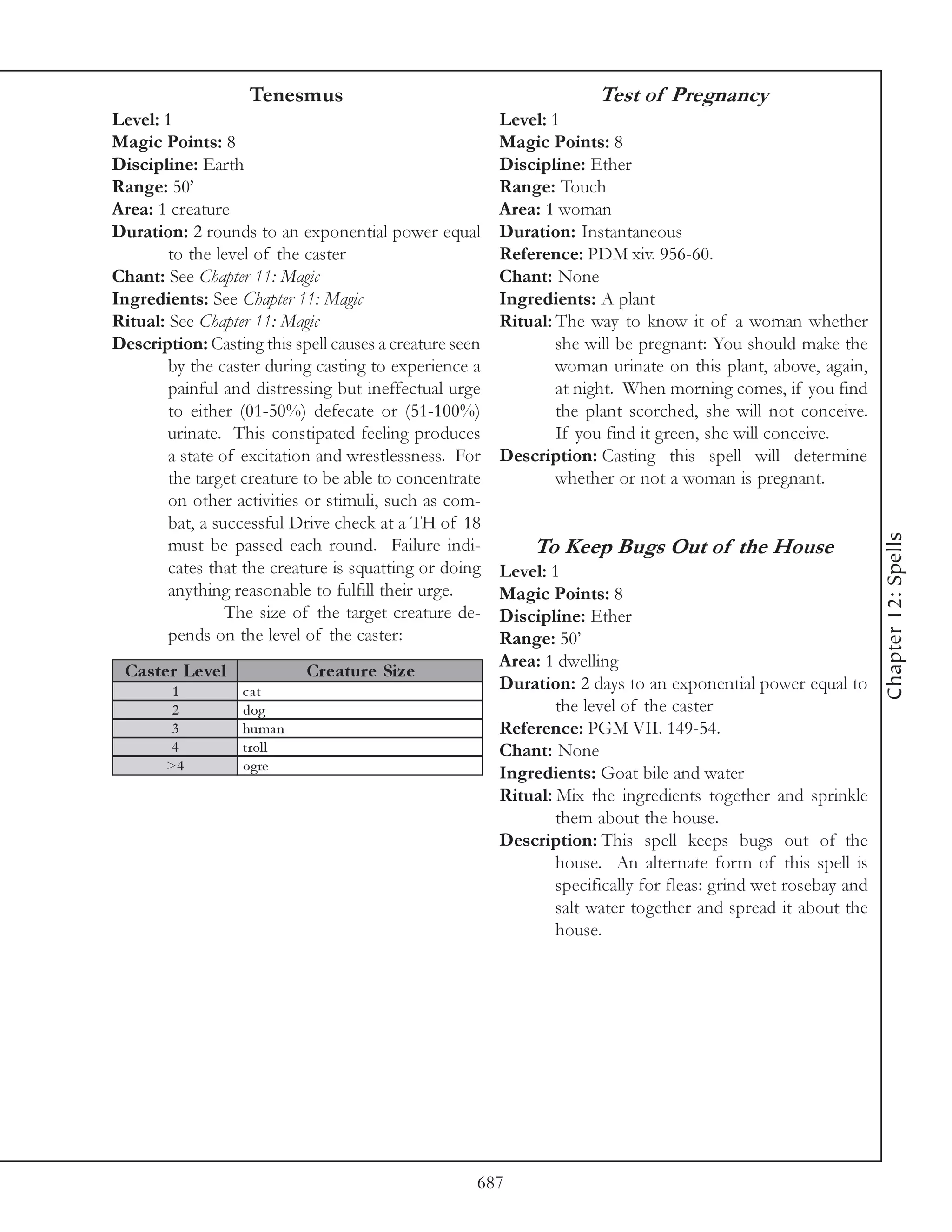 Tenesmus                                           Test of Pregnancy
Level: 1                                                 Level: 1
Magic Points: 8                                          Magic Points: 8
Discipline: Earth                                        Discipline: Ether
Range: 50’                                               Range: Touch
Area: 1 creature                                         Area: 1 woman
Duration: 2 rounds to an exponential power equal         Duration: Instantaneous
        to the level of the caster                       Reference: PDM xiv. 956-60.
Chant: See Chapter 11: Magic                             Chant: None
Ingredients: See Chapter 11: Magic                       Ingredients: A plant
Ritual: See Chapter 11: Magic                            Ritual: The way to know it of a woman whether
Description: Casting this spell causes a creature seen           she will be pregnant: You should make the
        by the caster during casting to experience a             woman urinate on this plant, above, again,
        painful and distressing but ineffectual urge             at night. When morning comes, if you find
        to either (01-50%) defecate or (51-100%)                 the plant scorched, she will not conceive.
        urinate. This constipated feeling produces               If you find it green, she will conceive.
        a state of excitation and wrestlessness. For     Description: Casting this spell will determine
        the target creature to be able to concentrate            whether or not a woman is pregnant.
        on other activities or stimuli, such as com-
        bat, a successful Drive check at a TH of 18




                                                                                                                 Chapter 12: Spells
        must be passed each round. Failure indi-              To Keep Bugs Out of the House
        cates that the creature is squatting or doing    Level: 1
        anything reasonable to fulfill their urge.       Magic Points: 8
                 The size of the target creature de-     Discipline: Ether
        pends on the level of the caster:                Range: 50’
                                                         Area: 1 dwelling
 Cas te r Le ve l            Cre ature Siz e
        1           cat                                  Duration: 2 days to an exponential power equal to
        2           dog                                          the level of the caster
        3           huma n                               Reference: PGM VII. 149-54.
       4            trol l                               Chant: None
       >4           ogre
                                                         Ingredients: Goat bile and water
                                                         Ritual: Mix the ingredients together and sprinkle
                                                                 them about the house.
                                                         Description: This spell keeps bugs out of the
                                                                 house. An alternate form of this spell is
                                                                 specifically for fleas: grind wet rosebay and
                                                                 salt water together and spread it about the
                                                                 house.




                                                     687
 