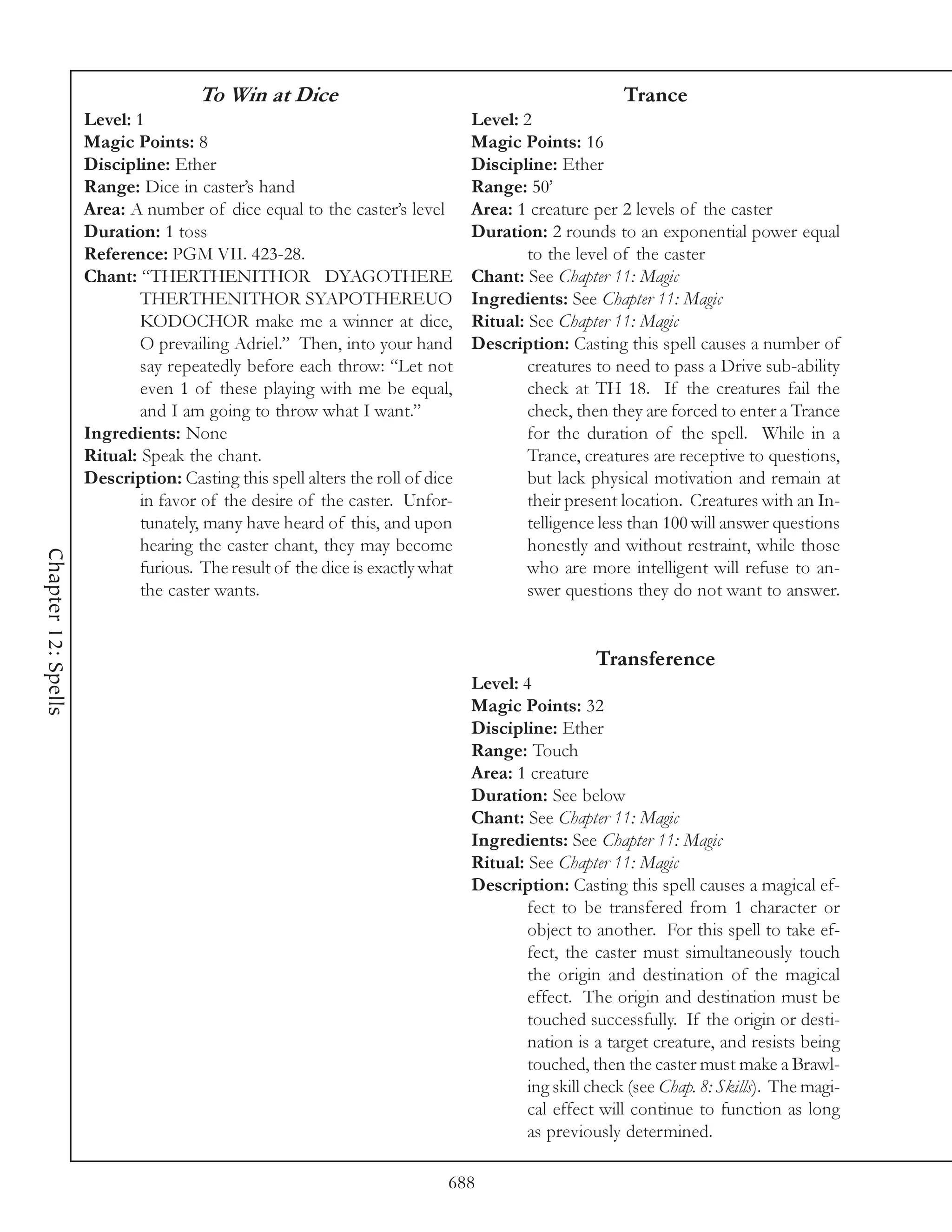 To Win at Dice                                                  Trance
                     Level: 1                                                  Level: 2
                     Magic Points: 8                                           Magic Points: 16
                     Discipline: Ether                                         Discipline: Ether
                     Range: Dice in caster’s hand                              Range: 50’
                     Area: A number of dice equal to the caster’s level        Area: 1 creature per 2 levels of the caster
                     Duration: 1 toss                                          Duration: 2 rounds to an exponential power equal
                     Reference: PGM VII. 423-28.                                       to the level of the caster
                     Chant: “THERTHENITHOR DYAGOTHERE                          Chant: See Chapter 11: Magic
                             THERTHENITHOR SYAPOTHEREUO                        Ingredients: See Chapter 11: Magic
                             KODOCHOR make me a winner at dice,                Ritual: See Chapter 11: Magic
                             O prevailing Adriel.” Then, into your hand        Description: Casting this spell causes a number of
                             say repeatedly before each throw: “Let not                creatures to need to pass a Drive sub-ability
                             even 1 of these playing with me be equal,                 check at TH 18. If the creatures fail the
                             and I am going to throw what I want.”                     check, then they are forced to enter a Trance
                     Ingredients: None                                                 for the duration of the spell. While in a
                     Ritual: Speak the chant.                                          Trance, creatures are receptive to questions,
                     Description: Casting this spell alters the roll of dice           but lack physical motivation and remain at
                             in favor of the desire of the caster. Unfor-              their present location. Creatures with an In-
                             tunately, many have heard of this, and upon               telligence less than 100 will answer questions
                             hearing the caster chant, they may become                 honestly and without restraint, while those
Chapter 12: Spells




                             furious. The result of the dice is exactly what           who are more intelligent will refuse to an-
                             the caster wants.                                         swer questions they do not want to answer.


                                                                                                 Transference
                                                                               Level: 4
                                                                               Magic Points: 32
                                                                               Discipline: Ether
                                                                               Range: Touch
                                                                               Area: 1 creature
                                                                               Duration: See below
                                                                               Chant: See Chapter 11: Magic
                                                                               Ingredients: See Chapter 11: Magic
                                                                               Ritual: See Chapter 11: Magic
                                                                               Description: Casting this spell causes a magical ef-
                                                                                       fect to be transfered from 1 character or
                                                                                       object to another. For this spell to take ef-
                                                                                       fect, the caster must simultaneously touch
                                                                                       the origin and destination of the magical
                                                                                       effect. The origin and destination must be
                                                                                       touched successfully. If the origin or desti-
                                                                                       nation is a target creature, and resists being
                                                                                       touched, then the caster must make a Brawl-
                                                                                       ing skill check (see Chap. 8: Skills). The magi-
                                                                                       cal effect will continue to function as long
                                                                                       as previously determined.

                                                                           688
 