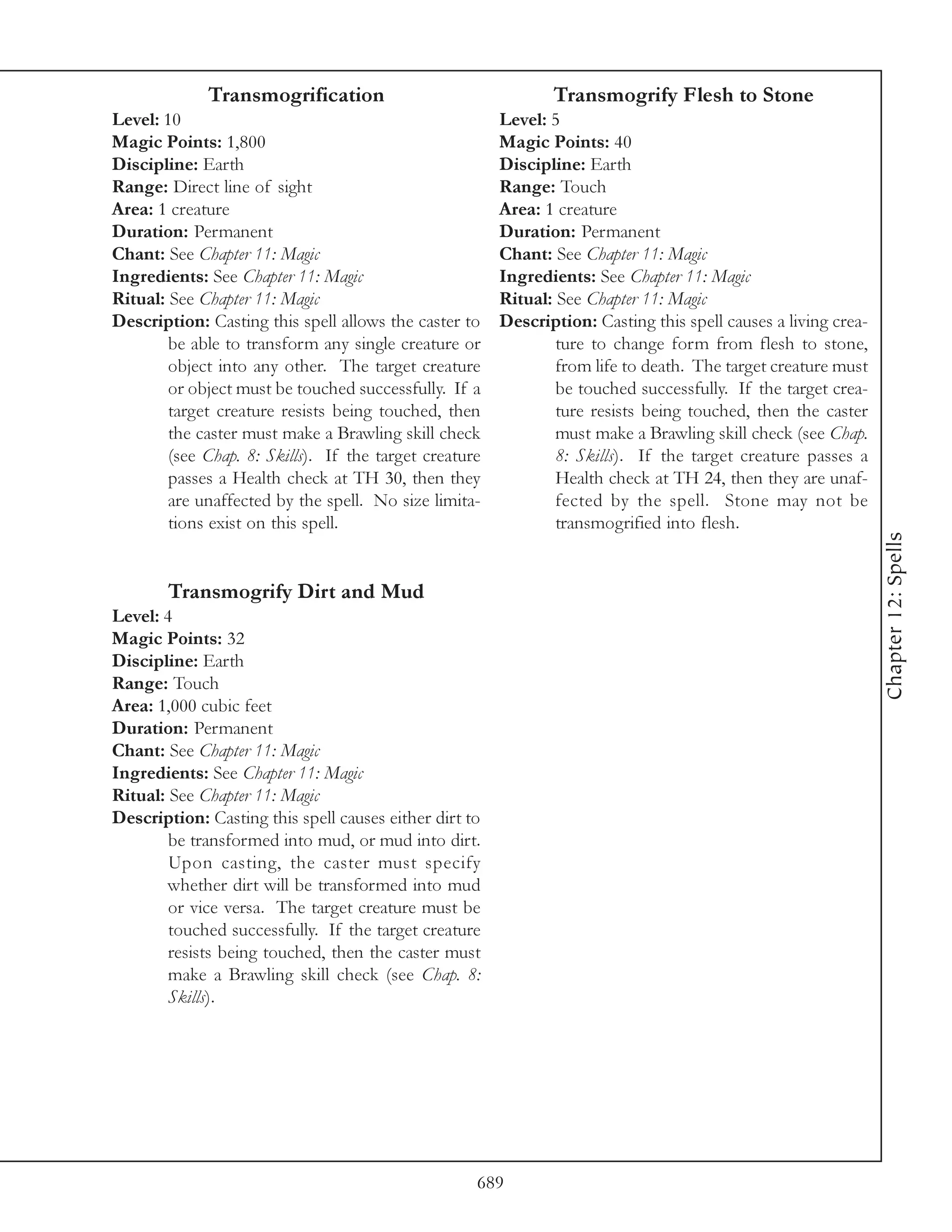 Transmogrification                                Transmogrify Flesh to Stone
Level: 10                                               Level: 5
Magic Points: 1,800                                     Magic Points: 40
Discipline: Earth                                       Discipline: Earth
Range: Direct line of sight                             Range: Touch
Area: 1 creature                                        Area: 1 creature
Duration: Permanent                                     Duration: Permanent
Chant: See Chapter 11: Magic                            Chant: See Chapter 11: Magic
Ingredients: See Chapter 11: Magic                      Ingredients: See Chapter 11: Magic
Ritual: See Chapter 11: Magic                           Ritual: See Chapter 11: Magic
Description: Casting this spell allows the caster to    Description: Casting this spell causes a living crea-
        be able to transform any single creature or             ture to change form from flesh to stone,
        object into any other. The target creature              from life to death. The target creature must
        or object must be touched successfully. If a            be touched successfully. If the target crea-
        target creature resists being touched, then             ture resists being touched, then the caster
        the caster must make a Brawling skill check             must make a Brawling skill check (see Chap.
        (see Chap. 8: Skills). If the target creature           8: Skills). If the target creature passes a
        passes a Health check at TH 30, then they               Health check at TH 24, then they are unaf-
        are unaffected by the spell. No size limita-            fected by the spell. Stone may not be
        tions exist on this spell.                              transmogrified into flesh.




                                                                                                                Chapter 12: Spells
        Transmogrify Dirt and Mud
Level: 4
Magic Points: 32
Discipline: Earth
Range: Touch
Area: 1,000 cubic feet
Duration: Permanent
Chant: See Chapter 11: Magic
Ingredients: See Chapter 11: Magic
Ritual: See Chapter 11: Magic
Description: Casting this spell causes either dirt to
        be transformed into mud, or mud into dirt.
        Upon casting, the caster must specify
        whether dirt will be transformed into mud
        or vice versa. The target creature must be
        touched successfully. If the target creature
        resists being touched, then the caster must
        make a Brawling skill check (see Chap. 8:
        Skills).




                                                    689
 