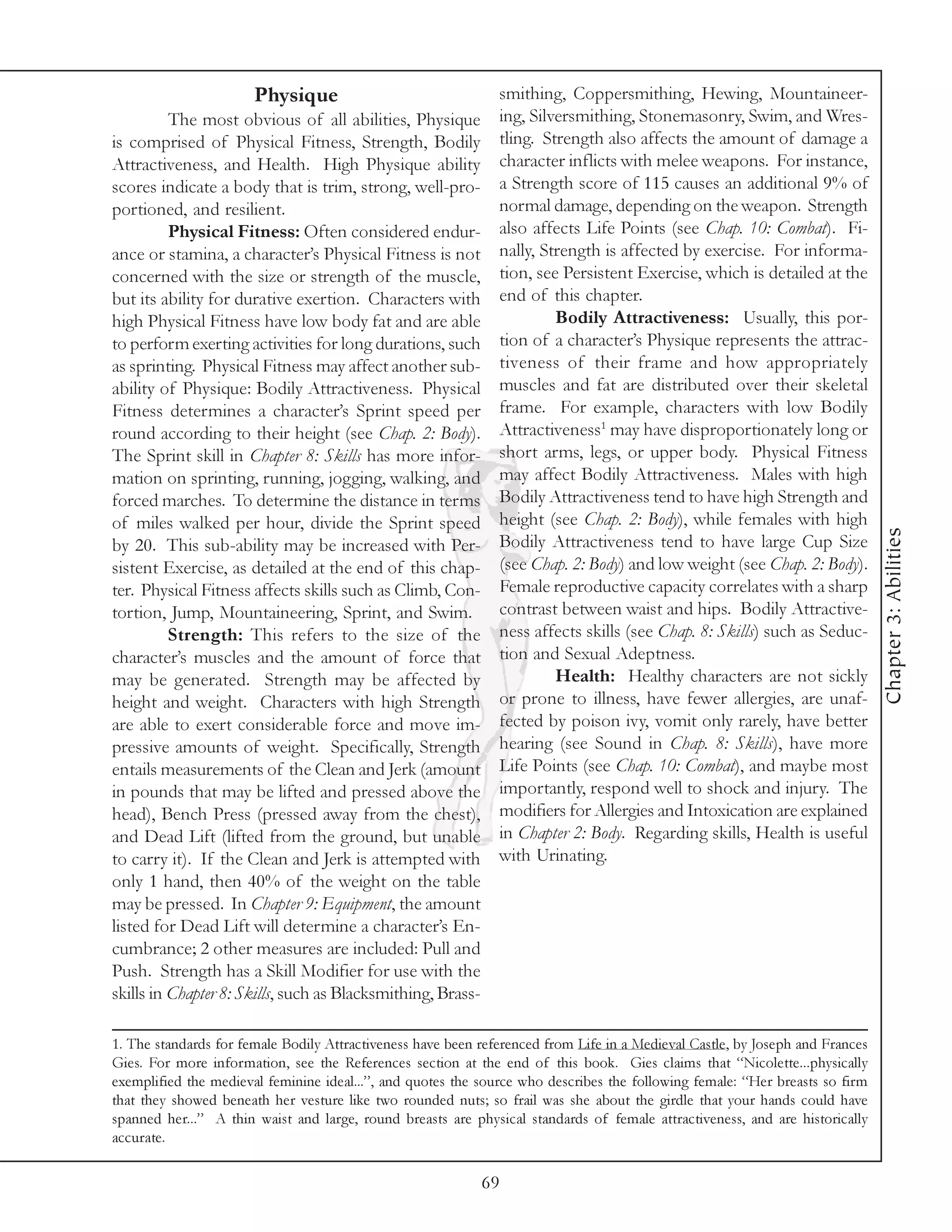 Physique                                smithing, Coppersmithing, Hewing, Mountaineer-
          The most obvious of all abilities, Physique          ing, Silversmithing, Stonemasonry, Swim, and Wres-
is comprised of Physical Fitness, Strength, Bodily             tling. Strength also affects the amount of damage a
Attractiveness, and Health. High Physique ability              character inflicts with melee weapons. For instance,
scores indicate a body that is trim, strong, well-pro-         a Strength score of 115 causes an additional 9% of
portioned, and resilient.                                      normal damage, depending on the weapon. Strength
          Physical Fitness: Often considered endur-            also affects Life Points (see Chap. 10: Combat). Fi-
ance or stamina, a character’s Physical Fitness is not         nally, Strength is affected by exercise. For informa-
concerned with the size or strength of the muscle,             tion, see Persistent Exercise, which is detailed at the
but its ability for durative exertion. Characters with         end of this chapter.
high Physical Fitness have low body fat and are able                    Bodily Attractiveness: Usually, this por-
to perform exerting activities for long durations, such        tion of a character’s Physique represents the attrac-
as sprinting. Physical Fitness may affect another sub-         tiveness of their frame and how appropriately
ability of Physique: Bodily Attractiveness. Physical           muscles and fat are distributed over their skeletal
Fitness determines a character’s Sprint speed per              frame. For example, characters with low Bodily
round according to their height (see Chap. 2: Body).           Attractiveness1 may have disproportionately long or
The Sprint skill in Chapter 8: Skills has more infor-          short arms, legs, or upper body. Physical Fitness
mation on sprinting, running, jogging, walking, and            may affect Bodily Attractiveness. Males with high
forced marches. To determine the distance in terms             Bodily Attractiveness tend to have high Strength and
of miles walked per hour, divide the Sprint speed              height (see Chap. 2: Body), while females with high




                                                                                                                               Chapter 3: Abilities
by 20. This sub-ability may be increased with Per-             Bodily Attractiveness tend to have large Cup Size
sistent Exercise, as detailed at the end of this chap-         (see Chap. 2: Body) and low weight (see Chap. 2: Body).
ter. Physical Fitness affects skills such as Climb, Con-       Female reproductive capacity correlates with a sharp
tortion, Jump, Mountaineering, Sprint, and Swim.               contrast between waist and hips. Bodily Attractive-
          Strength: This refers to the size of the             ness affects skills (see Chap. 8: Skills) such as Seduc-
character’s muscles and the amount of force that               tion and Sexual Adeptness.
may be generated. Strength may be affected by                           Health: Healthy characters are not sickly
height and weight. Characters with high Strength               or prone to illness, have fewer allergies, are unaf-
are able to exert considerable force and move im-              fected by poison ivy, vomit only rarely, have better
pressive amounts of weight. Specifically, Strength             hearing (see Sound in Chap. 8: Skills), have more
entails measurements of the Clean and Jerk (amount             Life Points (see Chap. 10: Combat), and maybe most
in pounds that may be lifted and pressed above the             importantly, respond well to shock and injury. The
head), Bench Press (pressed away from the chest),              modifiers for Allergies and Intoxication are explained
and Dead Lift (lifted from the ground, but unable              in Chapter 2: Body. Regarding skills, Health is useful
to carry it). If the Clean and Jerk is attempted with          with Urinating.
only 1 hand, then 40% of the weight on the table
may be pressed. In Chapter 9: Equipment, the amount
listed for Dead Lift will determine a character’s En-
cumbrance; 2 other measures are included: Pull and
Push. Strength has a Skill Modifier for use with the
skills in Chapter 8: Skills, such as Blacksmithing, Brass-

1. The standards for female Bodily Attractiveness have been referenced from Life in a Medieval Castle, by Joseph and Frances
Gies. For more information, see the References section at the end of this book. Gies claims that “Nicolette...physically
exemplified the medieval feminine ideal...”, and quotes the source who describes the following female: “Her breasts so firm
that they showed beneath her vesture like two rounded nuts; so frail was she about the girdle that your hands could have
spanned her...” A thin waist and large, round breasts are physical standards of female attractiveness, and are historically
accurate.

                                                             69
 