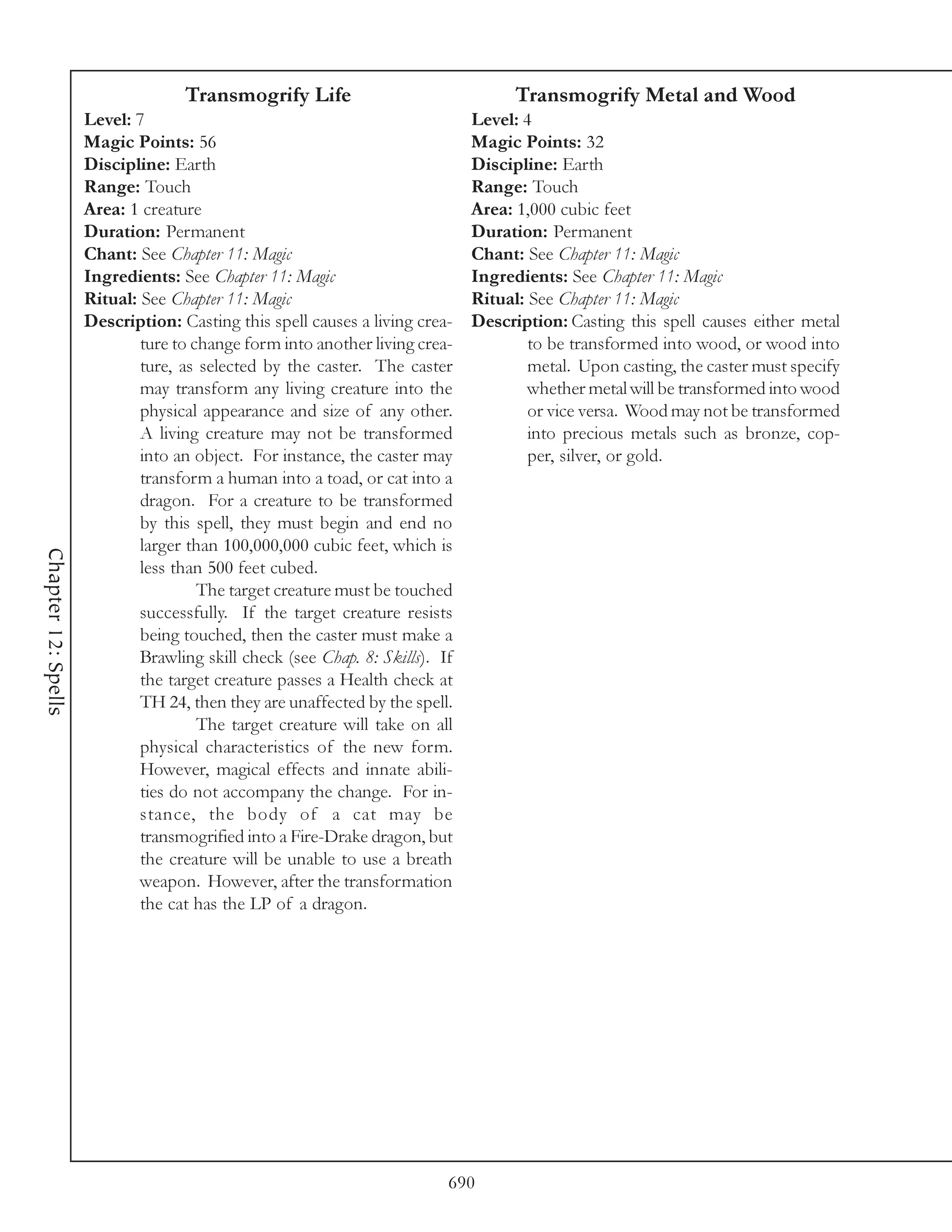 Transmogrify Life                                Transmogrify Metal and Wood
                     Level: 7                                                 Level: 4
                     Magic Points: 56                                         Magic Points: 32
                     Discipline: Earth                                        Discipline: Earth
                     Range: Touch                                             Range: Touch
                     Area: 1 creature                                         Area: 1,000 cubic feet
                     Duration: Permanent                                      Duration: Permanent
                     Chant: See Chapter 11: Magic                             Chant: See Chapter 11: Magic
                     Ingredients: See Chapter 11: Magic                       Ingredients: See Chapter 11: Magic
                     Ritual: See Chapter 11: Magic                            Ritual: See Chapter 11: Magic
                     Description: Casting this spell causes a living crea-    Description: Casting this spell causes either metal
                             ture to change form into another living crea-            to be transformed into wood, or wood into
                             ture, as selected by the caster. The caster              metal. Upon casting, the caster must specify
                             may transform any living creature into the               whether metal will be transformed into wood
                             physical appearance and size of any other.               or vice versa. Wood may not be transformed
                             A living creature may not be transformed                 into precious metals such as bronze, cop-
                             into an object. For instance, the caster may             per, silver, or gold.
                             transform a human into a toad, or cat into a
                             dragon. For a creature to be transformed
                             by this spell, they must begin and end no
                             larger than 100,000,000 cubic feet, which is
Chapter 12: Spells




                             less than 500 feet cubed.
                                      The target creature must be touched
                             successfully. If the target creature resists
                             being touched, then the caster must make a
                             Brawling skill check (see Chap. 8: Skills). If
                             the target creature passes a Health check at
                             TH 24, then they are unaffected by the spell.
                                      The target creature will take on all
                             physical characteristics of the new form.
                             However, magical effects and innate abili-
                             ties do not accompany the change. For in-
                             stance, the body of a cat may be
                             transmogrified into a Fire-Drake dragon, but
                             the creature will be unable to use a breath
                             weapon. However, after the transformation
                             the cat has the LP of a dragon.




                                                                          690
 