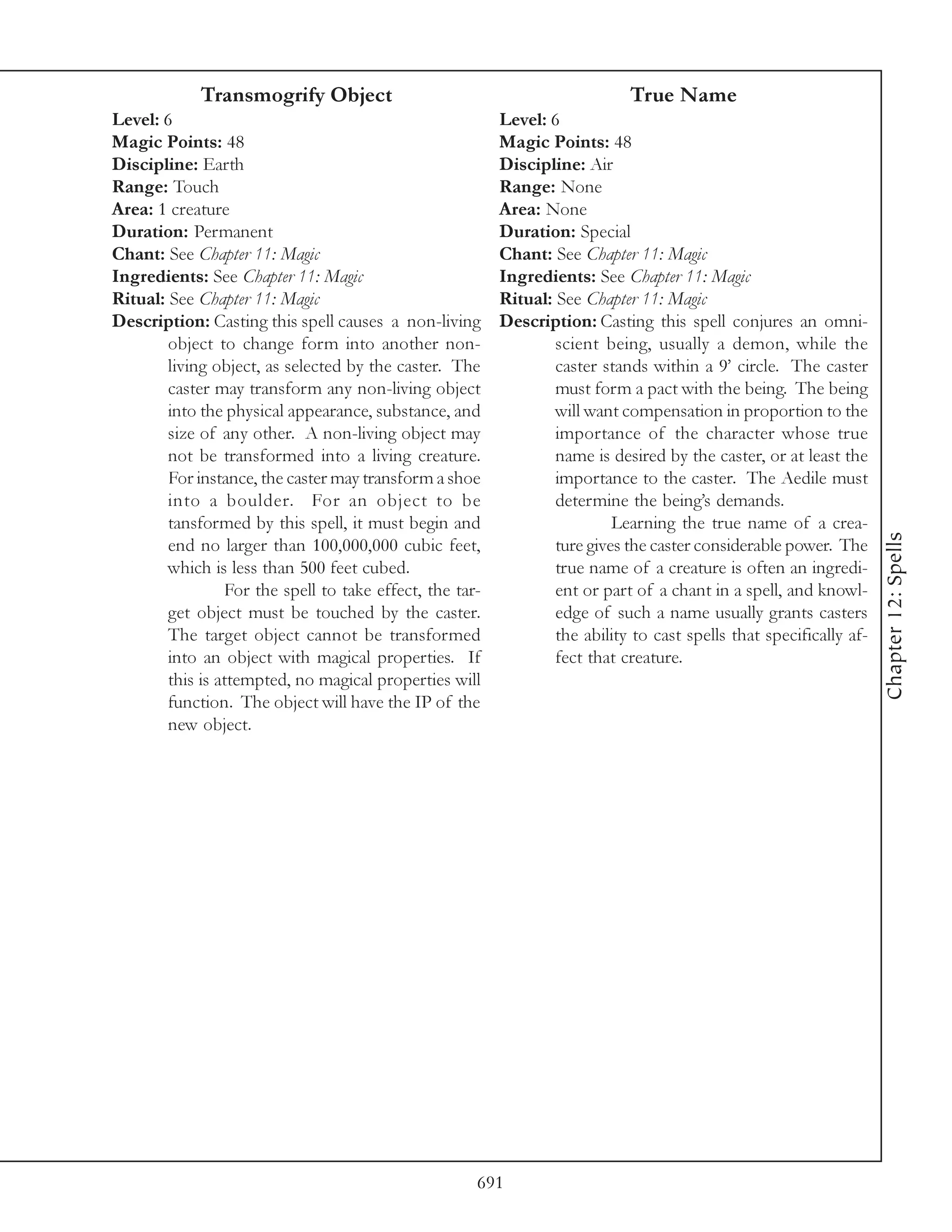 Transmogrify Object                                             True Name
Level: 6                                                  Level: 6
Magic Points: 48                                          Magic Points: 48
Discipline: Earth                                         Discipline: Air
Range: Touch                                              Range: None
Area: 1 creature                                          Area: None
Duration: Permanent                                       Duration: Special
Chant: See Chapter 11: Magic                              Chant: See Chapter 11: Magic
Ingredients: See Chapter 11: Magic                        Ingredients: See Chapter 11: Magic
Ritual: See Chapter 11: Magic                             Ritual: See Chapter 11: Magic
Description: Casting this spell causes a non-living       Description: Casting this spell conjures an omni-
        object to change form into another non-                   scient being, usually a demon, while the
        living object, as selected by the caster. The             caster stands within a 9’ circle. The caster
        caster may transform any non-living object                must form a pact with the being. The being
        into the physical appearance, substance, and              will want compensation in proportion to the
        size of any other. A non-living object may                importance of the character whose true
        not be transformed into a living creature.                name is desired by the caster, or at least the
        For instance, the caster may transform a shoe             importance to the caster. The Aedile must
        into a boulder. For an object to be                       determine the being’s demands.
        tansformed by this spell, it must begin and                        Learning the true name of a crea-




                                                                                                                     Chapter 12: Spells
        end no larger than 100,000,000 cubic feet,                ture gives the caster considerable power. The
        which is less than 500 feet cubed.                        true name of a creature is often an ingredi-
                 For the spell to take effect, the tar-           ent or part of a chant in a spell, and knowl-
        get object must be touched by the caster.                 edge of such a name usually grants casters
        The target object cannot be transformed                   the ability to cast spells that specifically af-
        into an object with magical properties. If                fect that creature.
        this is attempted, no magical properties will
        function. The object will have the IP of the
        new object.




                                                      691
 