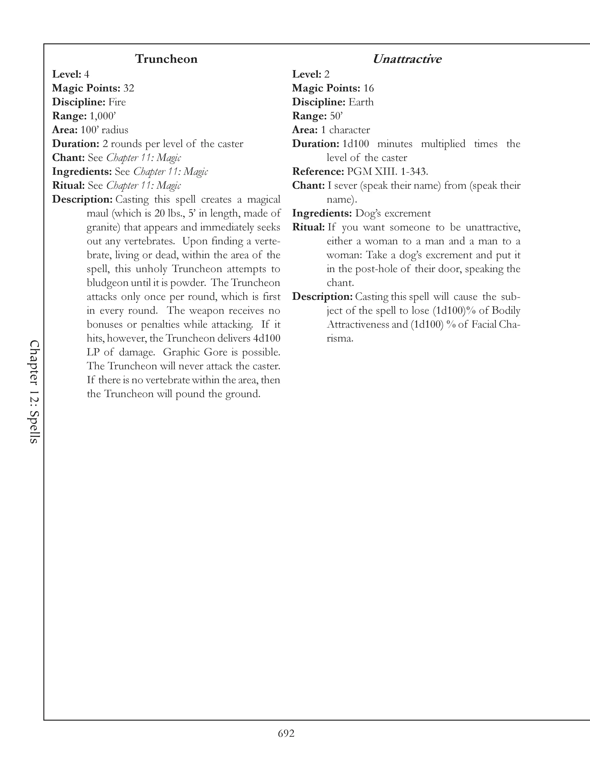Truncheon                                                Unattractive
                     Level: 4                                                  Level: 2
                     Magic Points: 32                                          Magic Points: 16
                     Discipline: Fire                                          Discipline: Earth
                     Range: 1,000’                                             Range: 50’
                     Area: 100’ radius                                         Area: 1 character
                     Duration: 2 rounds per level of the caster                Duration: 1d100 minutes multiplied times the
                     Chant: See Chapter 11: Magic                                      level of the caster
                     Ingredients: See Chapter 11: Magic                        Reference: PGM XIII. 1-343.
                     Ritual: See Chapter 11: Magic                             Chant: I sever (speak their name) from (speak their
                     Description: Casting this spell creates a magical                 name).
                             maul (which is 20 lbs., 5’ in length, made of     Ingredients: Dog’s excrement
                             granite) that appears and immediately seeks       Ritual: If you want someone to be unattractive,
                             out any vertebrates. Upon finding a verte-                either a woman to a man and a man to a
                             brate, living or dead, within the area of the             woman: Take a dog’s excrement and put it
                             spell, this unholy Truncheon attempts to                  in the post-hole of their door, speaking the
                             bludgeon until it is powder. The Truncheon                chant.
                             attacks only once per round, which is first       Description: Casting this spell will cause the sub-
                             in every round. The weapon receives no                    ject of the spell to lose (1d100)% of Bodily
                             bonuses or penalties while attacking. If it               Attractiveness and (1d100) % of Facial Cha-
                             hits, however, the Truncheon delivers 4d100               risma.
Chapter 12: Spells




                             LP of damage. Graphic Gore is possible.
                             The Truncheon will never attack the caster.
                             If there is no vertebrate within the area, then
                             the Truncheon will pound the ground.




                                                                           692
 