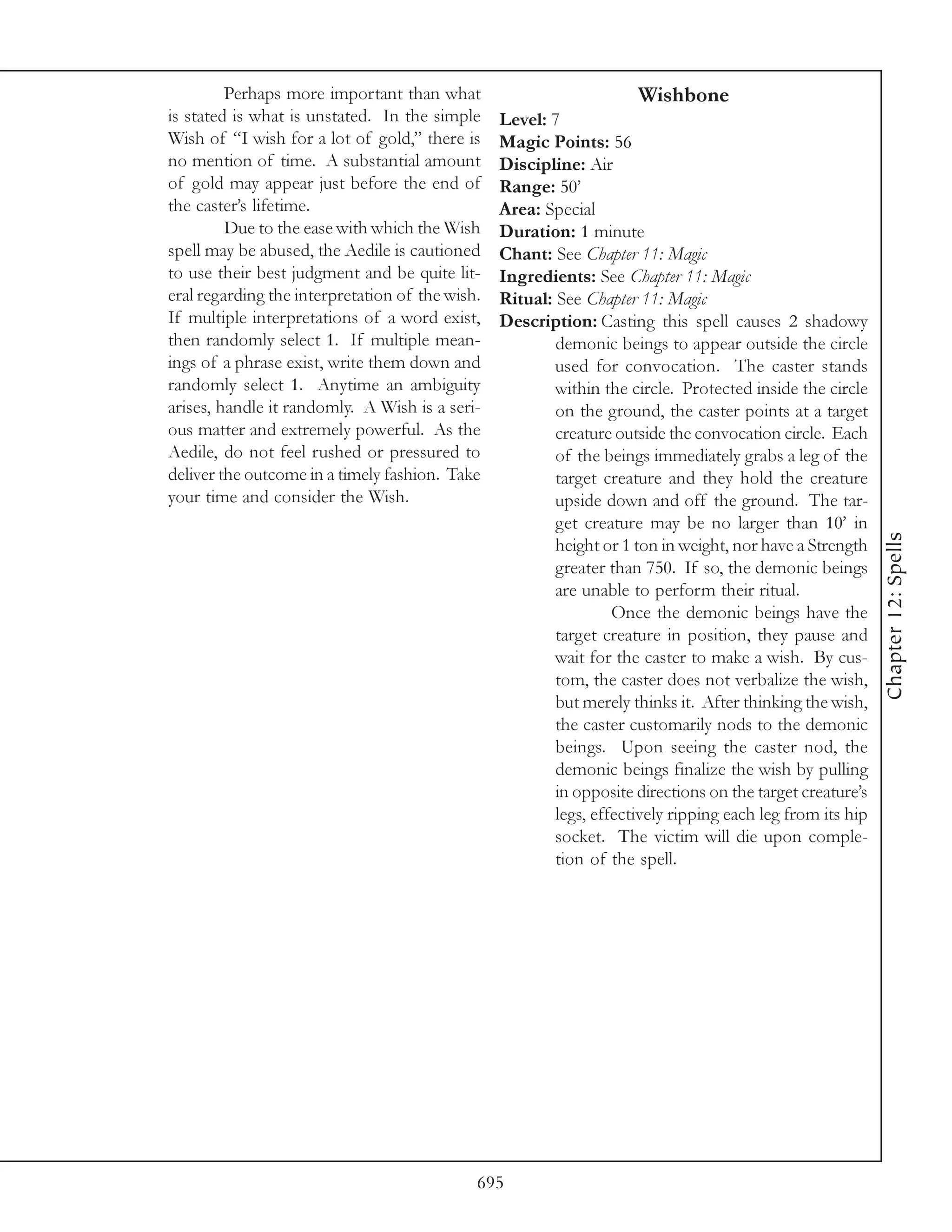 Perhaps more important than what                            Wishbone
is stated is what is unstated. In the simple     Level: 7
Wish of “I wish for a lot of gold,” there is     Magic Points: 56
no mention of time. A substantial amount         Discipline: Air
of gold may appear just before the end of        Range: 50’
the caster’s lifetime.                           Area: Special
         Due to the ease with which the Wish     Duration: 1 minute
spell may be abused, the Aedile is cautioned     Chant: See Chapter 11: Magic
to use their best judgment and be quite lit-     Ingredients: See Chapter 11: Magic
eral regarding the interpretation of the wish.   Ritual: See Chapter 11: Magic
If multiple interpretations of a word exist,     Description: Casting this spell causes 2 shadowy
then randomly select 1. If multiple mean-                demonic beings to appear outside the circle
ings of a phrase exist, write them down and              used for convocation. The caster stands
randomly select 1. Anytime an ambiguity                  within the circle. Protected inside the circle
arises, handle it randomly. A Wish is a seri-            on the ground, the caster points at a target
ous matter and extremely powerful. As the                creature outside the convocation circle. Each
Aedile, do not feel rushed or pressured to               of the beings immediately grabs a leg of the
deliver the outcome in a timely fashion. Take            target creature and they hold the creature
your time and consider the Wish.                         upside down and off the ground. The tar-
                                                         get creature may be no larger than 10’ in




                                                                                                           Chapter 12: Spells
                                                         height or 1 ton in weight, nor have a Strength
                                                         greater than 750. If so, the demonic beings
                                                         are unable to perform their ritual.
                                                                  Once the demonic beings have the
                                                         target creature in position, they pause and
                                                         wait for the caster to make a wish. By cus-
                                                         tom, the caster does not verbalize the wish,
                                                         but merely thinks it. After thinking the wish,
                                                         the caster customarily nods to the demonic
                                                         beings. Upon seeing the caster nod, the
                                                         demonic beings finalize the wish by pulling
                                                         in opposite directions on the target creature’s
                                                         legs, effectively ripping each leg from its hip
                                                         socket. The victim will die upon comple-
                                                         tion of the spell.




                                             695
 