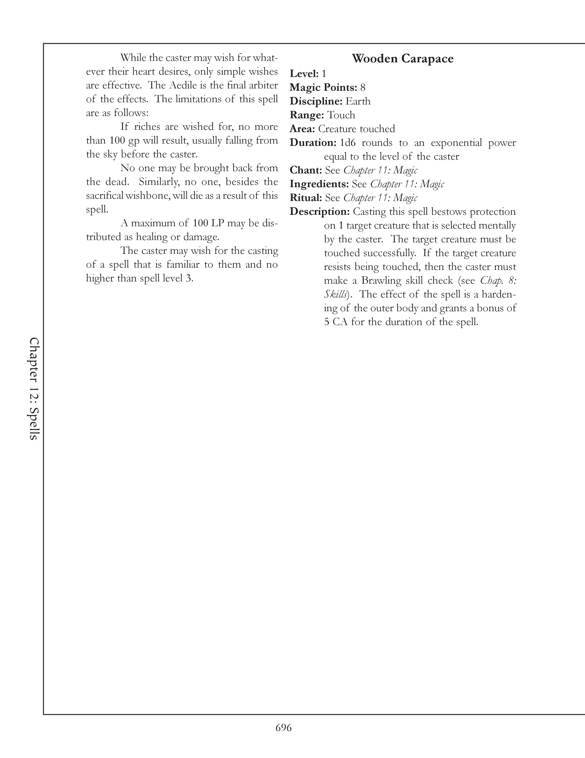 While the caster may wish for what-                      Wooden Carapace
                     ever their heart desires, only simple wishes        Level: 1
                     are effective. The Aedile is the final arbiter      Magic Points: 8
                     of the effects. The limitations of this spell       Discipline: Earth
                     are as follows:                                     Range: Touch
                              If riches are wished for, no more          Area: Creature touched
                     than 100 gp will result, usually falling from       Duration: 1d6 rounds to an exponential power
                     the sky before the caster.                                  equal to the level of the caster
                              No one may be brought back from            Chant: See Chapter 11: Magic
                     the dead. Similarly, no one, besides the            Ingredients: See Chapter 11: Magic
                     sacrifical wishbone, will die as a result of this   Ritual: See Chapter 11: Magic
                     spell.                                              Description: Casting this spell bestows protection
                              A maximum of 100 LP may be dis-                    on 1 target creature that is selected mentally
                     tributed as healing or damage.                              by the caster. The target creature must be
                              The caster may wish for the casting                touched successfully. If the target creature
                     of a spell that is familiar to them and no                  resists being touched, then the caster must
                     higher than spell level 3.                                  make a Brawling skill check (see Chap. 8:
                                                                                 Skills). The effect of the spell is a harden-
                                                                                 ing of the outer body and grants a bonus of
                                                                                 5 CA for the duration of the spell.
Chapter 12: Spells




                                                                     696
 
