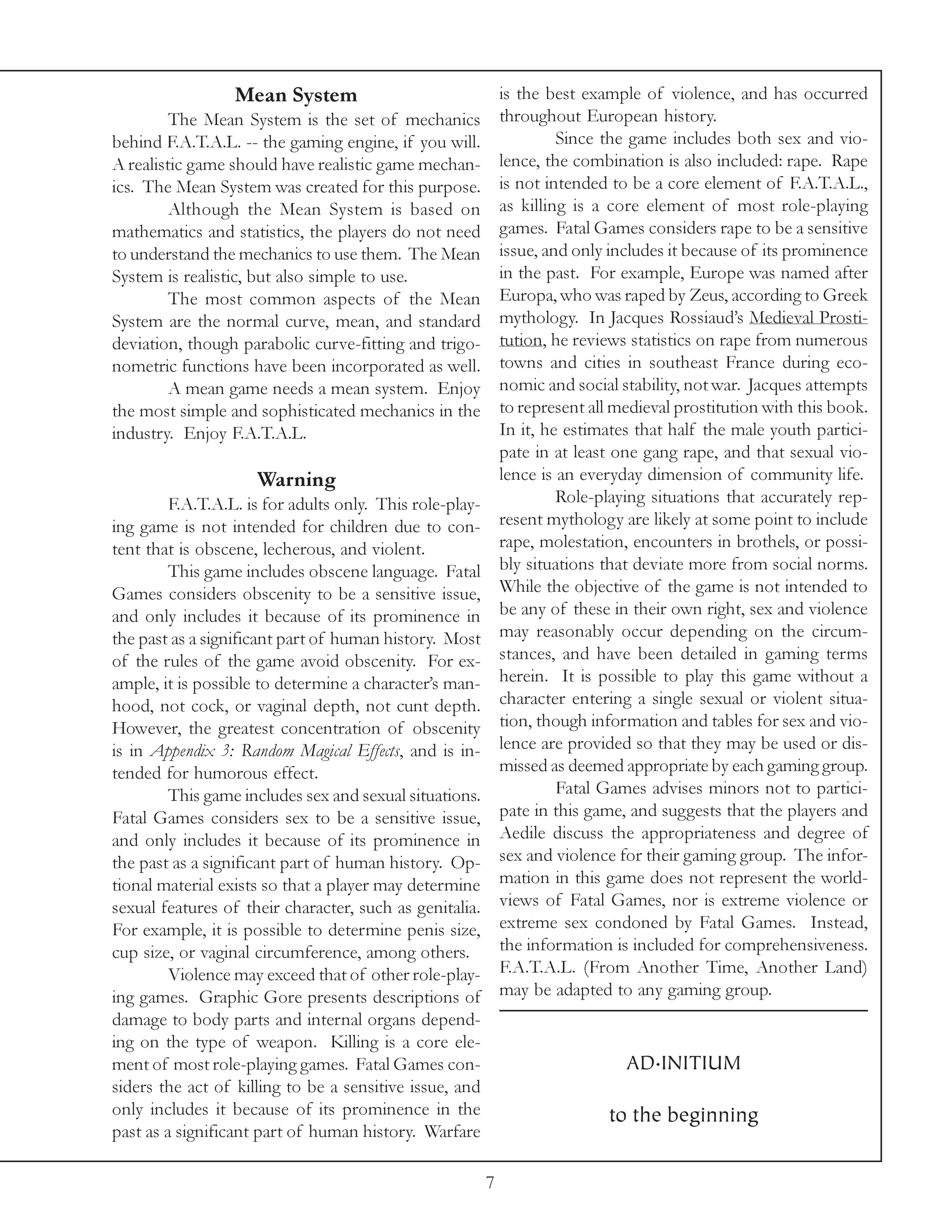 Mean System                                 is the best example of violence, and has occurred
         The Mean System is the set of mechanics              throughout European history.
behind F.A.T.A.L. -- the gaming engine, if you will.                   Since the game includes both sex and vio-
A realistic game should have realistic game mechan-           lence, the combination is also included: rape. Rape
ics. The Mean System was created for this purpose.            is not intended to be a core element of F.A.T.A.L.,
         Although the Mean System is based on                 as killing is a core element of most role-playing
mathematics and statistics, the players do not need           games. Fatal Games considers rape to be a sensitive
to understand the mechanics to use them. The Mean             issue, and only includes it because of its prominence
System is realistic, but also simple to use.                  in the past. For example, Europe was named after
         The most common aspects of the Mean                  Europa, who was raped by Zeus, according to Greek
System are the normal curve, mean, and standard               mythology. In Jacques Rossiaud’s Medieval Prosti-
deviation, though parabolic curve-fitting and trigo-          tution, he reviews statistics on rape from numerous
nometric functions have been incorporated as well.            towns and cities in southeast France during eco-
         A mean game needs a mean system. Enjoy               nomic and social stability, not war. Jacques attempts
the most simple and sophisticated mechanics in the            to represent all medieval prostitution with this book.
industry. Enjoy F.A.T.A.L.                                    In it, he estimates that half the male youth partici-
                                                              pate in at least one gang rape, and that sexual vio-
                     Warning                                  lence is an everyday dimension of community life.
         F.A.T.A.L. is for adults only. This role-play-                Role-playing situations that accurately rep-
ing game is not intended for children due to con-             resent mythology are likely at some point to include
tent that is obscene, lecherous, and violent.                 rape, molestation, encounters in brothels, or possi-
         This game includes obscene language. Fatal           bly situations that deviate more from social norms.
Games considers obscenity to be a sensitive issue,            While the objective of the game is not intended to
and only includes it because of its prominence in             be any of these in their own right, sex and violence
the past as a significant part of human history. Most         may reasonably occur depending on the circum-
of the rules of the game avoid obscenity. For ex-             stances, and have been detailed in gaming terms
ample, it is possible to determine a character’s man-         herein. It is possible to play this game without a
hood, not cock, or vaginal depth, not cunt depth.             character entering a single sexual or violent situa-
However, the greatest concentration of obscenity              tion, though information and tables for sex and vio-
is in Appendix 3: Random Magical Effects, and is in-          lence are provided so that they may be used or dis-
tended for humorous effect.                                   missed as deemed appropriate by each gaming group.
         This game includes sex and sexual situations.                 Fatal Games advises minors not to partici-
Fatal Games considers sex to be a sensitive issue,            pate in this game, and suggests that the players and
and only includes it because of its prominence in             Aedile discuss the appropriateness and degree of
the past as a significant part of human history. Op-          sex and violence for their gaming group. The infor-
tional material exists so that a player may determine         mation in this game does not represent the world-
sexual features of their character, such as genitalia.        views of Fatal Games, nor is extreme violence or
For example, it is possible to determine penis size,          extreme sex condoned by Fatal Games. Instead,
cup size, or vaginal circumference, among others.             the information is included for comprehensiveness.
         Violence may exceed that of other role-play-         F.A.T.A.L. (From Another Time, Another Land)
ing games. Graphic Gore presents descriptions of              may be adapted to any gaming group.
damage to body parts and internal organs depend-
ing on the type of weapon. Killing is a core ele-
ment of most role-playing games. Fatal Games con-                               AD.INITIUM
siders the act of killing to be a sensitive issue, and
only includes it because of its prominence in the                             to the beginning
past as a significant part of human history. Warfare

                                                          7
 
