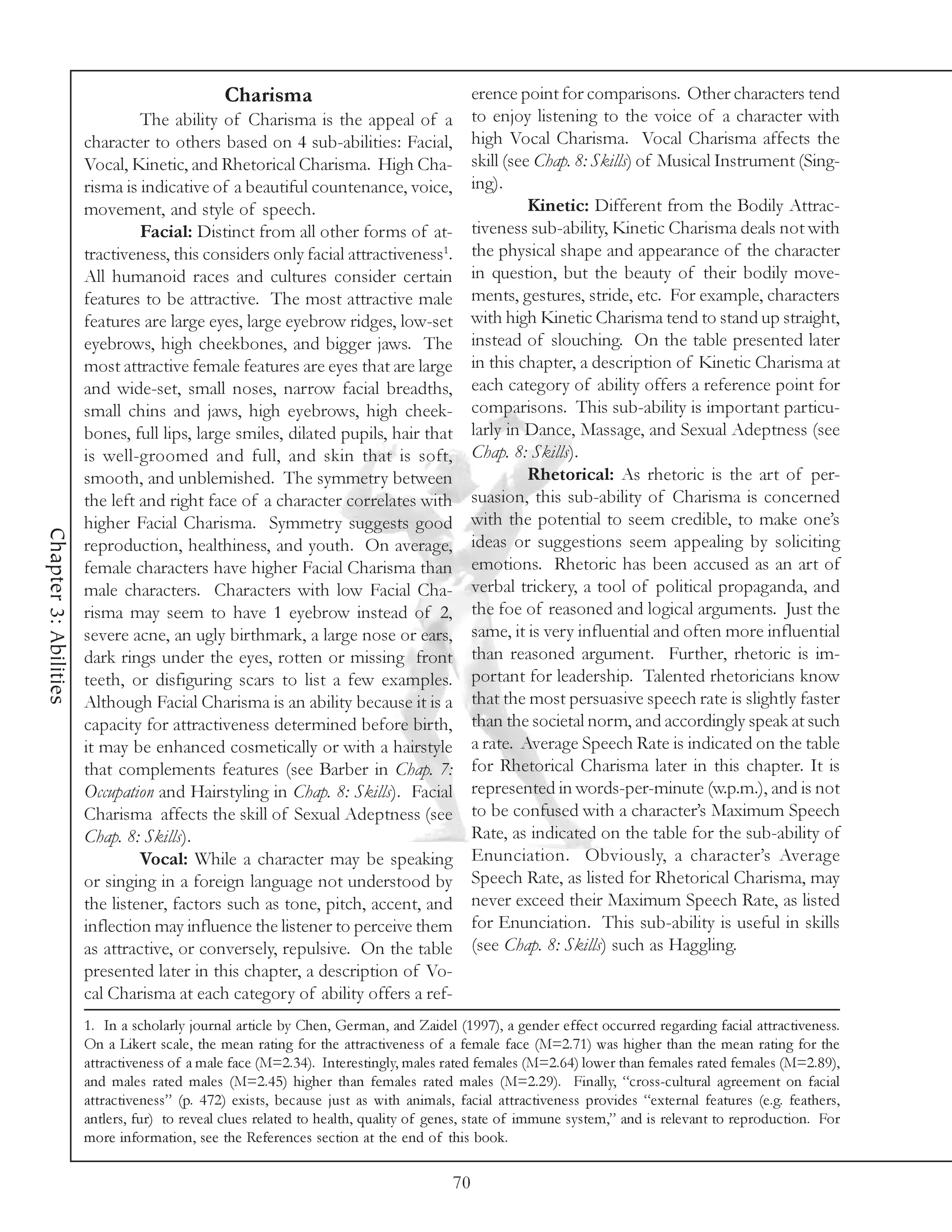 Charisma                                    erence point for comparisons. Other characters tend
                                The ability of Charisma is the appeal of a                to enjoy listening to the voice of a character with
                       character to others based on 4 sub-abilities: Facial,              high Vocal Charisma. Vocal Charisma affects the
                       Vocal, Kinetic, and Rhetorical Charisma. High Cha-                 skill (see Chap. 8: Skills) of Musical Instrument (Sing-
                       risma is indicative of a beautiful countenance, voice,             ing).
                       movement, and style of speech.                                               Kinetic: Different from the Bodily Attrac-
                                Facial: Distinct from all other forms of at-              tiveness sub-ability, Kinetic Charisma deals not with
                       tractiveness, this considers only facial attractiveness1.          the physical shape and appearance of the character
                       All humanoid races and cultures consider certain                   in question, but the beauty of their bodily move-
                       features to be attractive. The most attractive male                ments, gestures, stride, etc. For example, characters
                       features are large eyes, large eyebrow ridges, low-set             with high Kinetic Charisma tend to stand up straight,
                       eyebrows, high cheekbones, and bigger jaws. The                    instead of slouching. On the table presented later
                       most attractive female features are eyes that are large            in this chapter, a description of Kinetic Charisma at
                       and wide-set, small noses, narrow facial breadths,                 each category of ability offers a reference point for
                       small chins and jaws, high eyebrows, high cheek-                   comparisons. This sub-ability is important particu-
                       bones, full lips, large smiles, dilated pupils, hair that          larly in Dance, Massage, and Sexual Adeptness (see
                       is well-groomed and full, and skin that is soft,                   Chap. 8: Skills).
                       smooth, and unblemished. The symmetry between                                Rhetorical: As rhetoric is the art of per-
                       the left and right face of a character correlates with             suasion, this sub-ability of Charisma is concerned
                       higher Facial Charisma. Symmetry suggests good                     with the potential to seem credible, to make one’s
Chapter 3: Abilities




                       reproduction, healthiness, and youth. On average,                  ideas or suggestions seem appealing by soliciting
                       female characters have higher Facial Charisma than                 emotions. Rhetoric has been accused as an art of
                       male characters. Characters with low Facial Cha-                   verbal trickery, a tool of political propaganda, and
                       risma may seem to have 1 eyebrow instead of 2,                     the foe of reasoned and logical arguments. Just the
                       severe acne, an ugly birthmark, a large nose or ears,              same, it is very influential and often more influential
                       dark rings under the eyes, rotten or missing front                 than reasoned argument. Further, rhetoric is im-
                       teeth, or disfiguring scars to list a few examples.                portant for leadership. Talented rhetoricians know
                       Although Facial Charisma is an ability because it is a             that the most persuasive speech rate is slightly faster
                       capacity for attractiveness determined before birth,               than the societal norm, and accordingly speak at such
                       it may be enhanced cosmetically or with a hairstyle                a rate. Average Speech Rate is indicated on the table
                       that complements features (see Barber in Chap. 7:                  for Rhetorical Charisma later in this chapter. It is
                       Occupation and Hairstyling in Chap. 8: Skills). Facial             represented in words-per-minute (w.p.m.), and is not
                       Charisma affects the skill of Sexual Adeptness (see                to be confused with a character’s Maximum Speech
                       Chap. 8: Skills).                                                  Rate, as indicated on the table for the sub-ability of
                                Vocal: While a character may be speaking                  Enunciation. Obviously, a character’s Average
                       or singing in a foreign language not understood by                 Speech Rate, as listed for Rhetorical Charisma, may
                       the listener, factors such as tone, pitch, accent, and             never exceed their Maximum Speech Rate, as listed
                       inflection may influence the listener to perceive them             for Enunciation. This sub-ability is useful in skills
                       as attractive, or conversely, repulsive. On the table              (see Chap. 8: Skills) such as Haggling.
                       presented later in this chapter, a description of Vo-
                       cal Charisma at each category of ability offers a ref-
                       1. In a scholarly journal article by Chen, German, and Zaidel (1997), a gender effect occurred regarding facial attractiveness.
                       On a Likert scale, the mean rating for the attractiveness of a female face (M=2.71) was higher than the mean rating for the
                       attractiveness of a male face (M=2.34). Interestingly, males rated females (M=2.64) lower than females rated females (M=2.89),
                       and males rated males (M=2.45) higher than females rated males (M=2.29). Finally, “cross-cultural agreement on facial
                       attractiveness” (p. 472) exists, because just as with animals, facial attractiveness provides “external features (e.g. feathers,
                       antlers, fur) to reveal clues related to health, quality of genes, state of immune system,” and is relevant to reproduction. For
                       more information, see the References section at the end of this book.

                                                                                     70
 