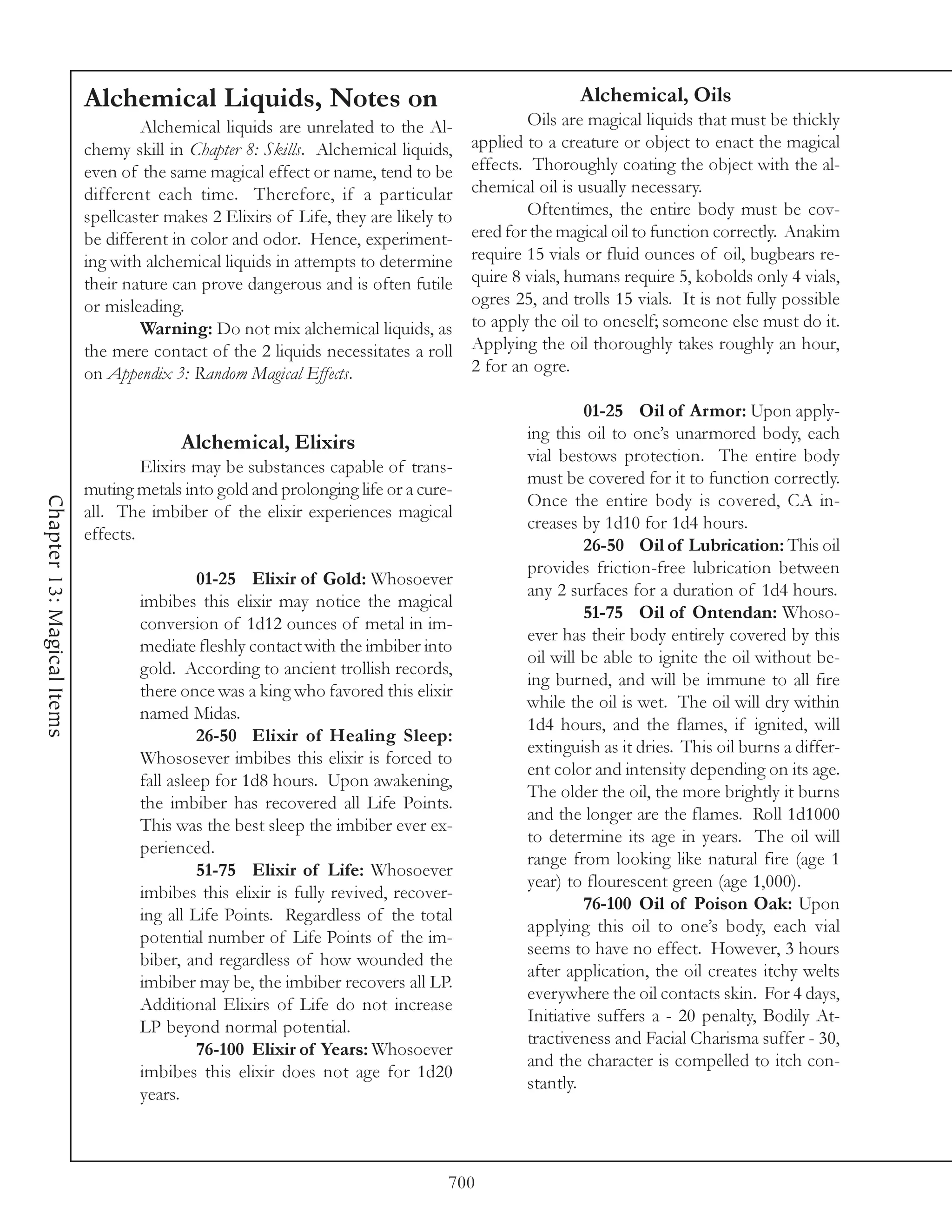 Alchemical Liquids, Notes on                                              Alchemical, Oils
                                    Alchemical liquids are unrelated to the Al-               Oils are magical liquids that must be thickly
                            chemy skill in Chapter 8: Skills. Alchemical liquids,     applied to a creature or object to enact the magical
                            even of the same magical effect or name, tend to be       effects. Thoroughly coating the object with the al-
                            different each time. Therefore, if a particular           chemical oil is usually necessary.
                            spellcaster makes 2 Elixirs of Life, they are likely to           Oftentimes, the entire body must be cov-
                            be different in color and odor. Hence, experiment-        ered for the magical oil to function correctly. Anakim
                            ing with alchemical liquids in attempts to determine      require 15 vials or fluid ounces of oil, bugbears re-
                            their nature can prove dangerous and is often futile      quire 8 vials, humans require 5, kobolds only 4 vials,
                            or misleading.                                            ogres 25, and trolls 15 vials. It is not fully possible
                                    Warning: Do not mix alchemical liquids, as        to apply the oil to oneself; someone else must do it.
                            the mere contact of the 2 liquids necessitates a roll     Applying the oil thoroughly takes roughly an hour,
                            on Appendix 3: Random Magical Effects.                    2 for an ogre.

                                                                                                       01-25 Oil of Armor: Upon apply-
                                                                                              ing this oil to one’s unarmored body, each
                                          Alchemical, Elixirs
                                                                                              vial bestows protection. The entire body
                                     Elixirs may be substances capable of trans-
                                                                                              must be covered for it to function correctly.
                            muting metals into gold and prolonging life or a cure-
                                                                                              Once the entire body is covered, CA in-
Chapter 13: Magical Items




                            all. The imbiber of the elixir experiences magical
                                                                                              creases by 1d10 for 1d4 hours.
                            effects.
                                                                                                       26-50 Oil of Lubrication: This oil
                                                                                              provides friction-free lubrication between
                                             01-25 Elixir of Gold: Whosoever
                                                                                              any 2 surfaces for a duration of 1d4 hours.
                                    imbibes this elixir may notice the magical
                                                                                                       51-75 Oil of Ontendan: Whoso-
                                    conversion of 1d12 ounces of metal in im-
                                                                                              ever has their body entirely covered by this
                                    mediate fleshly contact with the imbiber into
                                                                                              oil will be able to ignite the oil without be-
                                    gold. According to ancient trollish records,
                                                                                              ing burned, and will be immune to all fire
                                    there once was a king who favored this elixir
                                                                                              while the oil is wet. The oil will dry within
                                    named Midas.
                                                                                              1d4 hours, and the flames, if ignited, will
                                             26-50 Elixir of Healing Sleep:
                                                                                              extinguish as it dries. This oil burns a differ-
                                    Whososever imbibes this elixir is forced to
                                                                                              ent color and intensity depending on its age.
                                    fall asleep for 1d8 hours. Upon awakening,
                                                                                              The older the oil, the more brightly it burns
                                    the imbiber has recovered all Life Points.
                                                                                              and the longer are the flames. Roll 1d1000
                                    This was the best sleep the imbiber ever ex-
                                                                                              to determine its age in years. The oil will
                                    perienced.
                                                                                              range from looking like natural fire (age 1
                                             51-75 Elixir of Life: Whosoever
                                                                                              year) to flourescent green (age 1,000).
                                    imbibes this elixir is fully revived, recover-
                                                                                                       76-100 Oil of Poison Oak: Upon
                                    ing all Life Points. Regardless of the total
                                                                                              applying this oil to one’s body, each vial
                                    potential number of Life Points of the im-
                                                                                              seems to have no effect. However, 3 hours
                                    biber, and regardless of how wounded the
                                                                                              after application, the oil creates itchy welts
                                    imbiber may be, the imbiber recovers all LP.
                                                                                              everywhere the oil contacts skin. For 4 days,
                                    Additional Elixirs of Life do not increase
                                                                                              Initiative suffers a - 20 penalty, Bodily At-
                                    LP beyond normal potential.
                                                                                              tractiveness and Facial Charisma suffer - 30,
                                             76-100 Elixir of Years: Whosoever
                                                                                              and the character is compelled to itch con-
                                    imbibes this elixir does not age for 1d20
                                                                                              stantly.
                                    years.



                                                                                  700
 