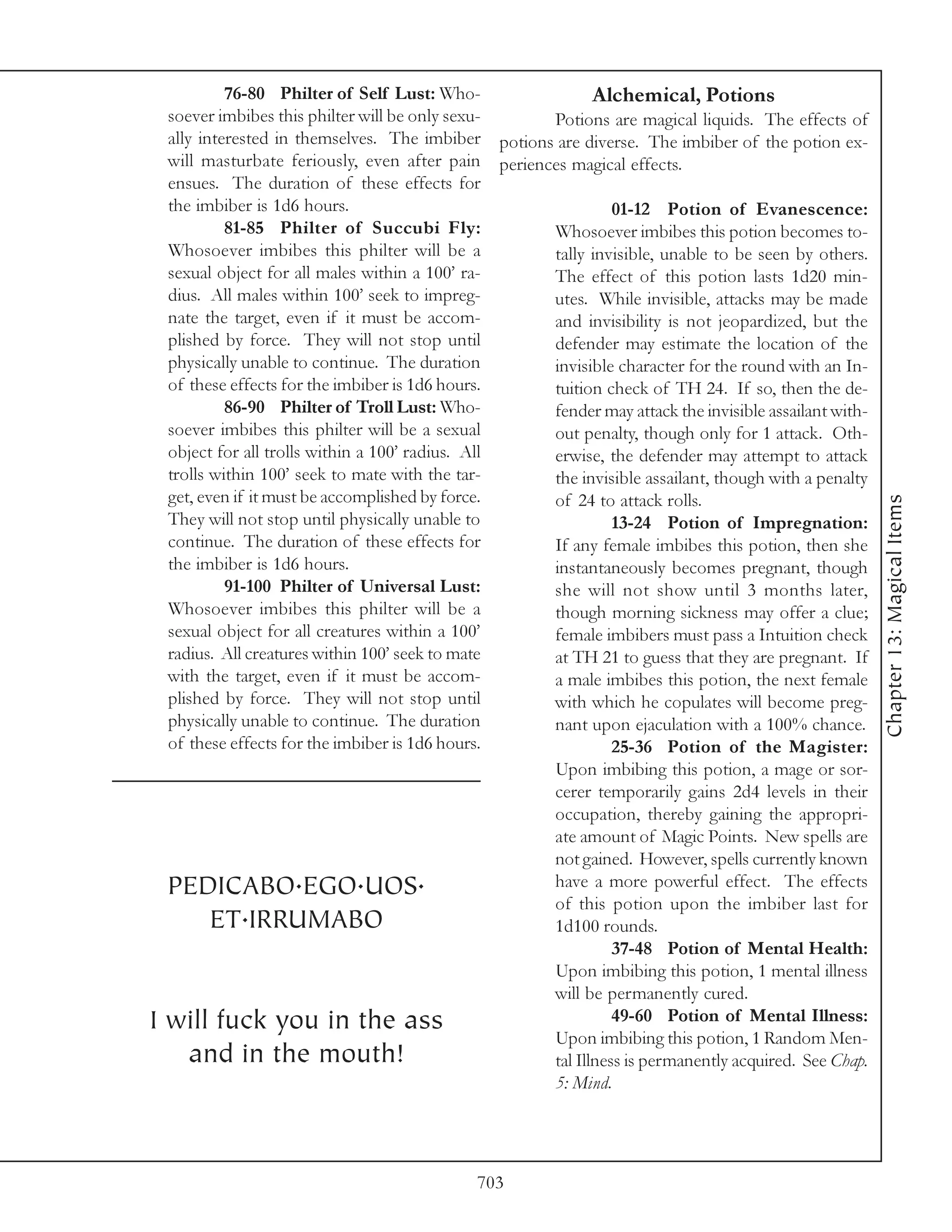76-80 Philter of Self Lust: Who-                Alchemical, Potions
    soever imbibes this philter will be only sexu-    Potions are magical liquids. The effects of
    ally interested in themselves. The imbiber potions are diverse. The imbiber of the potion ex-
    will masturbate feriously, even after pain periences magical effects.
    ensues. The duration of these effects for
    the imbiber is 1d6 hours.                                   01-12 Potion of Evanescence:
             81-85 Philter of Succubi Fly:            Whosoever imbibes this potion becomes to-
    Whosoever imbibes this philter will be a          tally invisible, unable to be seen by others.
    sexual object for all males within a 100’ ra-     The effect of this potion lasts 1d20 min-
    dius. All males within 100’ seek to impreg-       utes. While invisible, attacks may be made
    nate the target, even if it must be accom-        and invisibility is not jeopardized, but the
    plished by force. They will not stop until        defender may estimate the location of the
    physically unable to continue. The duration       invisible character for the round with an In-
    of these effects for the imbiber is 1d6 hours.    tuition check of TH 24. If so, then the de-
             86-90 Philter of Troll Lust: Who-        fender may attack the invisible assailant with-
    soever imbibes this philter will be a sexual      out penalty, though only for 1 attack. Oth-
    object for all trolls within a 100’ radius. All   erwise, the defender may attempt to attack
    trolls within 100’ seek to mate with the tar-     the invisible assailant, though with a penalty
    get, even if it must be accomplished by force.    of 24 to attack rolls.




                                                                                                        Chapter 13: Magical Items
    They will not stop until physically unable to               13-24 Potion of Impregnation:
    continue. The duration of these effects for       If any female imbibes this potion, then she
    the imbiber is 1d6 hours.                         instantaneously becomes pregnant, though
             91-100 Philter of Universal Lust:        she will not show until 3 months later,
    Whosoever imbibes this philter will be a          though morning sickness may offer a clue;
    sexual object for all creatures within a 100’     female imbibers must pass a Intuition check
    radius. All creatures within 100’ seek to mate    at TH 21 to guess that they are pregnant. If
    with the target, even if it must be accom-        a male imbibes this potion, the next female
    plished by force. They will not stop until        with which he copulates will become preg-
    physically unable to continue. The duration       nant upon ejaculation with a 100% chance.
    of these effects for the imbiber is 1d6 hours.              25-36 Potion of the Magister:
                                                      Upon imbibing this potion, a mage or sor-
                                                      cerer temporarily gains 2d4 levels in their
                                                      occupation, thereby gaining the appropri-
                                                      ate amount of Magic Points. New spells are
                                                      not gained. However, spells currently known
    PEDICABO.EGO.UOS.                                 have a more powerful effect. The effects
                                                      of this potion upon the imbiber last for
           ET.IRRUMABO                                1d100 rounds.
                                                                37-48 Potion of Mental Health:
                                                      Upon imbibing this potion, 1 mental illness
                                                      will be permanently cured.
I   will fuck you in the ass                                    49-60 Potion of Mental Illness:
                                                      Upon imbibing this potion, 1 Random Men-
        and in the mouth!                             tal Illness is permanently acquired. See Chap.
                                                      5: Mind.




                                               703
 