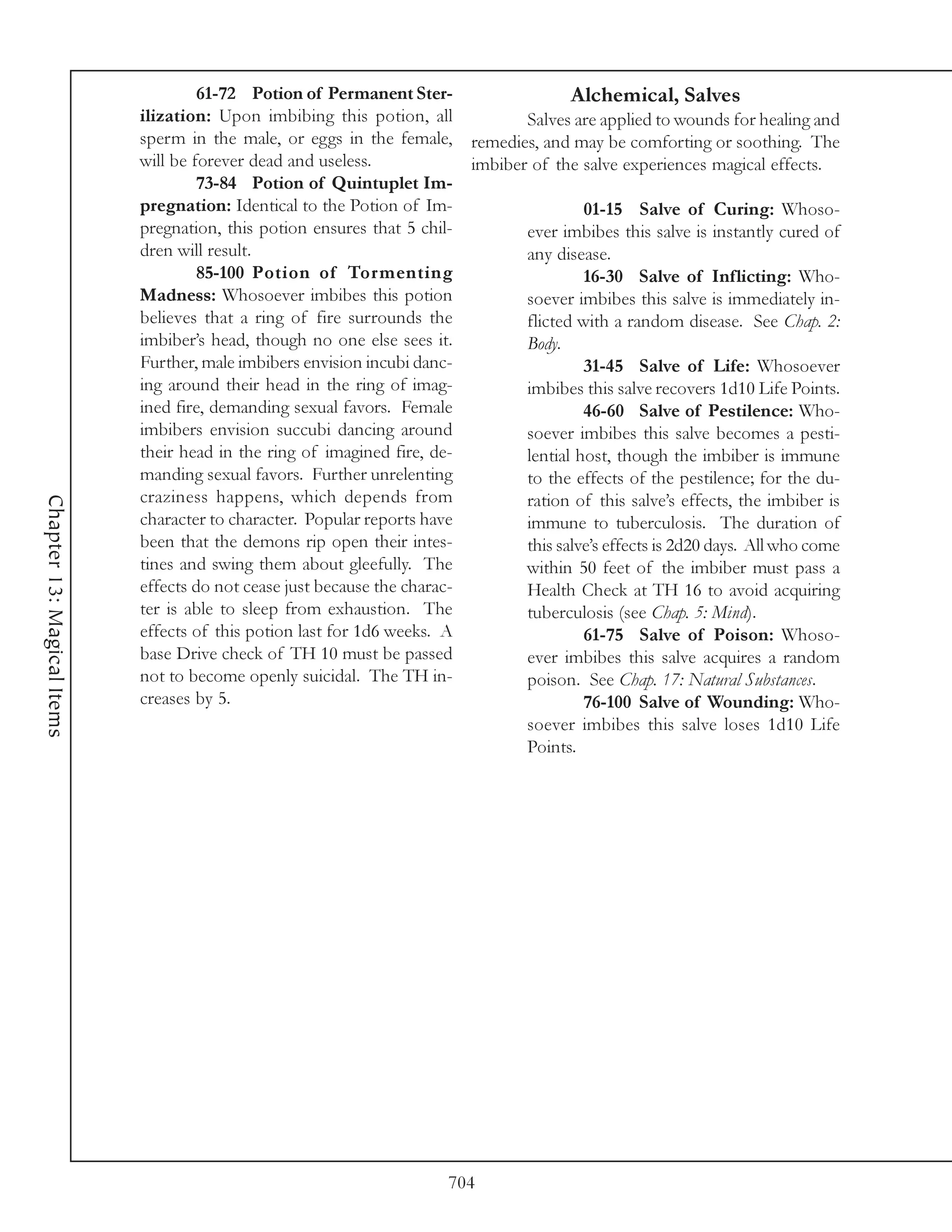 61-72 Potion of Permanent Ster-                    Alchemical, Salves
                            ilization: Upon imbibing this potion, all            Salves are applied to wounds for healing and
                            sperm in the male, or eggs in the female, remedies, and may be comforting or soothing. The
                            will be forever dead and useless.             imbiber of the salve experiences magical effects.
                                     73-84 Potion of Quintuplet Im-
                            pregnation: Identical to the Potion of Im-                    01-15 Salve of Curing: Whoso-
                            pregnation, this potion ensures that 5 chil-         ever imbibes this salve is instantly cured of
                            dren will result.                                    any disease.
                                     85-100 Potion of Tormenting                          16-30 Salve of Inflicting: Who-
                            Madness: Whosoever imbibes this potion               soever imbibes this salve is immediately in-
                            believes that a ring of fire surrounds the           flicted with a random disease. See Chap. 2:
                            imbiber’s head, though no one else sees it.          Body.
                            Further, male imbibers envision incubi danc-                  31-45 Salve of Life: Whosoever
                            ing around their head in the ring of imag-           imbibes this salve recovers 1d10 Life Points.
                            ined fire, demanding sexual favors. Female                    46-60 Salve of Pestilence: Who-
                            imbibers envision succubi dancing around             soever imbibes this salve becomes a pesti-
                            their head in the ring of imagined fire, de-         lential host, though the imbiber is immune
                            manding sexual favors. Further unrelenting           to the effects of the pestilence; for the du-
                            craziness happens, which depends from                ration of this salve’s effects, the imbiber is
Chapter 13: Magical Items




                            character to character. Popular reports have         immune to tuberculosis. The duration of
                            been that the demons rip open their intes-           this salve’s effects is 2d20 days. All who come
                            tines and swing them about gleefully. The            within 50 feet of the imbiber must pass a
                            effects do not cease just because the charac-        Health Check at TH 16 to avoid acquiring
                            ter is able to sleep from exhaustion. The            tuberculosis (see Chap. 5: Mind).
                            effects of this potion last for 1d6 weeks. A                  61-75 Salve of Poison: Whoso-
                            base Drive check of TH 10 must be passed             ever imbibes this salve acquires a random
                            not to become openly suicidal. The TH in-            poison. See Chap. 17: Natural Substances.
                            creases by 5.                                                 76-100 Salve of Wounding: Who-
                                                                                 soever imbibes this salve loses 1d10 Life
                                                                                 Points.




                                                                        704
 