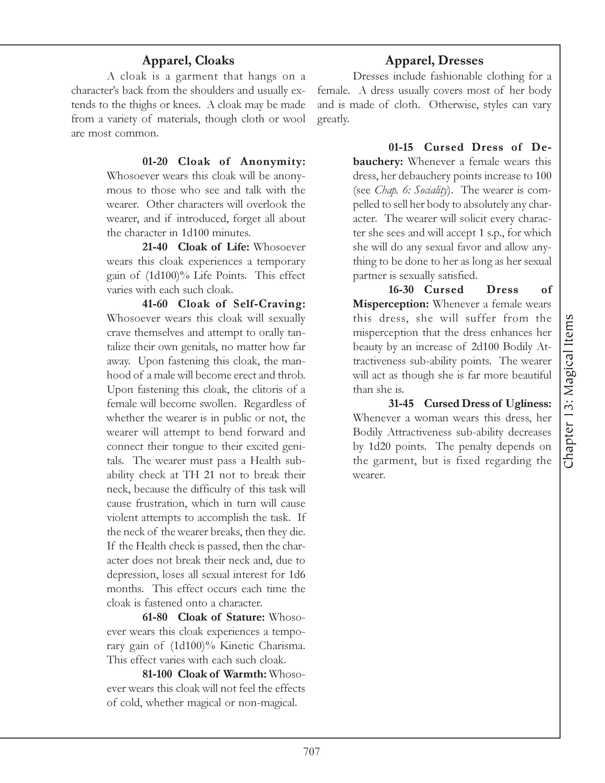 Apparel, Cloaks                                         Apparel, Dresses
        A cloak is a garment that hangs on a                      Dresses include fashionable clothing for a
character’s back from the shoulders and usually ex-      female. A dress usually covers most of her body
tends to the thighs or knees. A cloak may be made        and is made of cloth. Otherwise, styles can vary
from a variety of materials, though cloth or wool        greatly.
are most common.
                                                                         01-15 Cursed Dress of De-
                01-20 Cloak of Anonymity:                       bauchery: Whenever a female wears this
       Whosoever wears this cloak will be anony-                dress, her debauchery points increase to 100
       mous to those who see and talk with the                  (see Chap. 6: Sociality). The wearer is com-
       wearer. Other characters will overlook the               pelled to sell her body to absolutely any char-
       wearer, and if introduced, forget all about              acter. The wearer will solicit every charac-
       the character in 1d100 minutes.                          ter she sees and will accept 1 s.p., for which
                21-40 Cloak of Life: Whosoever                  she will do any sexual favor and allow any-
       wears this cloak experiences a temporary                 thing to be done to her as long as her sexual
       gain of (1d100)% Life Points. This effect                partner is sexually satisfied.
       varies with each such cloak.                                      16-30 Cursed           Dress       of
                41-60 Cloak of Self-Craving:                    Misperception: Whenever a female wears
       Whosoever wears this cloak will sexually                 this dress, she will suffer from the




                                                                                                                  Chapter 13: Magical Items
       crave themselves and attempt to orally tan-              misperception that the dress enhances her
       talize their own genitals, no matter how far             beauty by an increase of 2d100 Bodily At-
       away. Upon fastening this cloak, the man-                tractiveness sub-ability points. The wearer
       hood of a male will become erect and throb.              will act as though she is far more beautiful
       Upon fastening this cloak, the clitoris of a             than she is.
       female will become swollen. Regardless of                         31-45 Cursed Dress of Ugliness:
       whether the wearer is in public or not, the              Whenever a woman wears this dress, her
       wearer will attempt to bend forward and                  Bodily Attractiveness sub-ability decreases
       connect their tongue to their excited geni-              by 1d20 points. The penalty depends on
       tals. The wearer must pass a Health sub-                 the garment, but is fixed regarding the
       ability check at TH 21 not to break their                wearer.
       neck, because the difficulty of this task will
       cause frustration, which in turn will cause
       violent attempts to accomplish the task. If
       the neck of the wearer breaks, then they die.
       If the Health check is passed, then the char-
       acter does not break their neck and, due to
       depression, loses all sexual interest for 1d6
       months. This effect occurs each time the
       cloak is fastened onto a character.
                61-80 Cloak of Stature: Whoso-
       ever wears this cloak experiences a tempo-
       rary gain of (1d100)% Kinetic Charisma.
       This effect varies with each such cloak.
                81-100 Cloak of Warmth: Whoso-
       ever wears this cloak will not feel the effects
       of cold, whether magical or non-magical.



                                                     707
 