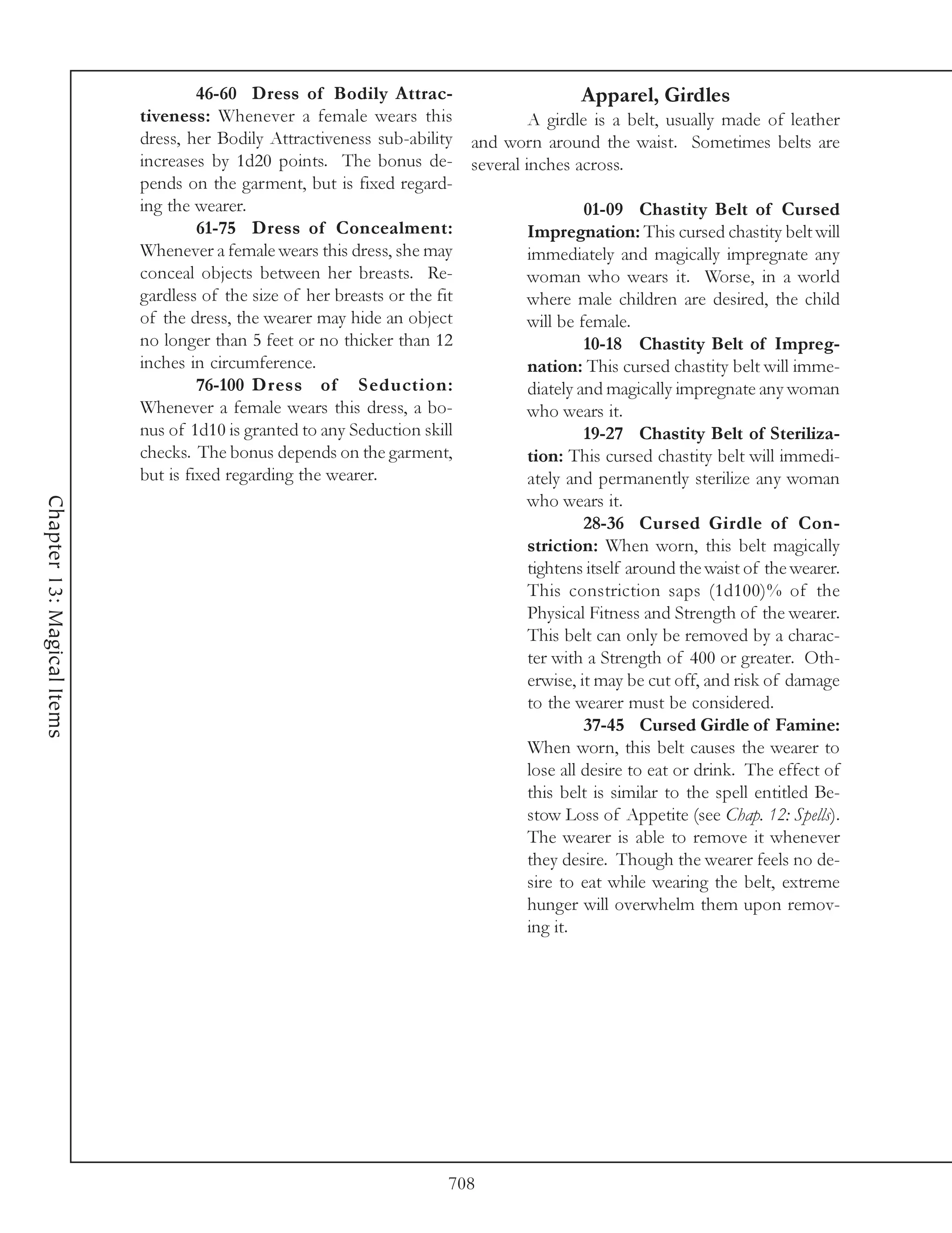 46-60 Dress of Bodily Attrac-                      Apparel, Girdles
                            tiveness: Whenever a female wears this             A girdle is a belt, usually made of leather
                            dress, her Bodily Attractiveness sub-ability and worn around the waist. Sometimes belts are
                            increases by 1d20 points. The bonus de- several inches across.
                            pends on the garment, but is fixed regard-
                            ing the wearer.                                             01-09 Chastity Belt of Cursed
                                     61-75 Dress of Concealment:               Impregnation: This cursed chastity belt will
                            Whenever a female wears this dress, she may        immediately and magically impregnate any
                            conceal objects between her breasts. Re-           woman who wears it. Worse, in a world
                            gardless of the size of her breasts or the fit     where male children are desired, the child
                            of the dress, the wearer may hide an object        will be female.
                            no longer than 5 feet or no thicker than 12                 10-18 Chastity Belt of Impreg-
                            inches in circumference.                           nation: This cursed chastity belt will imme-
                                     76-100 Dress of Seduction:                diately and magically impregnate any woman
                            Whenever a female wears this dress, a bo-          who wears it.
                            nus of 1d10 is granted to any Seduction skill               19-27 Chastity Belt of Steriliza-
                            checks. The bonus depends on the garment,          tion: This cursed chastity belt will immedi-
                            but is fixed regarding the wearer.                 ately and permanently sterilize any woman
                                                                               who wears it.
Chapter 13: Magical Items




                                                                                        28-36 Cursed Girdle of Con-
                                                                               striction: When worn, this belt magically
                                                                               tightens itself around the waist of the wearer.
                                                                               This constriction saps (1d100)% of the
                                                                               Physical Fitness and Strength of the wearer.
                                                                               This belt can only be removed by a charac-
                                                                               ter with a Strength of 400 or greater. Oth-
                                                                               erwise, it may be cut off, and risk of damage
                                                                               to the wearer must be considered.
                                                                                        37-45 Cursed Girdle of Famine:
                                                                               When worn, this belt causes the wearer to
                                                                               lose all desire to eat or drink. The effect of
                                                                               this belt is similar to the spell entitled Be-
                                                                               stow Loss of Appetite (see Chap. 12: Spells).
                                                                               The wearer is able to remove it whenever
                                                                               they desire. Though the wearer feels no de-
                                                                               sire to eat while wearing the belt, extreme
                                                                               hunger will overwhelm them upon remov-
                                                                               ing it.




                                                                       708
 