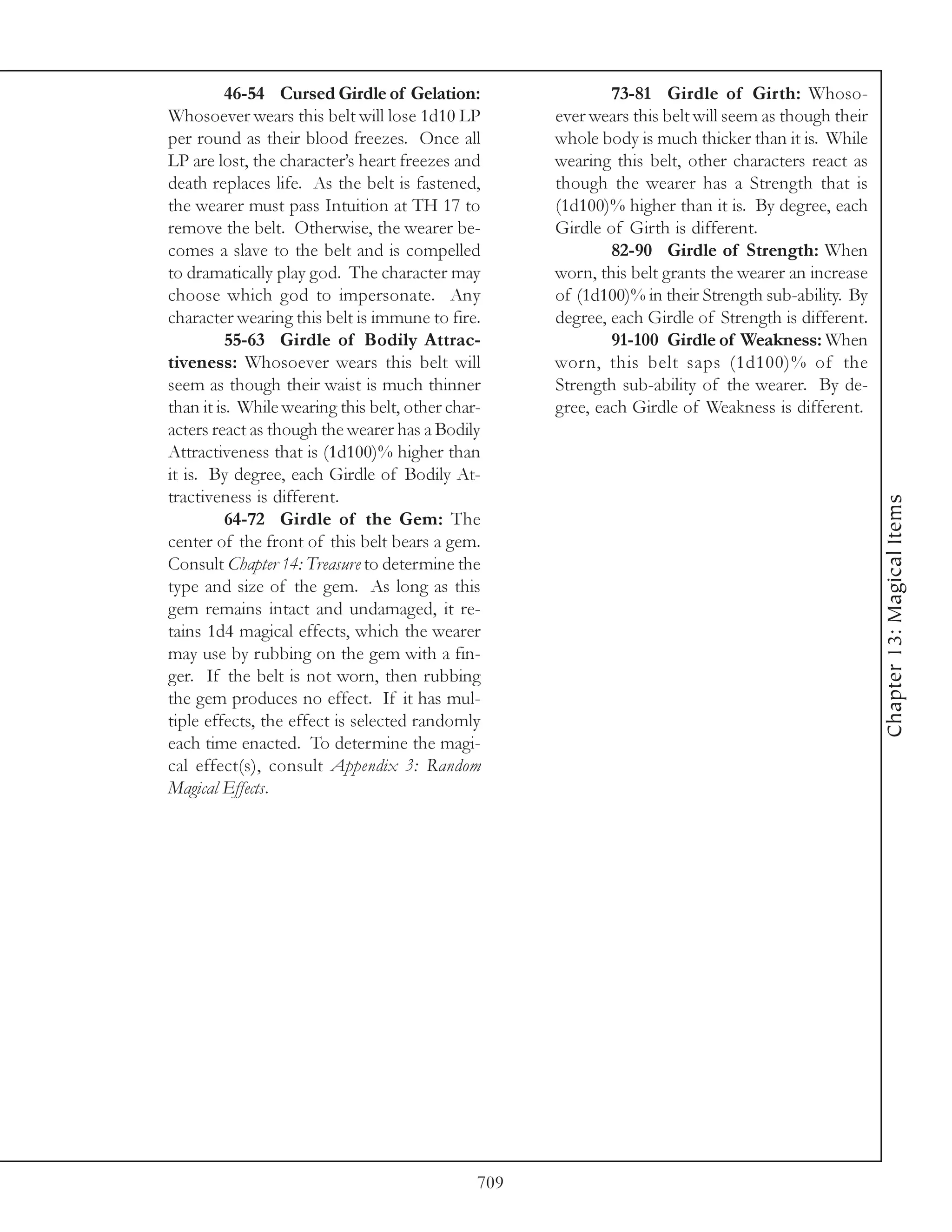 46-54 Cursed Girdle of Gelation:                   73-81 Girdle of Girth: Whoso-
Whosoever wears this belt will lose 1d10 LP          ever wears this belt will seem as though their
per round as their blood freezes. Once all           whole body is much thicker than it is. While
LP are lost, the character’s heart freezes and       wearing this belt, other characters react as
death replaces life. As the belt is fastened,        though the wearer has a Strength that is
the wearer must pass Intuition at TH 17 to           (1d100)% higher than it is. By degree, each
remove the belt. Otherwise, the wearer be-           Girdle of Girth is different.
comes a slave to the belt and is compelled                   82-90 Girdle of Strength: When
to dramatically play god. The character may          worn, this belt grants the wearer an increase
choose which god to impersonate. Any                 of (1d100)% in their Strength sub-ability. By
character wearing this belt is immune to fire.       degree, each Girdle of Strength is different.
          55-63 Girdle of Bodily Attrac-                     91-100 Girdle of Weakness: When
tiveness: Whosoever wears this belt will             worn, this belt saps (1d100)% of the
seem as though their waist is much thinner           Strength sub-ability of the wearer. By de-
than it is. While wearing this belt, other char-     gree, each Girdle of Weakness is different.
acters react as though the wearer has a Bodily
Attractiveness that is (1d100)% higher than
it is. By degree, each Girdle of Bodily At-
tractiveness is different.




                                                                                                      Chapter 13: Magical Items
          64-72 Girdle of the Gem: The
center of the front of this belt bears a gem.
Consult Chapter 14: Treasure to determine the
type and size of the gem. As long as this
gem remains intact and undamaged, it re-
tains 1d4 magical effects, which the wearer
may use by rubbing on the gem with a fin-
ger. If the belt is not worn, then rubbing
the gem produces no effect. If it has mul-
tiple effects, the effect is selected randomly
each time enacted. To determine the magi-
cal effect(s), consult Appendix 3: Random
Magical Effects.




                                               709
 