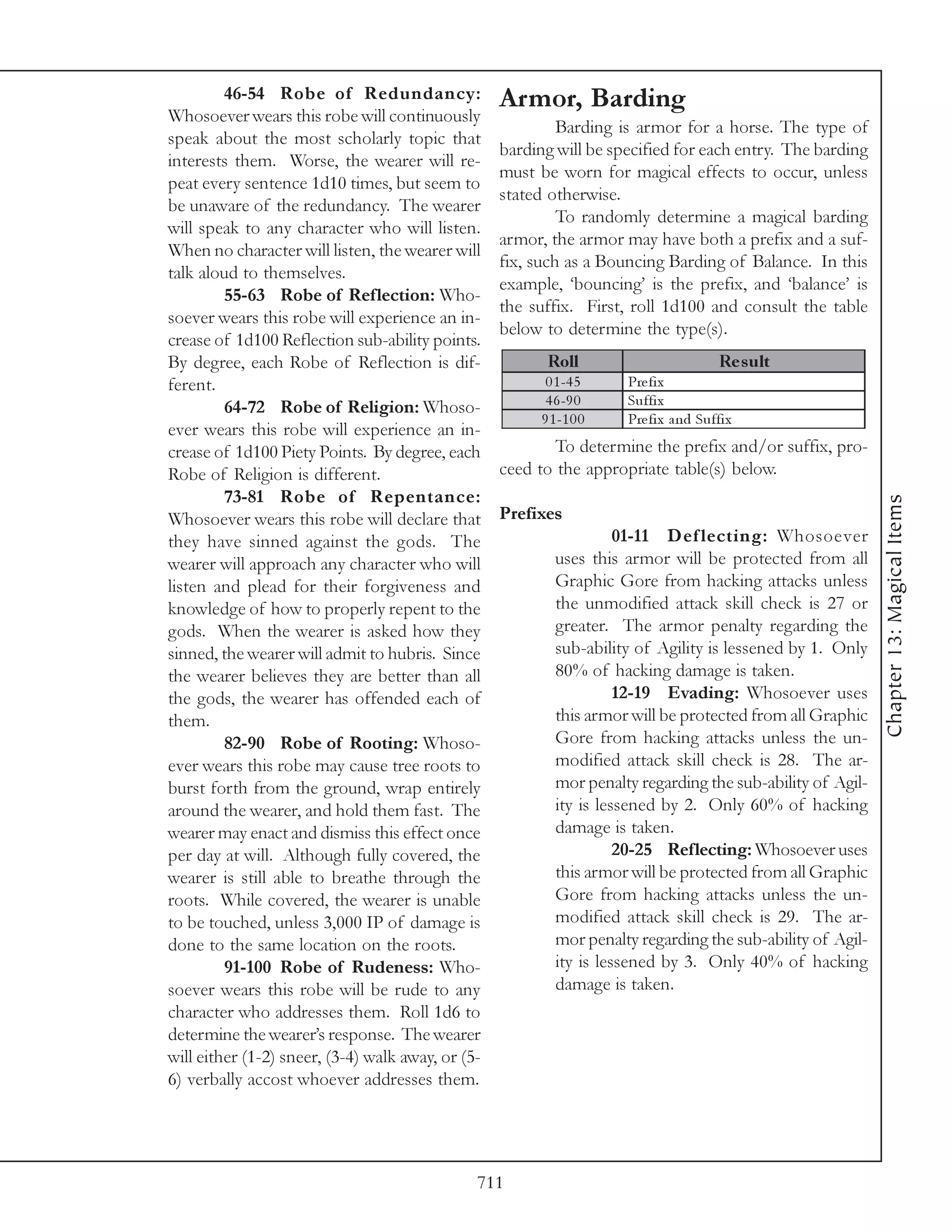 46-54 Robe of Redundancy:                 Armor, Barding
Whosoever wears this robe will continuously
                                                            Barding is armor for a horse. The type of
speak about the most scholarly topic that
                                                   barding will be specified for each entry. The barding
interests them. Worse, the wearer will re-
                                                   must be worn for magical effects to occur, unless
peat every sentence 1d10 times, but seem to
                                                   stated otherwise.
be unaware of the redundancy. The wearer
                                                            To randomly determine a magical barding
will speak to any character who will listen.
                                                   armor, the armor may have both a prefix and a suf-
When no character will listen, the wearer will
                                                   fix, such as a Bouncing Barding of Balance. In this
talk aloud to themselves.
                                                   example, ‘bouncing’ is the prefix, and ‘balance’ is
         55-63 Robe of Reflection: Who-
                                                   the suffix. First, roll 1d100 and consult the table
soever wears this robe will experience an in-
                                                   below to determine the type(s).
crease of 1d100 Reflection sub-ability points.
By degree, each Robe of Reflection is dif-                Roll                          Re s ult
ferent.                                                   0 1 -4 5    Pre fi x
         64-72 Robe of Religion: Whoso-                   4 6 -9 0    Suffi x
                                                         9 1 -1 0 0   Pre fi x a nd Suffi x
ever wears this robe will experience an in-
crease of 1d100 Piety Points. By degree, each              To determine the prefix and/or suffix, pro-
Robe of Religion is different.                     ceed to the appropriate table(s) below.
         73-81 Robe of Repentance:




                                                                                                             Chapter 13: Magical Items
Whosoever wears this robe will declare that        Prefixes
they have sinned against the gods. The                                01-11 Def lecting: Whosoever
wearer will approach any character who will                 uses this armor will be protected from all
listen and plead for their forgiveness and                  Graphic Gore from hacking attacks unless
knowledge of how to properly repent to the                  the unmodified attack skill check is 27 or
gods. When the wearer is asked how they                     greater. The armor penalty regarding the
sinned, the wearer will admit to hubris. Since              sub-ability of Agility is lessened by 1. Only
the wearer believes they are better than all                80% of hacking damage is taken.
the gods, the wearer has offended each of                             12-19 Evading: Whosoever uses
them.                                                       this armor will be protected from all Graphic
         82-90 Robe of Rooting: Whoso-                      Gore from hacking attacks unless the un-
ever wears this robe may cause tree roots to                modified attack skill check is 28. The ar-
burst forth from the ground, wrap entirely                  mor penalty regarding the sub-ability of Agil-
around the wearer, and hold them fast. The                  ity is lessened by 2. Only 60% of hacking
wearer may enact and dismiss this effect once               damage is taken.
per day at will. Although fully covered, the                          20-25 Reflecting: Whosoever uses
wearer is still able to breathe through the                 this armor will be protected from all Graphic
roots. While covered, the wearer is unable                  Gore from hacking attacks unless the un-
to be touched, unless 3,000 IP of damage is                 modified attack skill check is 29. The ar-
done to the same location on the roots.                     mor penalty regarding the sub-ability of Agil-
         91-100 Robe of Rudeness: Who-                      ity is lessened by 3. Only 40% of hacking
soever wears this robe will be rude to any                  damage is taken.
character who addresses them. Roll 1d6 to
determine the wearer’s response. The wearer
will either (1-2) sneer, (3-4) walk away, or (5-
6) verbally accost whoever addresses them.




                                               711
 