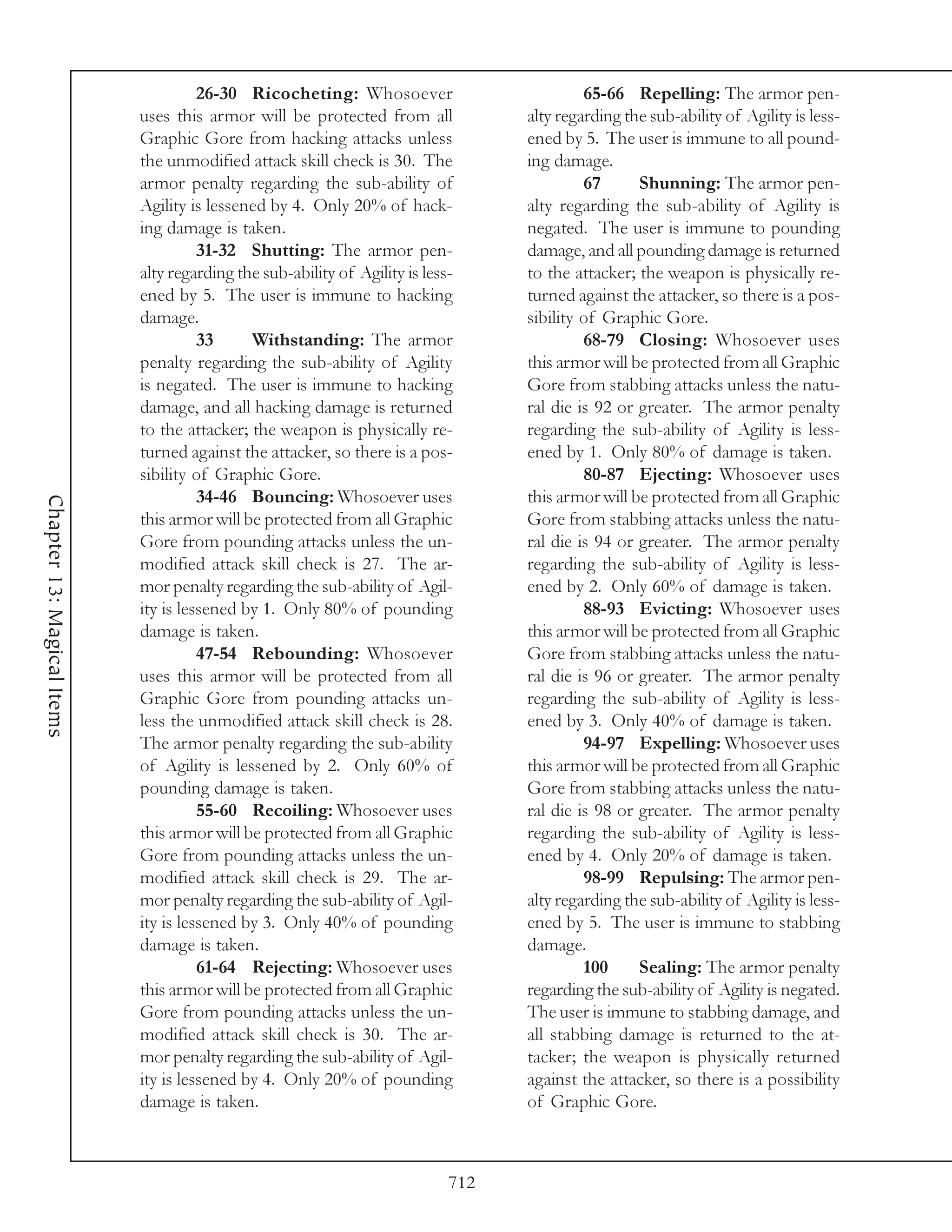 26-30 Ricocheting: Whosoever                          65-66 Repelling: The armor pen-
                            uses this armor will be protected from all             alty regarding the sub-ability of Agility is less-
                            Graphic Gore from hacking attacks unless               ened by 5. The user is immune to all pound-
                            the unmodified attack skill check is 30. The           ing damage.
                            armor penalty regarding the sub-ability of                      67      Shunning: The armor pen-
                            Agility is lessened by 4. Only 20% of hack-            alty regarding the sub-ability of Agility is
                            ing damage is taken.                                   negated. The user is immune to pounding
                                      31-32 Shutting: The armor pen-               damage, and all pounding damage is returned
                            alty regarding the sub-ability of Agility is less-     to the attacker; the weapon is physically re-
                            ened by 5. The user is immune to hacking               turned against the attacker, so there is a pos-
                            damage.                                                sibility of Graphic Gore.
                                      33     Withstanding: The armor                        68-79 Closing: Whosoever uses
                            penalty regarding the sub-ability of Agility           this armor will be protected from all Graphic
                            is negated. The user is immune to hacking              Gore from stabbing attacks unless the natu-
                            damage, and all hacking damage is returned             ral die is 92 or greater. The armor penalty
                            to the attacker; the weapon is physically re-          regarding the sub-ability of Agility is less-
                            turned against the attacker, so there is a pos-        ened by 1. Only 80% of damage is taken.
                            sibility of Graphic Gore.                                       80-87 Ejecting: Whosoever uses
                                      34-46 Bouncing: Whosoever uses               this armor will be protected from all Graphic
Chapter 13: Magical Items




                            this armor will be protected from all Graphic          Gore from stabbing attacks unless the natu-
                            Gore from pounding attacks unless the un-              ral die is 94 or greater. The armor penalty
                            modified attack skill check is 27. The ar-             regarding the sub-ability of Agility is less-
                            mor penalty regarding the sub-ability of Agil-         ened by 2. Only 60% of damage is taken.
                            ity is lessened by 1. Only 80% of pounding                      88-93 Evicting: Whosoever uses
                            damage is taken.                                       this armor will be protected from all Graphic
                                      47-54 Rebounding: Whosoever                  Gore from stabbing attacks unless the natu-
                            uses this armor will be protected from all             ral die is 96 or greater. The armor penalty
                            Graphic Gore from pounding attacks un-                 regarding the sub-ability of Agility is less-
                            less the unmodified attack skill check is 28.          ened by 3. Only 40% of damage is taken.
                            The armor penalty regarding the sub-ability                     94-97 Expelling: Whosoever uses
                            of Agility is lessened by 2. Only 60% of               this armor will be protected from all Graphic
                            pounding damage is taken.                              Gore from stabbing attacks unless the natu-
                                      55-60 Recoiling: Whosoever uses              ral die is 98 or greater. The armor penalty
                            this armor will be protected from all Graphic          regarding the sub-ability of Agility is less-
                            Gore from pounding attacks unless the un-              ened by 4. Only 20% of damage is taken.
                            modified attack skill check is 29. The ar-                      98-99 Repulsing: The armor pen-
                            mor penalty regarding the sub-ability of Agil-         alty regarding the sub-ability of Agility is less-
                            ity is lessened by 3. Only 40% of pounding             ened by 5. The user is immune to stabbing
                            damage is taken.                                       damage.
                                      61-64 Rejecting: Whosoever uses                       100     Sealing: The armor penalty
                            this armor will be protected from all Graphic          regarding the sub-ability of Agility is negated.
                            Gore from pounding attacks unless the un-              The user is immune to stabbing damage, and
                            modified attack skill check is 30. The ar-             all stabbing damage is returned to the at-
                            mor penalty regarding the sub-ability of Agil-         tacker; the weapon is physically returned
                            ity is lessened by 4. Only 20% of pounding             against the attacker, so there is a possibility
                            damage is taken.                                       of Graphic Gore.



                                                                             712
 