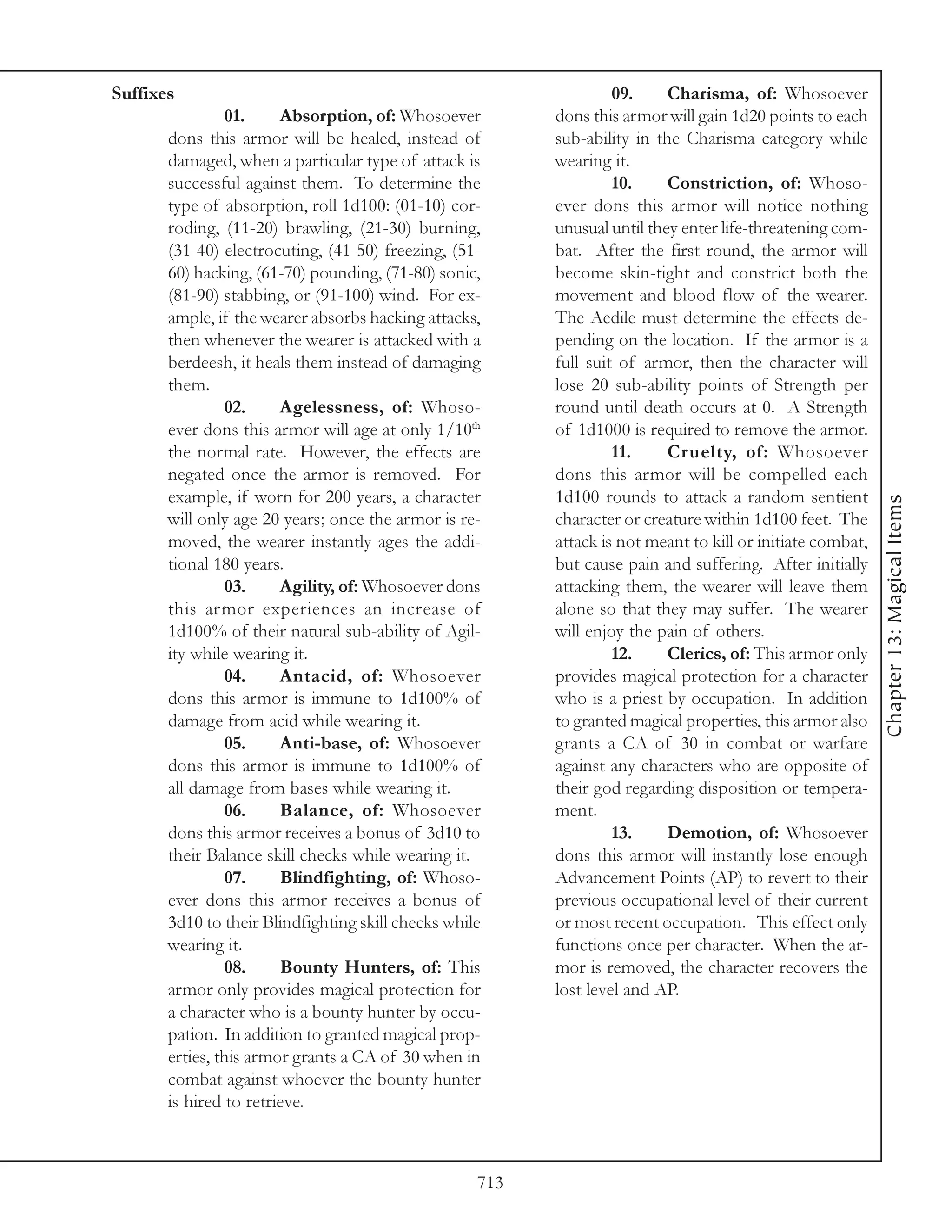 Suffixes                                                           09.     Charisma, of: Whosoever
                01.     Absorption, of: Whosoever         dons this armor will gain 1d20 points to each
       dons this armor will be healed, instead of         sub-ability in the Charisma category while
       damaged, when a particular type of attack is       wearing it.
       successful against them. To determine the                   10.     Constriction, of: Whoso-
       type of absorption, roll 1d100: (01-10) cor-       ever dons this armor will notice nothing
       roding, (11-20) brawling, (21-30) burning,         unusual until they enter life-threatening com-
       (31-40) electrocuting, (41-50) freezing, (51-      bat. After the first round, the armor will
       60) hacking, (61-70) pounding, (71-80) sonic,      become skin-tight and constrict both the
       (81-90) stabbing, or (91-100) wind. For ex-        movement and blood flow of the wearer.
       ample, if the wearer absorbs hacking attacks,      The Aedile must determine the effects de-
       then whenever the wearer is attacked with a        pending on the location. If the armor is a
       berdeesh, it heals them instead of damaging        full suit of armor, then the character will
       them.                                              lose 20 sub-ability points of Strength per
                02.     Agelessness, of: Whoso-           round until death occurs at 0. A Strength
       ever dons this armor will age at only 1/10th       of 1d1000 is required to remove the armor.
       the normal rate. However, the effects are                   11.     Cruelty, of: Whosoever
       negated once the armor is removed. For             dons this armor will be compelled each
       example, if worn for 200 years, a character        1d100 rounds to attack a random sentient




                                                                                                            Chapter 13: Magical Items
       will only age 20 years; once the armor is re-      character or creature within 1d100 feet. The
       moved, the wearer instantly ages the addi-         attack is not meant to kill or initiate combat,
       tional 180 years.                                  but cause pain and suffering. After initially
                03.     Agility, of: Whosoever dons       attacking them, the wearer will leave them
       this armor experiences an increase of              alone so that they may suffer. The wearer
       1d100% of their natural sub-ability of Agil-       will enjoy the pain of others.
       ity while wearing it.                                       12.     Clerics, of: This armor only
                04.     Antacid, of: Whosoever            provides magical protection for a character
       dons this armor is immune to 1d100% of             who is a priest by occupation. In addition
       damage from acid while wearing it.                 to granted magical properties, this armor also
                05.     Anti-base, of: Whosoever          grants a CA of 30 in combat or warfare
       dons this armor is immune to 1d100% of             against any characters who are opposite of
       all damage from bases while wearing it.            their god regarding disposition or tempera-
                06.     Balance, of: Whosoever            ment.
       dons this armor receives a bonus of 3d10 to                 13.     Demotion, of: Whosoever
       their Balance skill checks while wearing it.       dons this armor will instantly lose enough
                07.     Blindfighting, of: Whoso-         Advancement Points (AP) to revert to their
       ever dons this armor receives a bonus of           previous occupational level of their current
       3d10 to their Blindfighting skill checks while     or most recent occupation. This effect only
       wearing it.                                        functions once per character. When the ar-
                08.     Bounty Hunters, of: This          mor is removed, the character recovers the
       armor only provides magical protection for         lost level and AP.
       a character who is a bounty hunter by occu-
       pation. In addition to granted magical prop-
       erties, this armor grants a CA of 30 when in
       combat against whoever the bounty hunter
       is hired to retrieve.



                                                    713
 