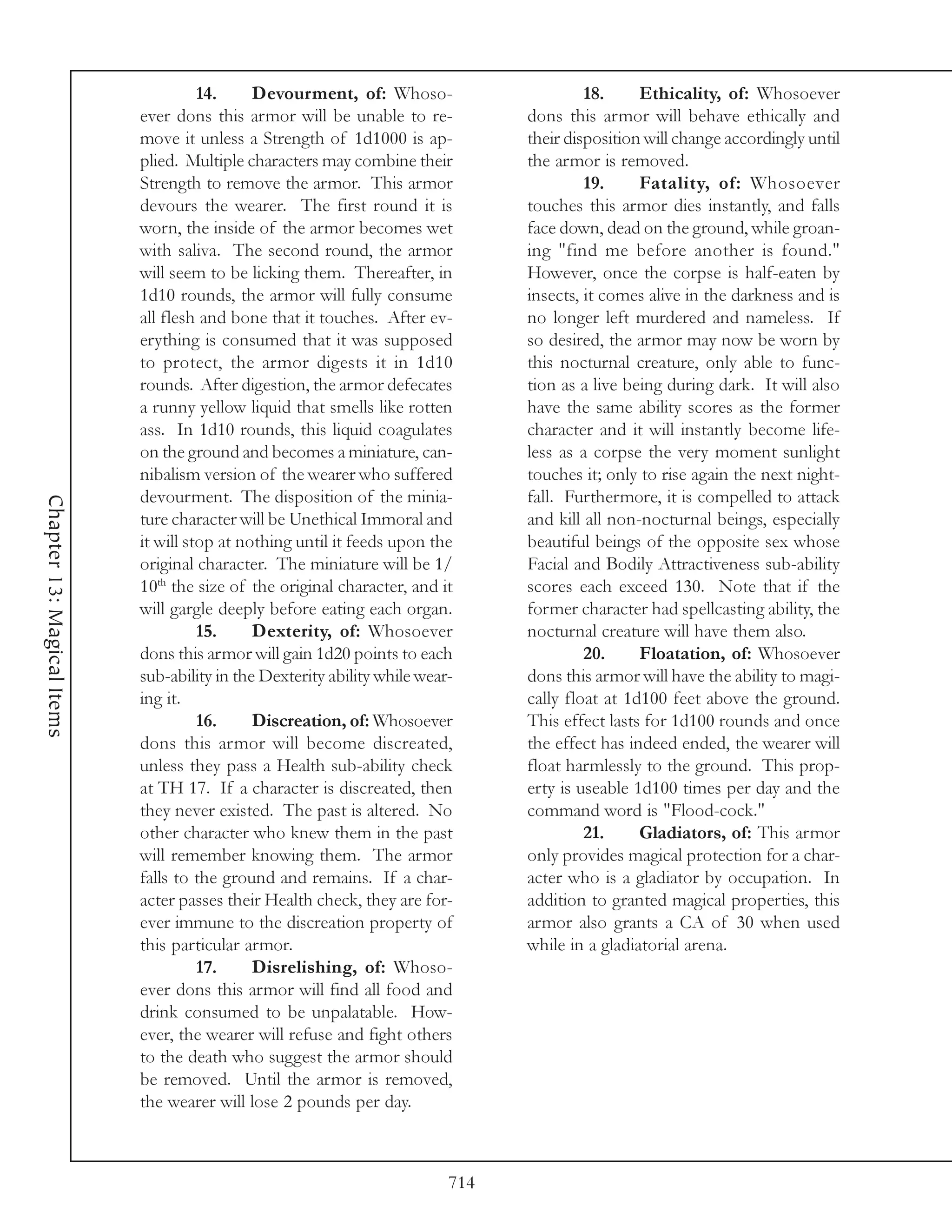 14.     Devourment, of: Whoso-                      18.     Ethicality, of: Whosoever
                            ever dons this armor will be unable to re-           dons this armor will behave ethically and
                            move it unless a Strength of 1d1000 is ap-           their disposition will change accordingly until
                            plied. Multiple characters may combine their         the armor is removed.
                            Strength to remove the armor. This armor                      19.     Fatality, of: Whosoever
                            devours the wearer. The first round it is            touches this armor dies instantly, and falls
                            worn, the inside of the armor becomes wet            face down, dead on the ground, while groan-
                            with saliva. The second round, the armor             ing "find me before another is found."
                            will seem to be licking them. Thereafter, in         However, once the corpse is half-eaten by
                            1d10 rounds, the armor will fully consume            insects, it comes alive in the darkness and is
                            all flesh and bone that it touches. After ev-        no longer left murdered and nameless. If
                            erything is consumed that it was supposed            so desired, the armor may now be worn by
                            to protect, the armor digests it in 1d10             this nocturnal creature, only able to func-
                            rounds. After digestion, the armor defecates         tion as a live being during dark. It will also
                            a runny yellow liquid that smells like rotten        have the same ability scores as the former
                            ass. In 1d10 rounds, this liquid coagulates          character and it will instantly become life-
                            on the ground and becomes a miniature, can-          less as a corpse the very moment sunlight
                            nibalism version of the wearer who suffered          touches it; only to rise again the next night-
                            devourment. The disposition of the minia-            fall. Furthermore, it is compelled to attack
Chapter 13: Magical Items




                            ture character will be Unethical Immoral and         and kill all non-nocturnal beings, especially
                            it will stop at nothing until it feeds upon the      beautiful beings of the opposite sex whose
                            original character. The miniature will be 1/         Facial and Bodily Attractiveness sub-ability
                            10th the size of the original character, and it      scores each exceed 130. Note that if the
                            will gargle deeply before eating each organ.         former character had spellcasting ability, the
                                      15.     Dexterity, of: Whosoever           nocturnal creature will have them also.
                            dons this armor will gain 1d20 points to each                 20.     Floatation, of: Whosoever
                            sub-ability in the Dexterity ability while wear-     dons this armor will have the ability to magi-
                            ing it.                                              cally float at 1d100 feet above the ground.
                                      16.     Discreation, of: Whosoever         This effect lasts for 1d100 rounds and once
                            dons this armor will become discreated,              the effect has indeed ended, the wearer will
                            unless they pass a Health sub-ability check          float harmlessly to the ground. This prop-
                            at TH 17. If a character is discreated, then         erty is useable 1d100 times per day and the
                            they never existed. The past is altered. No          command word is "Flood-cock."
                            other character who knew them in the past                     21.     Gladiators, of: This armor
                            will remember knowing them. The armor                only provides magical protection for a char-
                            falls to the ground and remains. If a char-          acter who is a gladiator by occupation. In
                            acter passes their Health check, they are for-       addition to granted magical properties, this
                            ever immune to the discreation property of           armor also grants a CA of 30 when used
                            this particular armor.                               while in a gladiatorial arena.
                                      17.     Disrelishing, of: Whoso-
                            ever dons this armor will find all food and
                            drink consumed to be unpalatable. How-
                            ever, the wearer will refuse and fight others
                            to the death who suggest the armor should
                            be removed. Until the armor is removed,
                            the wearer will lose 2 pounds per day.



                                                                           714
 