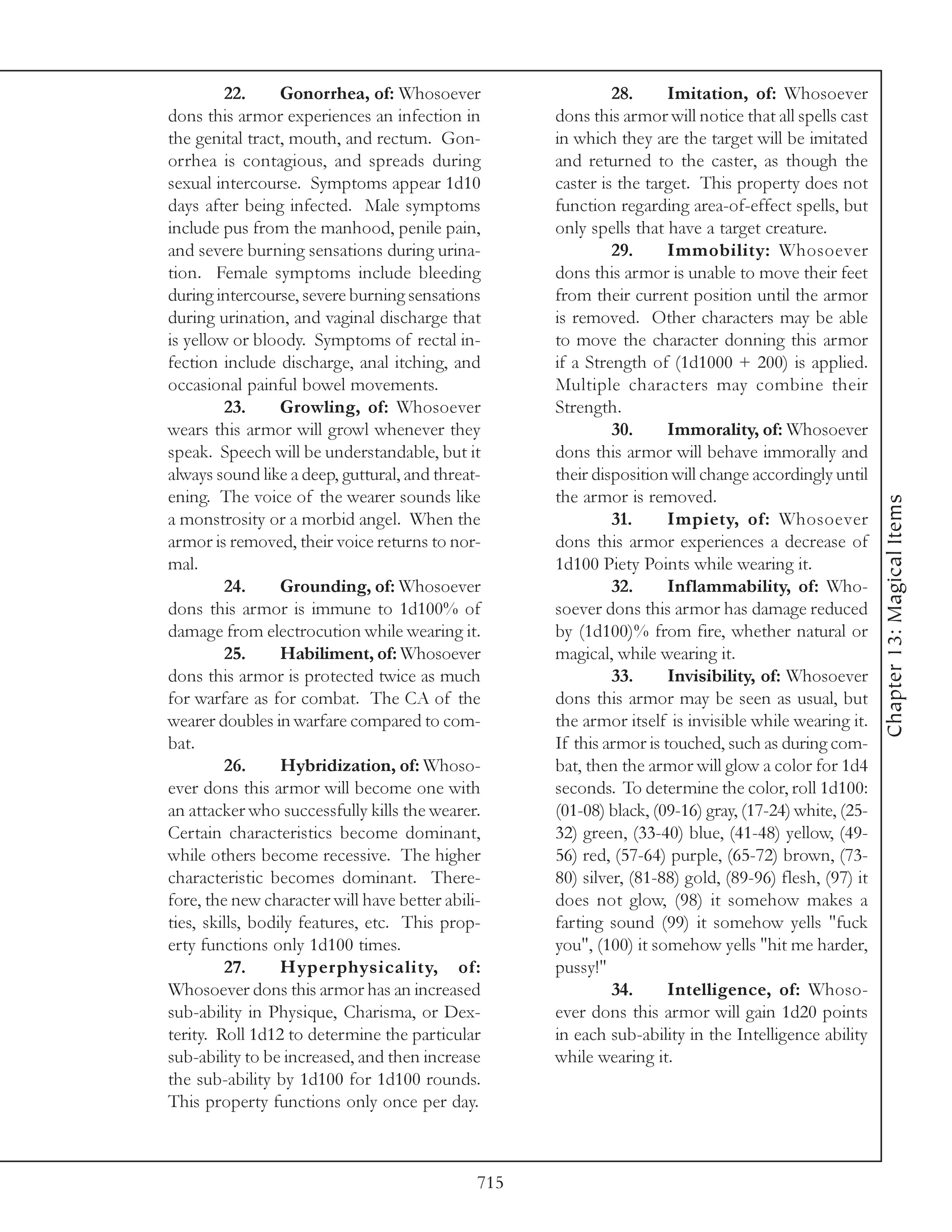 22.      Gonorrhea, of: Whosoever                   28.      Imitation, of: Whosoever
dons this armor experiences an infection in         dons this armor will notice that all spells cast
the genital tract, mouth, and rectum. Gon-          in which they are the target will be imitated
orrhea is contagious, and spreads during            and returned to the caster, as though the
sexual intercourse. Symptoms appear 1d10            caster is the target. This property does not
days after being infected. Male symptoms            function regarding area-of-effect spells, but
include pus from the manhood, penile pain,          only spells that have a target creature.
and severe burning sensations during urina-                  29.      Immobility: Whosoever
tion. Female symptoms include bleeding              dons this armor is unable to move their feet
during intercourse, severe burning sensations       from their current position until the armor
during urination, and vaginal discharge that        is removed. Other characters may be able
is yellow or bloody. Symptoms of rectal in-         to move the character donning this armor
fection include discharge, anal itching, and        if a Strength of (1d1000 + 200) is applied.
occasional painful bowel movements.                 Multiple characters may combine their
         23.      Growling, of: Whosoever           Strength.
wears this armor will growl whenever they                    30.      Immorality, of: Whosoever
speak. Speech will be understandable, but it        dons this armor will behave immorally and
always sound like a deep, guttural, and threat-     their disposition will change accordingly until
ening. The voice of the wearer sounds like          the armor is removed.




                                                                                                       Chapter 13: Magical Items
a monstrosity or a morbid angel. When the                    31.      Impiety, of: Whosoever
armor is removed, their voice returns to nor-       dons this armor experiences a decrease of
mal.                                                1d100 Piety Points while wearing it.
         24.      Grounding, of: Whosoever                   32.      Inflammability, of: Who-
dons this armor is immune to 1d100% of              soever dons this armor has damage reduced
damage from electrocution while wearing it.         by (1d100)% from fire, whether natural or
         25.      Habiliment, of: Whosoever         magical, while wearing it.
dons this armor is protected twice as much                   33.      Invisibility, of: Whosoever
for warfare as for combat. The CA of the            dons this armor may be seen as usual, but
wearer doubles in warfare compared to com-          the armor itself is invisible while wearing it.
bat.                                                If this armor is touched, such as during com-
         26.      Hybridization, of: Whoso-         bat, then the armor will glow a color for 1d4
ever dons this armor will become one with           seconds. To determine the color, roll 1d100:
an attacker who successfully kills the wearer.      (01-08) black, (09-16) gray, (17-24) white, (25-
Certain characteristics become dominant,            32) green, (33-40) blue, (41-48) yellow, (49-
while others become recessive. The higher           56) red, (57-64) purple, (65-72) brown, (73-
characteristic becomes dominant. There-             80) silver, (81-88) gold, (89-96) flesh, (97) it
fore, the new character will have better abili-     does not glow, (98) it somehow makes a
ties, skills, bodily features, etc. This prop-      farting sound (99) it somehow yells "fuck
erty functions only 1d100 times.                    you", (100) it somehow yells "hit me harder,
         27.      Hyperphysicality, of:             pussy!"
Whosoever dons this armor has an increased                   34.      Intelligence, of: Whoso-
sub-ability in Physique, Charisma, or Dex-          ever dons this armor will gain 1d20 points
terity. Roll 1d12 to determine the particular       in each sub-ability in the Intelligence ability
sub-ability to be increased, and then increase      while wearing it.
the sub-ability by 1d100 for 1d100 rounds.
This property functions only once per day.



                                              715
 