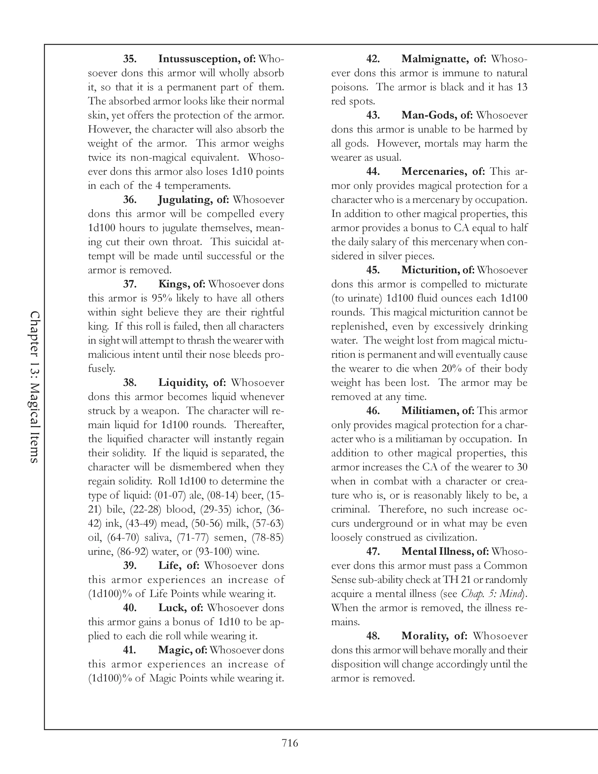 35.      Intussusception, of: Who-                     42.    Malmignatte, of: Whoso-
                            soever dons this armor will wholly absorb             ever dons this armor is immune to natural
                            it, so that it is a permanent part of them.           poisons. The armor is black and it has 13
                            The absorbed armor looks like their normal            red spots.
                            skin, yet offers the protection of the armor.                   43.    Man-Gods, of: Whosoever
                            However, the character will also absorb the           dons this armor is unable to be harmed by
                            weight of the armor. This armor weighs                all gods. However, mortals may harm the
                            twice its non-magical equivalent. Whoso-              wearer as usual.
                            ever dons this armor also loses 1d10 points                     44.    Mercenaries, of: This ar-
                            in each of the 4 temperaments.                        mor only provides magical protection for a
                                     36.      Jugulating, of: Whosoever           character who is a mercenary by occupation.
                            dons this armor will be compelled every               In addition to other magical properties, this
                            1d100 hours to jugulate themselves, mean-             armor provides a bonus to CA equal to half
                            ing cut their own throat. This suicidal at-           the daily salary of this mercenary when con-
                            tempt will be made until successful or the            sidered in silver pieces.
                            armor is removed.                                               45.    Micturition, of: Whosoever
                                     37.      Kings, of: Whosoever dons           dons this armor is compelled to micturate
                            this armor is 95% likely to have all others           (to urinate) 1d100 fluid ounces each 1d100
                            within sight believe they are their rightful          rounds. This magical micturition cannot be
Chapter 13: Magical Items




                            king. If this roll is failed, then all characters     replenished, even by excessively drinking
                            in sight will attempt to thrash the wearer with       water. The weight lost from magical mictu-
                            malicious intent until their nose bleeds pro-         rition is permanent and will eventually cause
                            fusely.                                               the wearer to die when 20% of their body
                                     38.      Liquidity, of: Whosoever            weight has been lost. The armor may be
                            dons this armor becomes liquid whenever               removed at any time.
                            struck by a weapon. The character will re-                      46.    Militiamen, of: This armor
                            main liquid for 1d100 rounds. Thereafter,             only provides magical protection for a char-
                            the liquified character will instantly regain         acter who is a militiaman by occupation. In
                            their solidity. If the liquid is separated, the       addition to other magical properties, this
                            character will be dismembered when they               armor increases the CA of the wearer to 30
                            regain solidity. Roll 1d100 to determine the          when in combat with a character or crea-
                            type of liquid: (01-07) ale, (08-14) beer, (15-       ture who is, or is reasonably likely to be, a
                            21) bile, (22-28) blood, (29-35) ichor, (36-          criminal. Therefore, no such increase oc-
                            42) ink, (43-49) mead, (50-56) milk, (57-63)          curs underground or in what may be even
                            oil, (64-70) saliva, (71-77) semen, (78-85)           loosely construed as civilization.
                            urine, (86-92) water, or (93-100) wine.                         47.    Mental Illness, of: Whoso-
                                     39.      Life, of: Whosoever dons            ever dons this armor must pass a Common
                            this armor experiences an increase of                 Sense sub-ability check at TH 21 or randomly
                            (1d100)% of Life Points while wearing it.             acquire a mental illness (see Chap. 5: Mind).
                                     40.      Luck, of: Whosoever dons            When the armor is removed, the illness re-
                            this armor gains a bonus of 1d10 to be ap-            mains.
                            plied to each die roll while wearing it.                        48.    Morality, of: Whosoever
                                     41.      Magic, of: Whosoever dons           dons this armor will behave morally and their
                            this armor experiences an increase of                 disposition will change accordingly until the
                            (1d100)% of Magic Points while wearing it.            armor is removed.




                                                                            716
 