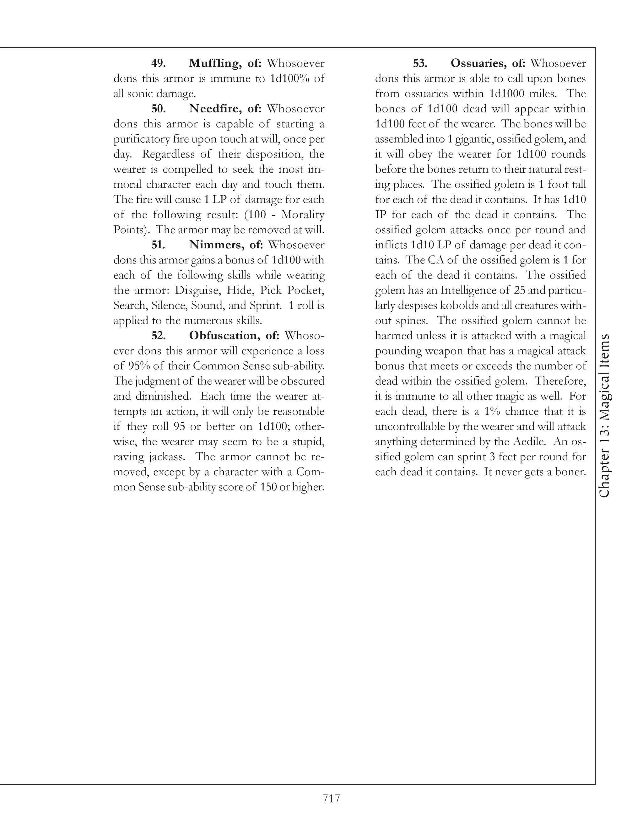 49.     Muffling, of: Whosoever                    53.     Ossuaries, of: Whosoever
dons this armor is immune to 1d100% of             dons this armor is able to call upon bones
all sonic damage.                                  from ossuaries within 1d1000 miles. The
         50.     Needfire, of: Whosoever           bones of 1d100 dead will appear within
dons this armor is capable of starting a           1d100 feet of the wearer. The bones will be
purificatory fire upon touch at will, once per     assembled into 1 gigantic, ossified golem, and
day. Regardless of their disposition, the          it will obey the wearer for 1d100 rounds
wearer is compelled to seek the most im-           before the bones return to their natural rest-
moral character each day and touch them.           ing places. The ossified golem is 1 foot tall
The fire will cause 1 LP of damage for each        for each of the dead it contains. It has 1d10
of the following result: (100 - Morality           IP for each of the dead it contains. The
Points). The armor may be removed at will.         ossified golem attacks once per round and
         51.     Nimmers, of: Whosoever            inflicts 1d10 LP of damage per dead it con-
dons this armor gains a bonus of 1d100 with        tains. The CA of the ossified golem is 1 for
each of the following skills while wearing         each of the dead it contains. The ossified
the armor: Disguise, Hide, Pick Pocket,            golem has an Intelligence of 25 and particu-
Search, Silence, Sound, and Sprint. 1 roll is      larly despises kobolds and all creatures with-
applied to the numerous skills.                    out spines. The ossified golem cannot be
         52.     Obfuscation, of: Whoso-           harmed unless it is attacked with a magical




                                                                                                    Chapter 13: Magical Items
ever dons this armor will experience a loss        pounding weapon that has a magical attack
of 95% of their Common Sense sub-ability.          bonus that meets or exceeds the number of
The judgment of the wearer will be obscured        dead within the ossified golem. Therefore,
and diminished. Each time the wearer at-           it is immune to all other magic as well. For
tempts an action, it will only be reasonable       each dead, there is a 1% chance that it is
if they roll 95 or better on 1d100; other-         uncontrollable by the wearer and will attack
wise, the wearer may seem to be a stupid,          anything determined by the Aedile. An os-
raving jackass. The armor cannot be re-            sified golem can sprint 3 feet per round for
moved, except by a character with a Com-           each dead it contains. It never gets a boner.
mon Sense sub-ability score of 150 or higher.




                                             717
 